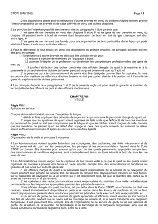 .2 les dispositions prises pour la délivrance d'autres brevets en vertu du présent chapitre doivent prévoir
l'interchangeabilité de ces brevets et de ceux délivrés en vertu des autres chapitres.
2 Le principe de l'interchangeabilité des brevets visé au paragraphe 1 doit garantir que:
.1 les gens de mer brevetés en vertu des chapitres II et/ou III et les gens de mer brevetés en vertu du
chapitre VII peuvent servir à bord de navires dont l'organisation de bord est soit de type classique, soit d'un
autre type; et
.2 les gens de mer ne sont pas formés pour une organisation de bord particulière d'une façon qui porte
atteinte à l'exercice de leurs aptitudes ailleurs.
3 Pour la délivrance de tout brevet en vertu des dispositions du présent chapitre, les principes suivants doivent
être pris en compte:
.1 la délivrance d'autres brevets ne doit pas être utilisée en soi pour:
.1.1 réduire le nombre de membres de l'équipage à bord;
.1.2 abaisser l'intégrité de la profession ou dévaloriser les compétences professionnelles des gens de
mer; ou
.1.3 justifier l'attribution des tâches combinées des officiers chargés du quart à la machine et à la
passerelle à un seul et même titulaire de brevet pendant un quart déterminé quel qu'il soit; et
.2 la personne qui a le commandement du navire doit être désignée comme étant le capitaine; la mise
en oeuvre d'un système de délivrance d'autres brevets ne doit pas porter atteinte à la position et à l'autorité lé-
gales du capitaine et des autres personnes.
4 Les principes énoncés aux paragraphes 1 et 2 de la présente règle ont pour objet de garantir le maintien de
la compétence des officiers de pont et des officiers mécaniciens.
CHAPITRE VIII
VEILLE
Règle VIII/1
Aptitude au service
Chaque Administration doit, en vue d'empêcher la fatigue:
.1 établir et faire appliquer des périodes de repos en ce qui concerne le personnel chargé du quart; et
.2 exiger que les systèmes de quart soient organisés de telle sorte que l'efficacité de tous les membres
du personnel de quart ne soit pas compromise par la fatigue et que les tâches soient conçues de telle manière
que les membres du premier quart au début d'un voyage et ceux des quarts suivants qui assurent la relève
soient suffisamment reposés et aptes au service à tous autres égards.
Règle VIII/2
Organisation de la veille et principes à observer
1 Les Administrations doivent appeler l'attention des compagnies, des capitaines, des chefs mécaniciens et de
tout le personnel de quart sur les prescriptions, les principes et les recommandations figurant dans le Code
STCW qui doivent être observés pour assurer qu'un quart ou des quarts permanents, appropriés compte tenu
des circonstances et conditions régnantes, sont continuellement tenus en toute sécurité à bord de tous les na-
vires de mer.
2 Les Administrations doivent exiger que le capitaine de tout navire veille à ce que le quart ou les quarts soient
organisés de manière à pouvoir être tenus en toute sécurité, compte tenu des circonstances et conditions ré-
gnantes et que sous son autorité générale:
.1 les officiers chargés du quart à la passerelle soient responsables de la sécurité de la navigation du
navire pendant leur période de service lors de laquelle ils doivent être physiquement présents en tout temps,
sur la passerelle de navigation ou à un endroit qui y est directement relié, tel que la chambre des cartes ou le
poste de commande de la passerelle;
.2 les opérateurs des radiocommunications soient responsables du maintien d'une veille radioélectrique
permanente sur les fréquences appropriées pendant leur période de service;
.3 les officiers chargés du quart machine, tel que défini dans le Code STCW, sous l'autorité du chef mé-
canicien, soient immédiatement disponibles et prêts à se rendre dans les locaux de machines et, s'il le faut,
soient physiquement présents dans ces locaux pendant les périodes où ils exercent cette responsabilité; et
.4 un service de garde ou des services de garde appropriés et efficaces soient assurés en tout temps à
des fins de sécurité, pendant que le navire est au mouillage ou amarré et, si le navire transporte une cargaison
dangereuse, il soit pleinement tenu compte, lors de l'organisation de ce service de garde ou de ces services de
garde, de la nature, de la quantité, de l'emballage et de l'arrimage de la cargaison dangereuse, ainsi que de
toutes conditions particulières régnant à bord, à flot ou à terre.
STCW 1978/1995 Page 18
 