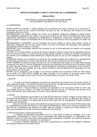 PROJET DE DOCUMENT 2 JOINT A L'ACTE FINAL DE LA CONFERENCE
RESOLUTION 2
ADOPTION DU CODE DE FORMATION DES GENS DE MER,
DE DELIVRANCE DES BREVETS ET DE VEILLE
LA CONFERENCE,
AYANT ADOPTE la résolution 1 portant adoption des amendements de 1995 à l'Annexe de la Convention in-
ternationale de 1978 sur les normes de formation des gens de mer, de délivrance des brevets et de veille
(Convention STCW de 1978),
RECONNAISSANT qu'il importe d'établir des normes de compétence obligatoires détaillées et autres disposi-
tions obligatoires nécessaires pour veiller à ce que tous les gens de mer soient convenablement formés, aient
suffisamment d'expérience et possèdent les qualifications et compétences voulues pour s'acquitter de leurs tâ-
ches de manière à assurer la sauvegarde de la vie humaine et des biens en mer et la protection du milieu ma-
rin,
RECONNAISSANT EGALEMENT qu'il est nécessaire de pouvoir modifier en temps voulu lesdites normes et
dispositions obligatoires afin de tenir compte comme il se doit de l'évolution des techniques, des opérations,
des pratiques et des procédures maritimes,
RAPPELANT qu'un pourcentage important des accidents de mer et des événements de pollution est imputable
à l'erreur humaine,
SACHANT qu'un moyen efficace de réduire les risques associés à l'erreur humaine lors de l'exploitation des na-
vires de mer est de veiller à ce que les normes les plus élevées possible en matière de formation, de délivrance
des brevets et de compétence soient maintenues à l'égard des gens de mer qui sont employés à bord de ces
navires,
DESIREUSE d'assurer et de maintenir les normes les plus élevées possible dans l'intérêt de la sauvegarde de
la vie humaine et des biens, en mer et dans les ports, ainsi que de la protection de l'environnement,
AYANT EXAMINE le Code de formation des gens de mer, de délivrance des brevets et de veille (Code STCW),
comprenant une partie A - Normes obligatoires concernant les dispositions de l'Annexe de la Convention STCW
de 1978, telle que modifiée, et une partie B - Recommandations concernant les dispositions de la Convention
STCW de 1978, telle que modifiée, qui a été proposé et diffusé à tous les Membres de l'Organisation et à tou-
tes les Parties à la Convention,
NOTANT que le paragraphe 2 de la règle I/1 de l'Annexe modifiée de la Convention STCW de 1978 indique
que la partie A du Code STCW complète les règles annexées à la Convention et que toute mention d'une
prescription d'une règle renvoie aussi à la section correspondante de la partie A du Code STCW,
1. ADOPTE:
.1 la partie A & Normes obligatoires concernant les dispositions de l'Annexe de la Convention STCW de
1978, telle que modifiée, - du Code de formation des gens de mer, de délivrance des brevets et de veille (Code
STCW), dont le texte figure à l'annexe 1 de la présente résolution;
.2 la partie B - Recommandations concernant les dispositions de la Convention STCW de 1978, telle
que modifiée, et de son annexe - du Code de formation des gens de mer, de délivrance des brevets et de
veille (Code STCW), dont le texte figure à l'annexe 2 de la présente résolution;
2. DECIDE:
.1 que les dispositions de la partie A du Code STCW entreront en vigueur à l'égard de toute Partie à la
Convention internationale de 1978 sur les normes de formation des gens de mer, de délivrance des brevets et
de veille, telle que modifiée, à la même date et de la même façon que les amendements à ladite convention
adoptés par la Conférence;
.2 de recommander que les recommandations qui figurent dans la partie B du Code STCW soient prises
en considération par toutes les Parties à la Convention internationale de 1978 sur les normes de formation des
gens de mer, de délivrance des brevets et de veille, telle que modifiée, à compter de la date d'entrée en vi-
gueur des amendements à ladite convention adoptés par la Conférence;
3. INVITE l'Organisation maritime internationale:
.1 à maintenir les dispositions des parties A et B du Code STCW à l'étude en consultant, s'il y a lieu,
l'Organisation internationale du Travail, l'Union internationale des télécommunications et l'Organisation mon-
diale de la santé, et à porter tous futurs amendements jugés nécessaires à l'attention du Comité de la sécurité
maritime aux fins d'examen et d'adoption, le cas échéant;
.2 à porter la présente résolution et tous futurs amendements qui pourraient être adoptés à l'attention
de toutes les Parties à la Convention STCW.
STCW 1978/1995 Page 19
 