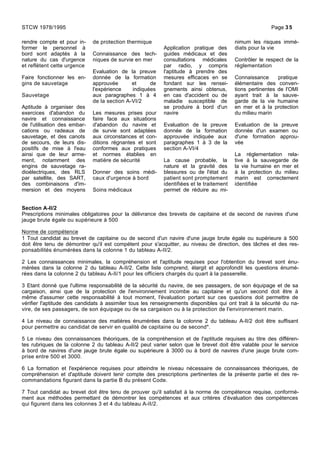 rendre compte et pour in-
former le personnel à
bord sont adaptés à la
nature du cas d'urgence
et reflètent cette urgence
Faire fonctionner les en-
gins de sauvetage
Sauvetage
Aptitude à organiser des
exercices d'abandon du
navire et connaissance
de l'utilisation des embar-
cations ou radeaux de
sauvetage, et des canots
de secours, de leurs dis-
positifs de mise à l'eau
ainsi que de leur arme-
ment, notamment des
engins de sauvetage ra-
dioélectriques, des RLS
par satellite, des SART,
des combinaisons d'im-
mersion et des moyens
de protection thermique
Connaissance des tech-
niques de survie en mer
Evaluation de la preuve
donnée de la formation
approuvée et de
l'expérience indiquées
aux paragraphes 1 à 4
de la section A-VI/2
Les mesures prises pour
faire face aux situations
d'abandon du navire et
de survie sont adaptées
aux circonstances et con-
ditions régnantes et sont
conformes aux pratiques
et normes établies en
matière de sécurité
Donner des soins médi-
caux d'urgence à bord
Soins médicaux
Application pratique des
guides médicaux et des
consultations médicales
par radio, y compris
l'aptitude à prendre des
mesures efficaces en se
fondant sur les rensei-
gnements ainsi obtenus,
en cas d'accident ou de
maladie susceptible de
se produire à bord d'un
navire
Evaluation de la preuve
donnée de la formation
approuvée indiquée aux
paragraphes 1 à 3 de la
section A-VI/4
La cause probable, la
nature et la gravité des
blessures ou de l'état du
patient sont promptement
identifiées et le traitement
permet de réduire au mi-
nimum les risques immé-
diats pour la vie
Contrôler le respect de la
réglementation
Connaissance pratique
élémentaire des conven-
tions pertinentes de l'OMI
ayant trait à la sauve-
garde de la vie humaine
en mer et à la protection
du milieu marin
Evaluation de la preuve
donnée d'un examen ou
d'une formation approu-
vée
La réglementation rela-
tive à la sauvegarde de
la vie humaine en mer et
à la protection du milieu
marin est correctement
identifiée
Section A-II/2
Prescriptions minimales obligatoires pour la délivrance des brevets de capitaine et de second de navires d'une
jauge brute égale ou supérieure à 500
Norme de compétence
1 Tout candidat au brevet de capitaine ou de second d'un navire d'une jauge brute égale ou supérieure à 500
doit être tenu de démontrer qu'il est compétent pour s'acquitter, au niveau de direction, des tâches et des res-
ponsabilités énumérées dans la colonne 1 du tableau A-II/2.
2 Les connaissances minimales, la compréhension et l'aptitude requises pour l'obtention du brevet sont énu-
mérées dans la colonne 2 du tableau A-II/2. Cette liste comprend, élargit et approfondit les questions énumé-
rées dans la colonne 2 du tableau A-II/1 pour les officiers chargés du quart à la passerelle.
3 Etant donné que l'ultime responsabilité de la sécurité du navire, de ses passagers, de son équipage et de sa
cargaison, ainsi que de la protection de l'environnement incombe au capitaine et qu'un second doit être à
même d'assumer cette responsabilité à tout moment, l'évaluation portant sur ces questions doit permettre de
vérifier l'aptitude des candidats à assimiler tous les renseignements disponibles qui ont trait à la sécurité du na-
vire, de ses passagers, de son équipage ou de sa cargaison ou à la protection de l'environnement marin.
4 Le niveau de connaissance des matières énumérées dans la colonne 2 du tableau A-II/2 doit être suffisant
pour permettre au candidat de servir en qualité de capitaine ou de second*.
5 Le niveau des connaissances théoriques, de la compréhension et de l'aptitude requises au titre des différen-
tes rubriques de la colonne 2 du tableau A-II/2 peut varier selon que le brevet doit être valable pour le service
à bord de navires d'une jauge brute égale ou supérieure à 3000 ou à bord de navires d'une jauge brute com-
prise entre 500 et 3000.
6 La formation et l'expérience requises pour atteindre le niveau nécessaire de connaissances théoriques, de
compréhension et d'aptitude doivent tenir compte des prescriptions pertinentes de la présente partie et des re-
commandations figurant dans la partie B du présent Code.
7 Tout candidat au brevet doit être tenu de prouver qu'il satisfait à la norme de compétence requise, conformé-
ment aux méthodes permettant de démontrer les compétences et aux critères d'évaluation des compétences
qui figurent dans les colonnes 3 et 4 du tableau A-II/2.
STCW 1978/1995 Page 35
 