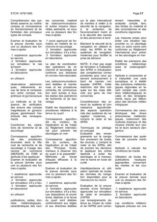 Compréhension des sys-
tèmes asservis au maître-
compas et connaissance
du fonctionnement et de
l'entretien des principaux
types de compas
Examen et évaluation de
la preuve donnée sous
une ou plusieurs des for-
mes ci-après:
.1 expérience approuvée
en service
.2 formation approuvée
sur simulateur, le cas
échéant
.3 formation approuvée
en laboratoire
en utilisant:
observations astronomi-
ques, relèvements en
vue de terre et comparai-
son entre compas ma-
gnétique et gyroscopique
La méthode et la fré-
quence de vérification
des erreurs des compas
magnétiques et gyrosco-
piques garantissent l'ex-
actitude des renseigne-
ments
Coordonner les opéra-
tions de recherche et de
sauvetage
Connaissance approfon-
die des procédures
énoncées dans le Ma-
nuel de recherche et de
sauvetage à l'usage des
navires de commerce
(MERSAR) de l'OMI et
aptitude à les appliquer
Examen et évaluation de
la preuve donnée sous
une ou plusieurs des for-
mes ci-après:
.1 expérience approuvée
en service
.2 formation approuvée
sur simulateur, s'il y a lieu
.3 formation approuvée
en laboratoire
en utilisant:
publications, cartes, don-
nées météorologiques,
caractéristiques des navi-
res concernés, matériel
de radiocommunications
et autres moyens dispo-
nibles pertinents, et sous
une ou plusieurs des for-
mes ci-après:
.1 cours approuvé de for-
mation en matière de re-
cherche et sauvetage
.2 formation approuvée
sur simulateur, s'il y a lieu
.3 formation approuvée
en laboratoire
Le plan de coordination
des opérations de re-
cherche et sauvetage est
conforme aux directives
et normes internationales
Les radiocommunications
sont établies et mainte-
nues et les procédures
correctes de communica-
tion sont suivies à tous
les stades des opérations
de recherche et de sau-
vetage
Etablir les dispositions et
procédures relatives à la
tenue du quart
Connaissance approfon-
die du contenu, de
l'application et de l'objet
du Règlement internatio-
nal pour prévenir les
abordages en mer
Connaissance approfon-
die du contenu, de
l'application et de l'objet
des "Principes fonda-
mentaux à observer lors
du quart à la passerelle".
Méthodes de travail
d'équipe efficaces à la
passerelle
Examen et évaluation de
la preuve donnée sous
une ou plusieurs des for-
mes ci-après:
.1 expérience approuvée
en service
.2 formation approuvée
sur simulateur, s'il y a lieu
Les dispositions et procé-
dures relatives à la tenue
du quart sont établies
conformément aux règles
et aux directives établies
sur le plan international
de manière à veiller à la
sécurité de la navigation,
à la protection de
l'environnement marin et
à la sécurité des navires
et des personnes à bord
Maintenir la sécurité de la
navigation en utilisant le
radar, les APRA et les
systèmes de navigation
modernes pour faciliter la
prise de décision
NOTE: Il n'est pas exigé
de formation à l'utilisation
des APRA ni d'évaluation
des compétences corres-
pondantes pour ceux qui
servent exclusivement à
bord de navires non
équipés d'APRA. Cette
restriction doit être indi-
quée sur les visas déli-
vrés aux gens de mer
concernés
Compréhension des er-
reurs du système et con-
naissance approfondie
des aspects opération-
nels des systèmes de na-
vigation modernes, y
compris le radar et les
APRA
Techniques de pilotage
en aveugle
Evaluation des rensei-
gnements sur la naviga-
tion provenant de toutes
les sources, y compris le
radar et les APRA, afin
de prendre les décisions
et appliquer les ordres
destinés à éviter les
abordages et à manoeu-
vrer le navire en toute sé-
curité
Interdépendance et utili-
sation optimale de toutes
les données de naviga-
tion disponibles pour la
manoeuvre du navire
Evaluation de la preuve
donnée d'une formation
approuvée sur simulateur
de radar et simulateur
d'APRA
Les renseignements ob-
tenus au moyen du radar
et de l'APRA sont correc-
tement interprétés et
analysés compte tenu
des limites du matériel et
des circonstances et des
conditions régnantes
Les mesures prises pour
éviter une situation rap-
prochée ou un abordage
avec un autre navire sont
conformes au Règlement
international pour préve-
nir les abordages en mer
Etablir les prévisions des
conditions météorologi-
ques et océanographi-
ques
Aptitude à comprendre et
à interpréter une carte
synoptique et à établir
des prévisions météorolo-
giques régionales en te-
nant compte des condi-
tions météorologiques lo-
cales et des renseigne-
ments reçus par téléco-
pieur des services météo-
rologiques
Connaissance des carac-
téristiques des divers
phénomènes météorolo-
giques, notamment des
cyclones tropicaux et des
moyens d'éviter leur cen-
tre et leurs secteurs dan-
gereux
Connaissance des systè-
mes de courants mariti-
mes
Aptitude à calculer les
conditions de marée
Utilisation de toutes les
publications nautiques
appropriées concernant
les marées et les cou-
rants
Examen et évaluation de
la preuve donnée sous
une ou plusieurs des for-
mes ci-après:
.1 expérience approuvée
en service
.2 formation approuvée
en laboratoire
Les conditions météoro-
logiques prévues sur une
STCW 1978/1995 Page 37
 