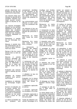 période déterminée sont
fondées sur tous les ren-
seignements disponibles
Les mesures prises pour
maintenir la sécurité de la
navigation réduisent tout
risque pouvant compro-
mettre la sécurité du na-
vire
Les mesures envisagées
reposent sur les données
statistiques et les obser-
vations des conditions
météorologiques réelles
Faire face aux situations
d'urgence intéressant la
navigation
Précautions à prendre
lors de l'échouage d'un
navire
Mesures à prendre lors-
que l'échouement est im-
minent et après l'échoue-
ment d'un navire
Remise à flot d'un navire
échoué avec ou sans as-
sistance
Mesures à prendre
lorsqu'un abordage est
imminent et à la suite
d'un abordage ou de la
perte de l'étanchéité à
l'eau de la coque par
quelque cause que ce
soit
Evaluation des mesures
visant à maîtriser les ava-
ries
Utilisation de moyens
d'urgence pour gouver-
ner le navire
Installations et méthodes
de remorquage d'urgen-
ce
Examen et évaluation de
la preuve donnée d'un
enseignement pratique,
d'une expérience acquise
en service et d'exercices
pratiques sur les procé-
dures à suivre en cas
d'urgence
La nature et l'ampleur de
tout problème sont
promptement identifiées
et les décisions et les
mesures prises réduisent
les conséquences de
tout défaut de fonction-
nement des systèmes du
navire
Les communications sont
efficaces et sont confor-
mes aux procédures éta-
blies
Les décisions et les me-
sures prises renforcent la
sécurité des personnes à
bord
Manoeuvrer un navire
dans toutes les condi-
tions
Manoeuvre d'un navire
dans toutes les condi-
tions, y compris:
.1 manoeuvres à
l'approche des stations
de pilotage et pour
embarquer/débarquer les
pilotes compte dûment
tenu du temps, de la ma-
rée, de la distance à par-
courir et des distances
d'arrêt
.2 manoeuvres d'un na-
vire sur les fleuves, dans
les estuaires et dans les
eaux resserrées, compte
tenu des effets du cou-
rant, du vent et du peu
d'eau sur la réponse de
la barre
.3 utilisation du taux de
giration constant
Evaluation de la preuve
donnée sous une ou plu-
sieurs des formes ci-
après:
.1 expérience approuvée
en service
.2 formation approuvée
sur simulateur, s'il y a lieu
.3 formation approuvée à
bord d'un modèle réduit
de navire piloté
Toutes les décisions con-
cernant l'accostage et le
mouillage sont fondées
sur une évaluation cor-
recte de la capacité de
manoeuvre du navire,
des caractéristiques de la
machine et des forces
escomptées lorsque le
navire est accosté à quai
ou au mouillage
Manoeuvrer un navire
dans toutes les condi-
tions (suite)
.4 manoeuvres en eaux
peu profondes, en tenant
notamment compte de la
réduction de la hauteur
d'eau sous la quille due à
l'effet d'accroupissement,
au roulis et au tangage
.5 interaction entre navi-
res se croisant et entre le
navire et les rives pro-
ches (effet de berge)
.6 accostage et appa-
reillage dans toutes les
conditions de vents, de
marées et de courants,
avec et sans remor-
queurs
.7 interaction navire/ re-
morqueur
.8 utilisation des systè-
mes propulsif et de ma-
noeuvre
.9 choix du mouillage;
opération de mouillage
sur une ou deux ancres
dans des espaces res-
treints; facteurs entrant
en ligne de compte pour
déterminer la longueur de
chaîne d'ancre à utiliser
.10 dérapage sur l'ancre;
libération d'ancres enga-
gées
.11 passage en cale sè-
che à l'état intact et
après avarie
Le navire faisant route, il
est procédé à l'évaluation
complète des effets pos-
sibles des eaux peu pro-
fondes et resserrées, des
glaces, des bancs, des
conditions de marée, des
navires qui croisent et
des vagues d'étrave et
d'arrière produites par le
navire afin que le navire
soit manoeuvré en toute
sécurité dans diverses
conditions de charge-
ment et conditions mé-
téorologiques
.12 maîtrise et manoeu-
vre du navire par gros
temps, y compris assis-
tance à un navire ou à
un aéronef en détresse;
opérations de remor-
quage; moyens permet-
tant de maintenir un na-
vire difficile à gouverner
hors du creux de la lame
et de réduire la dérive, et
utilisation d'huile
Manoeuvrer un navire
dans toutes les condi-
tions (suite)
.13 précautions à pren-
dre lors des manoeuvres
de mise à l'eau des ca-
nots de secours ou des
embarcations et radeaux
de sauvetage par mau-
vais temps
.14 méthode à suivre
pour hisser à bord du na-
vire les survivants se
trouvant dans des canots
de secours et des embar-
cations et radeaux de
sauvetage
.15 aptitude à déterminer
les caractéristiques de
manoeuvre et les carac-
téristiques de la machine
des principaux types de
navires, s'agissant no-
tamment de la distance
d'arrêt et du cercle de gi-
ration à des vitesses di-
verses et avec des tirants
d'eau différents
.16 importance qu'il y a à
naviguer à vitesse réduite
pour éviter les avaries
causées par les vagues
d'étrave et d'arrière pro-
duites par le navire
.17 mesures pratiques à
prendre en cas de navi-
gation dans les glaces ou
STCW 1978/1995 Page 38
 