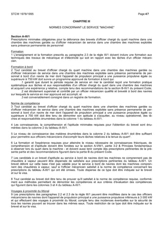 CHAPITRE III
NORMES CONCERNANT LE SERVICE "MACHINE"
Section A-III/1
Prescriptions minimales obligatoires pour la délivrance des brevets d'officier chargé du quart machine dans une
chambre des machines gardée ou d'officier mécanicien de service dans une chambre des machines exploitée
sans présence permanente de personnel
Formation
1 L'enseignement et la formation prescrits au paragraphe 2.3 de la règle III/1 doivent inclure une formation aux
techniques des travaux de mécanique et d'électricité qui soit en rapport avec les tâches d'un officier mécani-
cien.
Formation à bord
2 Tout candidat au brevet d'officier chargé du quart machine dans une chambre des machines gardée ou
d'officier mécanicien de service dans une chambre des machines exploitée sans présence permanente de per-
sonnel à bord d'un navire de mer dont l'appareil de propulsion principal a une puissance propulsive égale ou
supérieure à 750 kW doit suivre un programme approuvé de formation à bord qui:
.1 garantit que durant la période requise de service en mer le candidat reçoit une formation pratique
systématique aux tâches et aux responsabilités d'un officier chargé du quart dans une chambre des machines
et acquiert une expérience y relative, compte tenu des recommandations de la section B-III/1 du présent Code;
.2 est étroitement supervisé et contrôlé par un officier mécanicien qualifié et breveté à bord des navires
sur lesquels le service en mer approuvé est accompli; et
.3 est convenablement consigné dans un registre de formation.
Norme de compétence
3 Tout candidat au brevet d'officier chargé du quart machine dans une chambre des machines gardée ou
d'officier mécanicien de service dans une chambre des machines exploitée sans présence permanente de per-
sonnel à bord d'un navire de mer dont l'appareil de propulsion principal a une puissance propulsive égale ou
supérieure à 750 kW doit être tenu de démontrer son aptitude à s'acquitter, au niveau opérationnel, des tâ-
ches et responsabilités énumérées dans la colonne 1 du tableau A-III/1.
4 Les connaissances, la compréhension et l'aptitude minimales requises pour l'obtention du brevet sont énu-
mérées dans la colonne 2 du tableau A-III/1.
5 Le niveau de connaissance des matières énumérées dans la colonne 2 du tableau A-III/1 doit être suffisant
pour permettre aux officiers mécaniciens d'accomplir leurs tâches relatives à la tenue du quart*.
6 La formation et l'expérience requises pour atteindre le niveau nécessaire de connaissances théoriques, de
compréhension et d'aptitude doivent être fondées sur la section A-VIII/1, partie 3-2 & Principes fondamentaux
à observer lors du quart dans la machine - et doivent aussi tenir compte des prescriptions pertinentes de la pré-
sente partie et des recommandations figurant dans la partie B du présent Code.
7 Les candidats à un brevet d'aptitude au service à bord de navires dont les machines ne comprennent pas de
chaudière à vapeur peuvent être dispensés de satisfaire aux prescriptions pertinentes du tableau A-III/1. Un
brevet délivré sur cette base n'est pas valable pour le service à bord de navires dont les machines compren-
nent des chaudières à vapeur, sauf si l'officier mécanicien satisfait à la norme de compétence concernant les
prescriptions du tableau A-III/1 qui ont été omises. Toute dispense de ce type doit être indiquée sur le brevet
et sur le visa.
8 Tout candidat au brevet doit être tenu de prouver qu'il satisfait à la norme de compétence requise, conformé-
ment aux méthodes permettant de démontrer les compétences et aux critères d'évaluation des compétences
qui figurent dans les colonnes 3 et 4 du tableau A-III/1.
Voyages à proximité du littoral
9 Les prescriptions des paragraphes 2.2 et 2.3 de la règle III/1 peuvent être modifiées dans le cas des officiers
mécaniciens de navires dont l'appareil de propulsion principal a une puissance propulsive inférieure à 3 000 kW
et qui effectuent des voyages à proximité du littoral, compte tenu des incidences éventuelles sur la sécurité de
tous les navires pouvant se trouver dans les mêmes eaux. Toute restriction de ce type doit être indiquée sur le
brevet et sur le visa.
STCW 1978/1995 Page 47
 