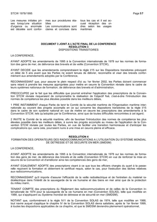 Les mesures initiales pri-
ses lorsqu'une situation
d'urgence ou anormale
est décelée sont confor-
mes aux procédures éta-
blies
Les communications sont
claires et concises dans
tous les cas et il est ac-
cusé réception des or-
dres selon les usages
maritimes
DOCUMENT 3 JOINT A L'ACTE FINAL DE LA CONFERENCE
RESOLUTION 3
DISPOSITIONS TRANSITOIRES
LA CONFERENCE,
AYANT ADOPTE les amendements de 1995 à la Convention internationale de 1978 sur les normes de forma-
tion des gens de mer, de délivrance des brevets et de veille (Convention STCW),
AYANT DECIDE que les amendements comprendraient la règle I/15 sur les Dispositions transitoires prévoyant
un délai de 5 ans avant que les Parties ne soient tenues de délivrer, reconnaître et viser des brevets confor-
mément aux amendements adoptés par la Conférence,
RECONNAISSANT que, pour assurer le plein respect d'ici au 1er février 2002, les Parties doivent commencer
sans retard à prendre les mesures appropriées pour mettre en oeuvre la Convention révisée dans le cadre de
leurs systèmes nationaux de formation, de délivrance des brevets et d'administration,
PREOCCUPEE par le fait que les difficultés que pourrait entraîner l'application des prescriptions de la Conven-
tion STCW révisée risqueraient de compromettre la réalisation de l'objectif fixé, c'est-à-dire l'introduction des
normes de compétence les plus élevées possible dans les meilleurs délais,
1 PRIE INSTAMMENT chaque Partie de tenir le Comité de la sécurité maritime de l'Organisation maritime inter-
nationale au courant des progrès accomplis en ce qui concerne les dispositions transitoires de la règle I/15
dans le cadre de son système national en vue de mettre en oeuvre les prescriptions des amendements à la
Convention STCW, tels qu'adoptés par la Conférence, ainsi que de toutes difficultés rencontrées à cet égard;
2 INVITE le Comité de la sécurité maritime, afin de favoriser l'introduction des normes de compétence les plus
élevées possible dans les meilleurs délais, à suivre les progrès accomplis au niveau de l'application de la Con-
vention STCW révisée par toutes les Parties, en vue de faciliter une transition harmonieuse et d'anticiper les
complications qui, sans cela, pourraient nuire à une mise en oeuvre pleine et efficace.
RESOLUTION 4
FORMATION DES OPERATEURS DES RADIOCOMMUNICATIONS A L'UTILISATION DU SYSTEME MONDIAL
DE DETRESSE ET DE SECURITE EN MER (SMDSM)
LA CONFERENCE,
AYANT ADOPTE les amendements de 1995 à la Convention internationale de 1978 sur les normes de forma-
tion des gens de mer, de délivrance des brevets et de veille (Convention STCW) en vue de renforcer la mise en
oeuvre de la Convention et d'améliorer ainsi les compétences des gens de mer,
AYANT EGALEMENT ADOPTE des prescriptions visant à ce que tous les officiers chargés du quart à la passe-
relle reçoivent la formation et obtiennent le certificat requis, selon le cas, pour l'exécution des tâches relatives
aux radiocommunications,
RECONNAISSANT qu'il importe d'assurer l'efficacité de la veille radioélectrique et de l'entretien du matériel ra-
dioélectrique dans l'intérêt de la sauvegarde de la vie humaine et des biens en mer ainsi que de la protection
du milieu marin,
TENANT COMPTE des prescriptions du Règlement des radiocommunications et de celles de la Convention in-
ternationale de 1974 pour la sauvegarde de la vie humaine en mer (Convention SOLAS), telle que modifiée en
1988, qui s'appliquent au Système mondial de détresse et de sécurité en mer (SMDSM),
NOTANT que, conformément à la règle IV/1 de la Convention SOLAS de 1974, telle que modifiée en 1988,
tout navire auquel s'applique le chapitre IV de la Convention SOLAS devra satisfaire, après le 1er février 1999,
à toutes les dispositions applicables de ce chapitre, et que le SMDSM deviendra pleinement opérationnel,
STCW 1978/1995 Page 57
 