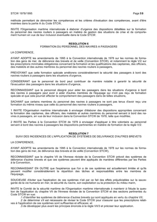 méthode permettant de démontrer les compétences et les critères d'évaluation des compétences, avant d'être
insérées dans la partie A du Code STCW,
INVITE l'Organisation maritime internationale à élaborer d'urgence des dispositions détaillées sur la formation
du personnel des navires rouliers à passagers en matière de gestion des situations de crise et de comporte-
ment humain en vue de leur inclusion éventuelle dans le Code STCW.
RESOLUTION 6
FORMATION DU PERSONNEL DES NAVIRES A PASSAGERS
LA CONFERENCE,
AYANT ADOPTE les amendements de 1995 à la Convention internationale de 1978 sur les normes de forma-
tion des gens de mer, de délivrance des brevets et de veille (Convention STCW), et notamment la règle V/2 sur
les prescriptions minimales obligatoires concernant la formation et les qualifications des capitaines, des officiers,
des matelots et des autres membres du personnel des navires rouliers à passagers,
PREVOYANT que cette formation spéciale améliorera considérablement la sécurité des passagers à bord des
navires rouliers à passagers dans les situations d'urgence,
CONSIDERANT que le personnel de bord peut contribuer de manière notable à garantir la sécurité de
l'évacuation des passagers dans les situations d'urgence,
RECONNAISSANT que le personnel désigné pour aider les passagers dans les situations d'urgence à bord
des navires à passagers peut avoir à aider d'autres membres de l'équipage qui n'ont pas reçu de formation
spéciale et que cela pourrait affecter le comportement des passagers dans de telles situations,
SACHANT que certains membres du personnel des navires à passagers ne sont pas tenus d'avoir reçu une
formation du même niveau que celle du personnel des navires rouliers à passagers,
1 INVITE l'Organisation maritime internationale à envisager d'élaborer des dispositions appropriées concernant
la formation des capitaines, des officiers, des matelots et autres membres du personnel servant à bord des na-
vires à passagers, en vue de leur inclusion dans la Convention STCW de 1978, telle que modifiée;
2 INVITE les Parties à la Convention STCW de 1978 à envisager d'appliquer à titre volontaire au personnel
servant à bord des navires à passagers les dispositions pertinentes en matière de formation de la règle V/2.
RESOLUTION 7
SUIVI DES INCIDENCES DE L'APPLICATION DE SYSTEMES DE DELIVRANCE D'AUTRES BREVETS
LA CONFERENCE,
AYANT ADOPTE les amendements de 1995 à la Convention internationale de 1978 sur les normes de forma-
tion des gens de mer, de délivrance des brevets et de veille (Convention STCW),
RECONNAISSANT que le chapitre VII de l'Annexe révisée de la Convention STCW prévoit des systèmes de
délivrance d'autres brevets et que ces systèmes peuvent être appliqués de manières différentes par les Parties
à la Convention,
RECONNAISSANT EN OUTRE que l'expérience que l'on a de ces systèmes est actuellement limitée et qu'ils
peuvent modifier considérablement la répartition des tâches et responsabilités entre les membres de
l'équipage,
SOUCIEUSE d'éviter que l'application de ces systèmes n'ait par ce fait des effets préjudiciables sur la sauve-
garde de la vie humaine en mer, la sécurité du navire, son exploitation ou la protection du milieu marin,
INVITE le Comité de la sécurité maritime de l'Organisation maritime internationale à maintenir à l'étude la ques-
tion de l'application du chapitre VII de l'Annexe révisée de la Convention STCW et des sections pertinentes du
Code STCW en vue:
.1 d'identifier les systèmes de délivrance d'autres brevets qui sont appliqués en vertu du chapitre VII;
.2 de déterminer s'il est nécessaire de réviser le Code STCW pour s'assurer que les prescriptions relati-
ves à l'application de ces systèmes sont suffisantes et efficaces; et
.3 de développer plus avant les principes énoncés à la règle VII/3 et préciser leur application.
STCW 1978/1995 Page 59
 
