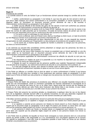 Règle I/4
Procédures de contrôle
1 Le contrôle exercé en vertu de l'article X par un fonctionnaire dûment autorisé chargé du contrôle doit se limi-
ter à:
.1 vérifier, conformément au paragraphe 1) de l'article X, que tous les gens de mer servant à bord qui
sont tenus d'être titulaires d'un brevet conformément à la Convention possèdent un brevet approprié ou une
dispense valide, ou fournissent un document prouvant qu'une demande de visa a été soumise à
l'Administration conformément au paragraphe 5 de la règle I/10;
.2 vérifier que les effectifs et les brevets des gens de mer servant à bord sont conformes aux prescrip-
tions applicables de l'Administration concernant les effectifs de sécurité; et
.3 évaluer, conformément à la section A-I/4 du Code STCW, l'aptitude des gens de mer du navire à res-
pecter les normes de veille prescrites par la Convention, s'il existe de bonnes raisons de penser que ces nor-
mes ne sont pas respectées parce que l'un quelconque des faits suivants s'est produit:
.3.1 le navire a subi un abordage ou s'est échoué; ou
.3.2 le navire a effectué, alors qu'il faisait route, était au mouillage ou était à quai, un rejet de produits
qui est illégal aux termes d'une quelconque convention internationale; ou
.3.3 le navire, en manoeuvrant de façon désordonnée ou peu sûre, n'a pas respecté les mesures
d'organisation du trafic adoptées par l'Organisation ou des pratiques et procédures de navigation sûres; ou
.3.4 le navire est, à d'autres égards, exploité de manière à présenter un danger pour les personnes,
les biens ou l'environnement.
2 Les carences qui peuvent être considérées comme présentant un danger pour les personnes, les biens ou
l'environnement sont, notamment, les suivantes:
.1 les gens de mer tenus d'être titulaires d'un brevet ne possèdent pas un brevet approprié ou une dis-
pense valide ou ne fournissent pas un document prouvant qu'une demande de visa a été soumise à
l'Administration conformément au paragraphe 5 de la règle I/10;
.2 les prescriptions applicables de l'Administration concernant les effectifs de sécurité ne sont pas res-
pectées;
.3 les dispositions en matière de quart à la passerelle ou à la machine ne répondent pas aux prescrip-
tions prévues pour le navire par l'Administration;
.4 l'équipe de quart ne comprend pas de personne qualifiée pour exploiter l'équipement indispensable
à la sécurité de la navigation, aux radiocommunications de sécurité ou à la prévention de la pollution; et
.5 il n'est pas possible de trouver, pour assurer le premier quart au début d'un voyage et les quarts ul-
térieurs, des personnes suffisamment reposées et aptes au service à tous autres égards.
3 Une Partie qui effectue un contrôle n'est en droit de retenir un navire conformément à l'article X que lorsque
aucune mesure n'a été prise pour remédier à l'une quelconque des carences visées au paragraphe 2 et pour
autant que la Partie ait établi que cela présente un danger pour les personnes, les biens ou l'environnement.
Règle I/5
Dispositions nationales
1 Chaque Partie doit établir des processus et procédures pour effectuer une enquête impartiale lorsqu'a été si-
gnalé tout cas d'incompétence, d'acte ou d'omission susceptible de menacer directement la sauvegarde de la
vie humaine ou la sécurité des biens en mer ou le milieu marin, lequel aurait été commis par les titulaires de
brevets ou de visas délivrés par cette Partie dans l'exécution des tâches liées à ces brevets, et pour retirer,
suspendre et annuler ces brevets pour une telle raison et pour prévenir les fraudes.
2 Chaque Partie doit prescrire les sanctions pénales ou disciplinaires à appliquer dans les cas où les disposi-
tions de sa législation nationale donnant effet à la présente Convention ne sont pas observées s'agissant de
navires autorisés à battre son pavillon ou de gens de mer dûment brevetés par cette Partie.
3 De telles sanctions pénales ou disciplinaires doivent en particulier être prévues et appliquées lorsque:
.1 une compagnie ou un capitaine a engagé une personne non titulaire d'un brevet prescrit par la pré-
sente Convention;
.2 un capitaine a autorisé qu'une personne non titulaire du brevet prescrit ou d'une dispense valide ou
n'ayant pas le document exigé au paragraphe 5 de la règle I/10 exerce une fonction ou serve dans une capa-
cité que les présentes règles exigent de confier à une personne titulaire d'un brevet approprié; ou
.3 une personne a obtenu par fraude ou fausses pièces un engagement pour exercer une fonction ou
servir dans une capacité que les présentes règles exigent de confier à une personne titulaire d'un brevet ou
d'une dispense.
4 Une Partie dans la juridiction de laquelle se trouve toute compagnie ou toute personne dont on a de bonnes
raisons de penser qu'elle a été responsable ou a eu connaissance d'un non-respect apparent de la Conven-
tion spécifié au paragraphe 3 doit offrir toute la coopération possible à toute Partie qui l'avise de son intention
d'intenter une procédure sous sa juridiction.
STCW 1978/1995 Page 6
 