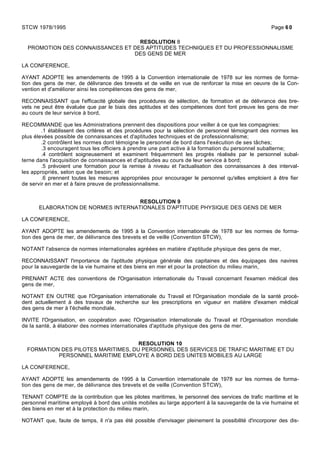 RESOLUTION 8
PROMOTION DES CONNAISSANCES ET DES APTITUDES TECHNIQUES ET DU PROFESSIONNALISME
DES GENS DE MER
LA CONFERENCE,
AYANT ADOPTE les amendements de 1995 à la Convention internationale de 1978 sur les normes de forma-
tion des gens de mer, de délivrance des brevets et de veille en vue de renforcer la mise en oeuvre de la Con-
vention et d'améliorer ainsi les compétences des gens de mer,
RECONNAISSANT que l'efficacité globale des procédures de sélection, de formation et de délivrance des bre-
vets ne peut être évaluée que par le biais des aptitudes et des compétences dont font preuve les gens de mer
au cours de leur service à bord,
RECOMMANDE que les Administrations prennent des dispositions pour veiller à ce que les compagnies:
.1 établissent des critères et des procédures pour la sélection de personnel témoignant des normes les
plus élevées possible de connaissances et d'aptitudes techniques et de professionnalisme;
.2 contrôlent les normes dont témoigne le personnel de bord dans l'exécution de ses tâches;
.3 encouragent tous les officiers à prendre une part active à la formation du personnel subalterne;
.4 contrôlent soigneusement et examinent fréquemment les progrès réalisés par le personnel subal-
terne dans l'acquisition de connaissances et d'aptitudes au cours de leur service à bord;
.5 prévoient une formation pour la remise à niveau et l'actualisation des connaissances à des interval-
les appropriés, selon que de besoin; et
.6 prennent toutes les mesures appropriées pour encourager le personnel qu'elles emploient à être fier
de servir en mer et à faire preuve de professionnalisme.
RESOLUTION 9
ELABORATION DE NORMES INTERNATIONALES D'APTITUDE PHYSIQUE DES GENS DE MER
LA CONFERENCE,
AYANT ADOPTE les amendements de 1995 à la Convention internationale de 1978 sur les normes de forma-
tion des gens de mer, de délivrance des brevets et de veille (Convention STCW),
NOTANT l'absence de normes internationales agréées en matière d'aptitude physique des gens de mer,
RECONNAISSANT l'importance de l'aptitude physique générale des capitaines et des équipages des navires
pour la sauvegarde de la vie humaine et des biens en mer et pour la protection du milieu marin,
PRENANT ACTE des conventions de l'Organisation internationale du Travail concernant l'examen médical des
gens de mer,
NOTANT EN OUTRE que l'Organisation internationale du Travail et l'Organisation mondiale de la santé procè-
dent actuellement à des travaux de recherche sur les prescriptions en vigueur en matière d'examen médical
des gens de mer à l'échelle mondiale,
INVITE l'Organisation, en coopération avec l'Organisation internationale du Travail et l'Organisation mondiale
de la santé, à élaborer des normes internationales d'aptitude physique des gens de mer.
RESOLUTION 10
FORMATION DES PILOTES MARITIMES, DU PERSONNEL DES SERVICES DE TRAFIC MARITIME ET DU
PERSONNEL MARITIME EMPLOYE A BORD DES UNITES MOBILES AU LARGE
LA CONFERENCE,
AYANT ADOPTE les amendements de 1995 à la Convention internationale de 1978 sur les normes de forma-
tion des gens de mer, de délivrance des brevets et de veille (Convention STCW),
TENANT COMPTE de la contribution que les pilotes maritimes, le personnel des services de trafic maritime et le
personnel maritime employé à bord des unités mobiles au large apportent à la sauvegarde de la vie humaine et
des biens en mer et à la protection du milieu marin,
NOTANT que, faute de temps, il n'a pas été possible d'envisager pleinement la possibilité d'incorporer des dis-
STCW 1978/1995 Page 60
 
