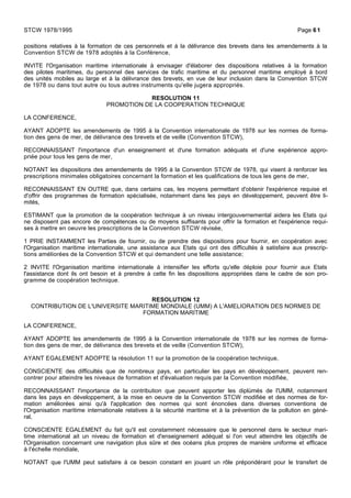 positions relatives à la formation de ces personnels et à la délivrance des brevets dans les amendements à la
Convention STCW de 1978 adoptés à la Conférence,
INVITE l'Organisation maritime internationale à envisager d'élaborer des dispositions relatives à la formation
des pilotes maritimes, du personnel des services de trafic maritime et du personnel maritime employé à bord
des unités mobiles au large et à la délivrance des brevets, en vue de leur inclusion dans la Convention STCW
de 1978 ou dans tout autre ou tous autres instruments qu'elle jugera appropriés.
RESOLUTION 11
PROMOTION DE LA COOPERATION TECHNIQUE
LA CONFERENCE,
AYANT ADOPTE les amendements de 1995 à la Convention internationale de 1978 sur les normes de forma-
tion des gens de mer, de délivrance des brevets et de veille (Convention STCW),
RECONNAISSANT l'importance d'un enseignement et d'une formation adéquats et d'une expérience appro-
priée pour tous les gens de mer,
NOTANT les dispositions des amendements de 1995 à la Convention STCW de 1978, qui visent à renforcer les
prescriptions minimales obligatoires concernant la formation et les qualifications de tous les gens de mer,
RECONNAISSANT EN OUTRE que, dans certains cas, les moyens permettant d'obtenir l'expérience requise et
d'offrir des programmes de formation spécialisée, notamment dans les pays en développement, peuvent être li-
mités,
ESTIMANT que la promotion de la coopération technique à un niveau intergouvernemental aidera les Etats qui
ne disposent pas encore de compétences ou de moyens suffisants pour offrir la formation et l'expérience requi-
ses à mettre en oeuvre les prescriptions de la Convention STCW révisée,
1 PRIE INSTAMMENT les Parties de fournir, ou de prendre des dispositions pour fournir, en coopération avec
l'Organisation maritime internationale, une assistance aux Etats qui ont des difficultés à satisfaire aux prescrip-
tions améliorées de la Convention STCW et qui demandent une telle assistance;
2 INVITE l'Organisation maritime internationale à intensifier les efforts qu'elle déploie pour fournir aux Etats
l'assistance dont ils ont besoin et à prendre à cette fin les dispositions appropriées dans le cadre de son pro-
gramme de coopération technique.
RESOLUTION 12
CONTRIBUTION DE L'UNIVERSITE MARITIME MONDIALE (UMM) A L'AMELIORATION DES NORMES DE
FORMATION MARITIME
LA CONFERENCE,
AYANT ADOPTE les amendements de 1995 à la Convention internationale de 1978 sur les normes de forma-
tion des gens de mer, de délivrance des brevets et de veille (Convention STCW),
AYANT EGALEMENT ADOPTE la résolution 11 sur la promotion de la coopération technique,
CONSCIENTE des difficultés que de nombreux pays, en particulier les pays en développement, peuvent ren-
contrer pour atteindre les niveaux de formation et d'évaluation requis par la Convention modifiée,
RECONNAISSANT l'importance de la contribution que peuvent apporter les diplùmés de l'UMM, notamment
dans les pays en développement, à la mise en oeuvre de la Convention STCW modifiée et des normes de for-
mation améliorées ainsi qu'à l'application des normes qui sont énoncées dans diverses conventions de
l'Organisation maritime internationale relatives à la sécurité maritime et à la prévention de la pollution en géné-
ral,
CONSCIENTE EGALEMENT du fait qu'il est constamment nécessaire que le personnel dans le secteur mari-
time international ait un niveau de formation et d'enseignement adéquat si l'on veut atteindre les objectifs de
l'Organisation concernant une navigation plus sûre et des océans plus propres de manière uniforme et efficace
à l'échelle mondiale,
NOTANT que l'UMM peut satisfaire à ce besoin constant en jouant un rôle prépondérant pour le transfert de
STCW 1978/1995 Page 61
 
