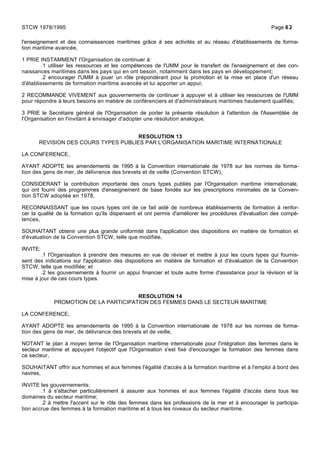l'enseignement et des connaissances maritimes grâce à ses activités et au réseau d'établissements de forma-
tion maritime avancée,
1 PRIE INSTAMMENT l'Organisation de continuer à:
.1 utiliser les ressources et les compétences de l'UMM pour le transfert de l'enseignement et des con-
naissances maritimes dans les pays qui en ont besoin, notamment dans les pays en développement;
.2 encourager l'UMM à jouer un rôle prépondérant pour la promotion et la mise en place d'un réseau
d'établissements de formation maritime avancée et lui apporter un appui;
2 RECOMMANDE VIVEMENT aux gouvernements de continuer à appuyer et à utiliser les ressources de l'UMM
pour répondre à leurs besoins en matière de conférenciers et d'administrateurs maritimes hautement qualifiés;
3 PRIE le Secrétaire général de l'Organisation de porter la présente résolution à l'attention de l'Assemblée de
l'Organisation en l'invitant à envisager d'adopter une résolution analogue.
RESOLUTION 13
REVISION DES COURS TYPES PUBLIES PAR L'ORGANISATION MARITIME INTERNATIONALE
LA CONFERENCE,
AYANT ADOPTE les amendements de 1995 à la Convention internationale de 1978 sur les normes de forma-
tion des gens de mer, de délivrance des brevets et de veille (Convention STCW),
CONSIDERANT la contribution importante des cours types publiés par l'Organisation maritime internationale,
qui ont fourni des programmes d'enseignement de base fondés sur les prescriptions minimales de la Conven-
tion STCW adoptée en 1978,
RECONNAISSANT que les cours types ont de ce fait aidé de nombreux établissements de formation à renfor-
cer la qualité de la formation qu'ils dispensent et ont permis d'améliorer les procédures d'évaluation des compé-
tences,
SOUHAITANT obtenir une plus grande uniformité dans l'application des dispositions en matière de formation et
d'évaluation de la Convention STCW, telle que modifiée,
INVITE:
.1 l'Organisation à prendre des mesures en vue de réviser et mettre à jour les cours types qui fournis-
sent des indications sur l'application des dispositions en matière de formation et d'évaluation de la Convention
STCW, telle que modifiée; et
.2 les gouvernements à fournir un appui financier et toute autre forme d'assistance pour la révision et la
mise à jour de ces cours types.
RESOLUTION 14
PROMOTION DE LA PARTICIPATION DES FEMMES DANS LE SECTEUR MARITIME
LA CONFERENCE,
AYANT ADOPTE les amendements de 1995 à la Convention internationale de 1978 sur les normes de forma-
tion des gens de mer, de délivrance des brevets et de veille,
NOTANT le plan à moyen terme de l'Organisation maritime internationale pour l'intégration des femmes dans le
secteur maritime et appuyant l'objectif que l'Organisation s'est fixé d'encourager la formation des femmes dans
ce secteur,
SOUHAITANT offrir aux hommes et aux femmes l'égalité d'accès à la formation maritime et à l'emploi à bord des
navires,
INVITE les gouvernements:
.1 à s'attacher particulièrement à assurer aux hommes et aux femmes l'égalité d'accès dans tous les
domaines du secteur maritime;
.2 à mettre l'accent sur le rôle des femmes dans les professions de la mer et à encourager la participa-
tion accrue des femmes à la formation maritime et à tous les niveaux du secteur maritime.
STCW 1978/1995 Page 62
 