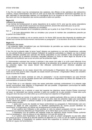 5 Aux fins de mettre à jour les connaissances des capitaines, des officiers et des opérateurs des radiocommu-
nications, chaque Administration doit faire en sorte que le texte des modifications récemment apportées aux rè-
gles nationales et internationales relatives à la sauvegarde de la vie humaine en mer et à la protection du mi-
lieu marin soit mis à la disposition des navires autorisés à battre son pavillon.
Règle I/12
Utilisation de simulateurs
1 Les normes de fonctionnement et autres dispositions de la section A-I/12, ainsi que les autres prescriptions
de la partie A du Code STCW concernant tout brevet pertinent, doivent être observées pour ce qui est:
.1 de toute la formation obligatoire sur simulateur;
.2 de toute évaluation de la compétence prescrite par la partie A du Code STCW qui se fait sur simula-
teur; et
.3 de toute démonstration faite sur simulateur pour prouver le maintien des compétences prescrite par
la partie A du Code STCW.
2 Les simulateurs installés ou mis en service avant le 1er février 2002 peuvent être dispensés de satisfaire plei-
nement aux normes de fonctionnement mentionnées au paragraphe 1, à la discrétion de la Partie intéressée.
Règle I/13
Déroulement des essais
1 Les présentes règles n'empêchent pas une Administration de permettre aux navires autorisés à battre son
pavillon de participer à des essais.
2 Aux fins de la présente règle, le terme "essai" désigne une expérience ou une série d'expériences, exécutée
sur une période limitée et pouvant impliquer l'utilisation de systèmes automatisés ou intégrés, qui vise à évaluer
d'autres méthodes possibles pour exécuter des tâches particulières ou pour satisfaire à des arrangements par-
ticuliers prescrits par la présente Convention, lesquelles offriraient au moins le même degré de sécurité et de
prévention de la pollution que ce qui est prévu par les présentes règles.
3 L'Administration autorisant des navires à participer à des essais doit veiller à ce qu'ils soient effectués d'une
manière assurant au moins le même degré de sécurité et de prévention de la pollution que ce qui est prévu par
les présentes règles. Ces essais doivent être effectués conformément aux directives adoptées par
l'Organisation.
4 Les caractéristiques de ces essais doivent être communiquées à l'Organisation dès que possible mais pas
moins de six mois avant la date à laquelle ces essais doivent commencer. L'Organisation diffuse ces caractéris-
tiques à toutes les Parties.
5 Les résultats des essais autorisés en vertu du paragraphe 1 et les recommandations que peut formuler
l'Administration au vu de ces résultats doivent être communiqués à l'Organisation qui diffuse ces résultats et re-
commandations à toutes les Parties.
6 Toute Partie qui a une objection contre des essais particuliers autorisés conformément à la présente règle
devrait communiquer cette objection à l'Organisation dès que possible. L'Organisation communique les détails
de cette objection à toutes les Parties.
7 Une Administration qui a autorisé un essai doit respecter les objections reçues d'autres Parties concernant
cet essai, en demandant aux navires autorisés à battre son pavillon de ne pas procéder à l'essai alors qu'ils
naviguent dans les eaux d'un Etat côtier qui a communiqué son objection à l'Organisation.
8 Une Administration qui conclut, à la suite d'un essai, qu'un système particulier offrira au moins le même degré
de sécurité et de prévention de la pollution que ce qui est prévu dans les présentes règles peut autoriser les
navires battant son pavillon à continuer d'utiliser un tel système indéfiniment, sous réserve que les conditions
ci-après soient remplies:
.1 après avoir soumis les résultats de l'essai conformément au paragraphe 5, l'Administration doit com-
muniquer les détails de cette autorisation, en identifiant spécifiquement les navires pouvant bénéficier de
l'autorisation, à l'Organisation qui diffuse ces renseignements à toutes les Parties;
.2 tout système dont l'utilisation a été autorisée en vertu du présent paragraphe doit être exploité con-
formément aux directives élaborées par l'Organisation, de la même façon qu'au cours d'un essai;
.3 l'exploitation d'un tel système doit respecter toutes les objections reçues d'autres Parties conformé-
ment au paragraphe 7, dans la mesure où ces objections n'ont pas été retirées; et
.4 un système dont l'exploitation a été autorisée en vertu du présent paragraphe ne peut être utilisé
que jusqu'à ce que le Comité de la sécurité maritime ait déterminé s'il y a lieu ou non de modifier la Convention
et, dans l'affirmative, si l'exploitation du système devrait être suspendue ou continuer à être autorisée avant
l'entrée en vigueur de l'amendement.
STCW 1978/1995 Page 9
 