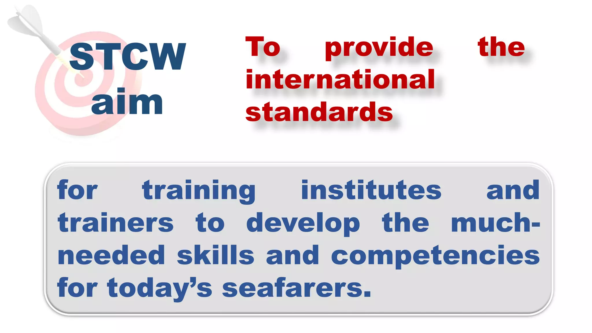 STCW
aim
To provide the
international
standards
for training institutes and
trainers to develop the much-
needed skills and competencies
for today’s seafarers.
 