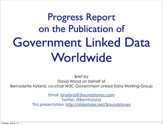 Progress Report
                         on the Publication of
            Government Linked Data
                  Worldwide
                                        Brief by
                                David Wood on behalf of
         Bernadette Hyland, co-chair W3C Government Linked Data Working Group

                               Email. bhyland@3roundstones.com
                                      Twitter: @BernHyland
                      This presentation: http://slideshare.net/3roundstones



Tuesday, June 5, 12                                                             1
 