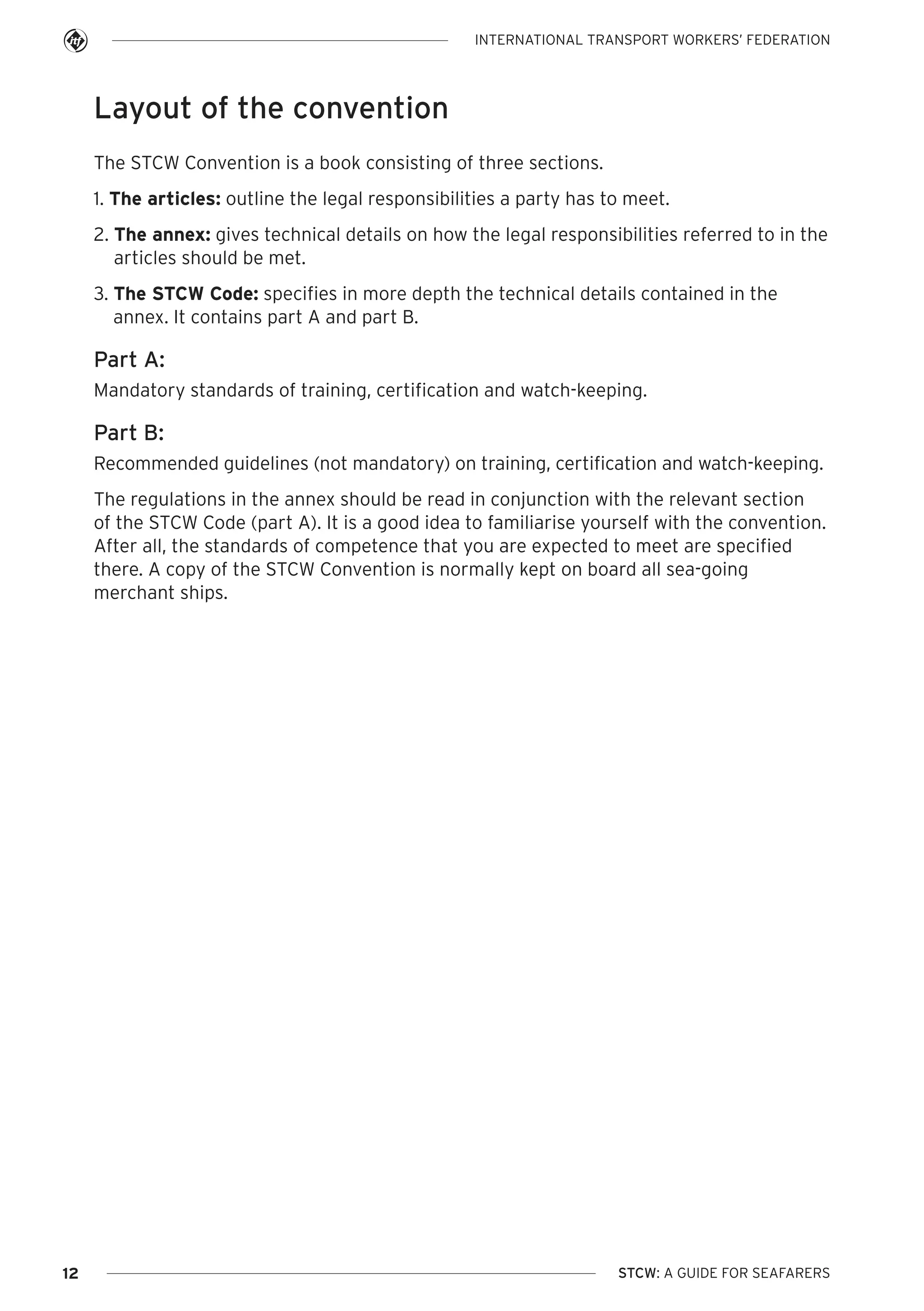 INTERNATIONAL TRANSPORT WORKERS’ FEDERATION

Layout of the convention
The STCW Convention is a book consisting of three sections.
1. The articles: outline the legal responsibilities a party has to meet.
2. The annex: gives technical details on how the legal responsibilities referred to in the
articles should be met.
3. The STCW Code: specifies in more depth the technical details contained in the
annex. It contains part A and part B.

Part A:
Mandatory standards of training, certification and watch-keeping.

Part B:
Recommended guidelines (not mandatory) on training, certification and watch-keeping.
The regulations in the annex should be read in conjunction with the relevant section
of the STCW Code (part A). It is a good idea to familiarise yourself with the convention.
After all, the standards of competence that you are expected to meet are specified
there. A copy of the STCW Convention is normally kept on board all sea-going
merchant ships.

12

STCW: A GUIDE FOR SEAFARERS

 