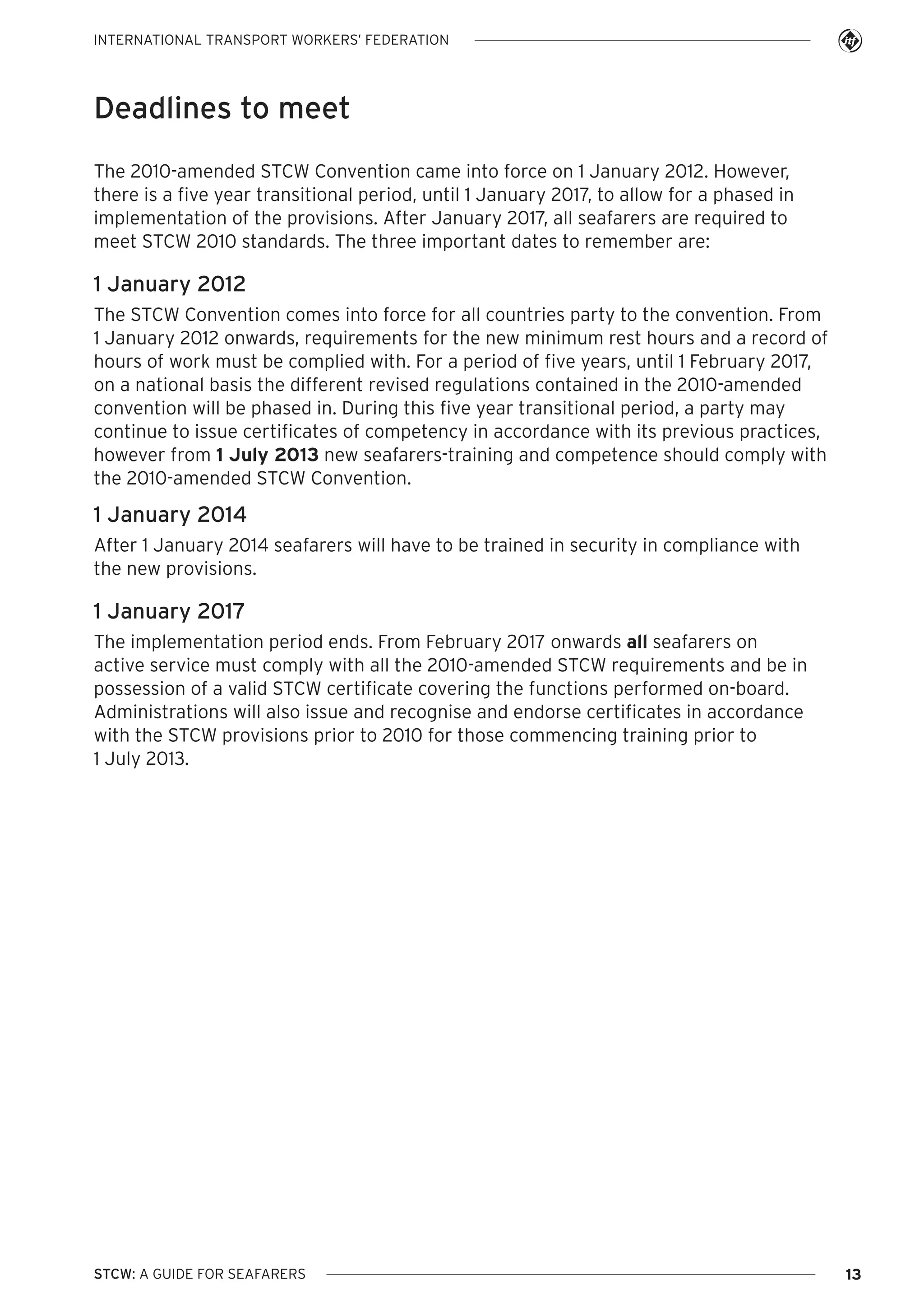 INTERNATIONAL TRANSPORT WORKERS’ FEDERATION

Deadlines to meet
The 2010-amended STCW Convention came into force on 1 January 2012. However,
there is a five year transitional period, until 1 January 2017, to allow for a phased in
implementation of the provisions. After January 2017, all seafarers are required to
meet STCW 2010 standards. The three important dates to remember are:

1 January 2012
The STCW Convention comes into force for all countries party to the convention. From
1 January 2012 onwards, requirements for the new minimum rest hours and a record of
hours of work must be complied with. For a period of five years, until 1 February 2017,
on a national basis the different revised regulations contained in the 2010-amended
convention will be phased in. During this five year transitional period, a party may
continue to issue certificates of competency in accordance with its previous practices,
however from 1 July 2013 new seafarers-training and competence should comply with
the 2010-amended STCW Convention.

1 January 2014
After 1 January 2014 seafarers will have to be trained in security in compliance with
the new provisions.

1 January 2017
The implementation period ends. From February 2017 onwards all seafarers on
active service must comply with all the 2010-amended STCW requirements and be in
possession of a valid STCW certificate covering the functions performed on-board.
Administrations will also issue and recognise and endorse certificates in accordance
with the STCW provisions prior to 2010 for those commencing training prior to
1 July 2013.

STCW: A GUIDE FOR SEAFARERS

13

 