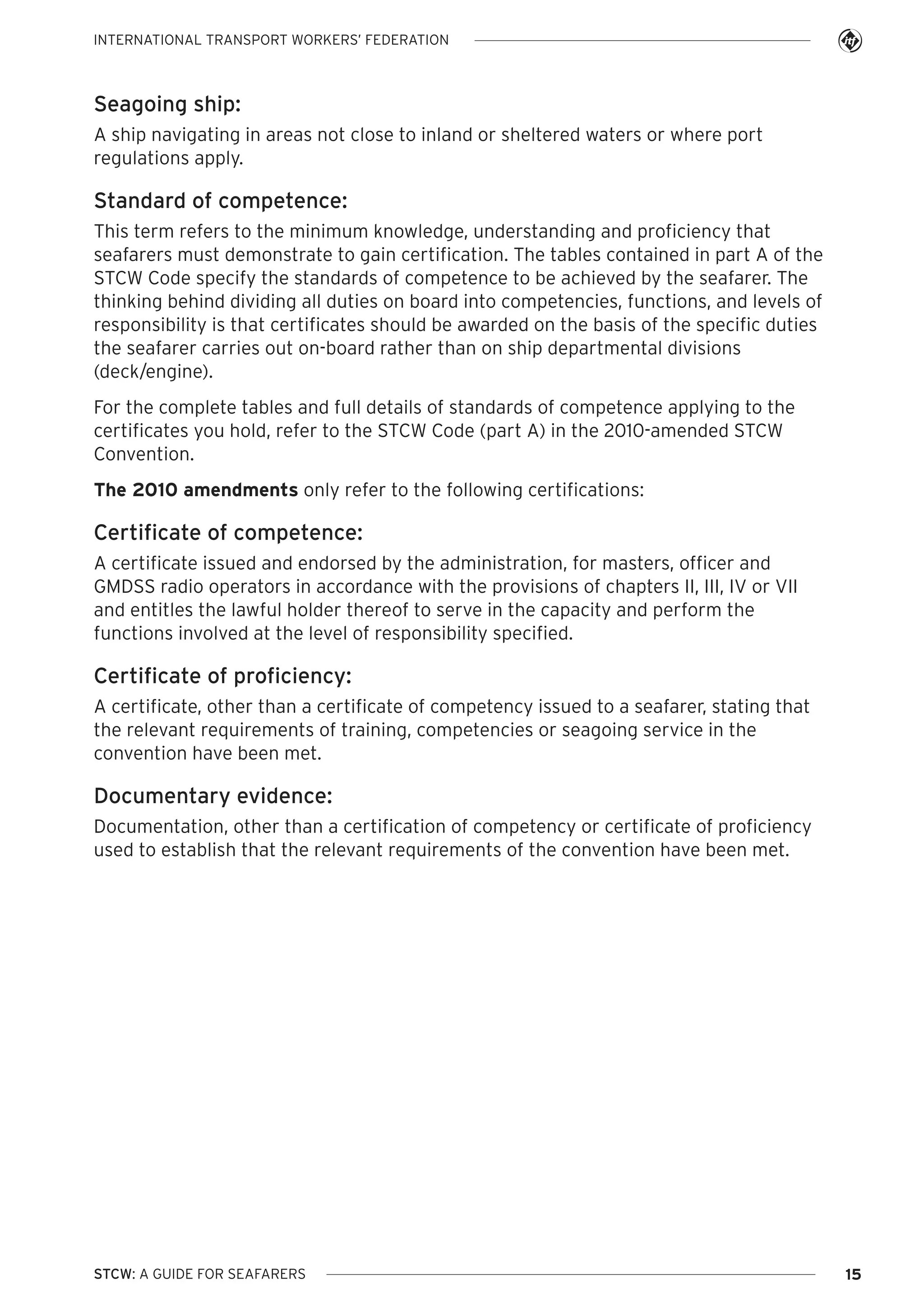 INTERNATIONAL TRANSPORT WORKERS’ FEDERATION

Seagoing ship:
A ship navigating in areas not close to inland or sheltered waters or where port
regulations apply.

Standard of competence:
This term refers to the minimum knowledge, understanding and proficiency that
seafarers must demonstrate to gain certification. The tables contained in part A of the
STCW Code specify the standards of competence to be achieved by the seafarer. The
thinking behind dividing all duties on board into competencies, functions, and levels of
responsibility is that certificates should be awarded on the basis of the specific duties
the seafarer carries out on-board rather than on ship departmental divisions
(deck/engine).
For the complete tables and full details of standards of competence applying to the
certificates you hold, refer to the STCW Code (part A) in the 2010-amended STCW
Convention.
The 2010 amendments only refer to the following certifications:

Certificate of competence:
A certificate issued and endorsed by the administration, for masters, officer and
GMDSS radio operators in accordance with the provisions of chapters II, III, IV or VII
and entitles the lawful holder thereof to serve in the capacity and perform the
functions involved at the level of responsibility specified.

Certificate of proficiency:
A certificate, other than a certificate of competency issued to a seafarer, stating that
the relevant requirements of training, competencies or seagoing service in the
convention have been met.

Documentary evidence:
Documentation, other than a certification of competency or certificate of proficiency
used to establish that the relevant requirements of the convention have been met.

STCW: A GUIDE FOR SEAFARERS

15

 