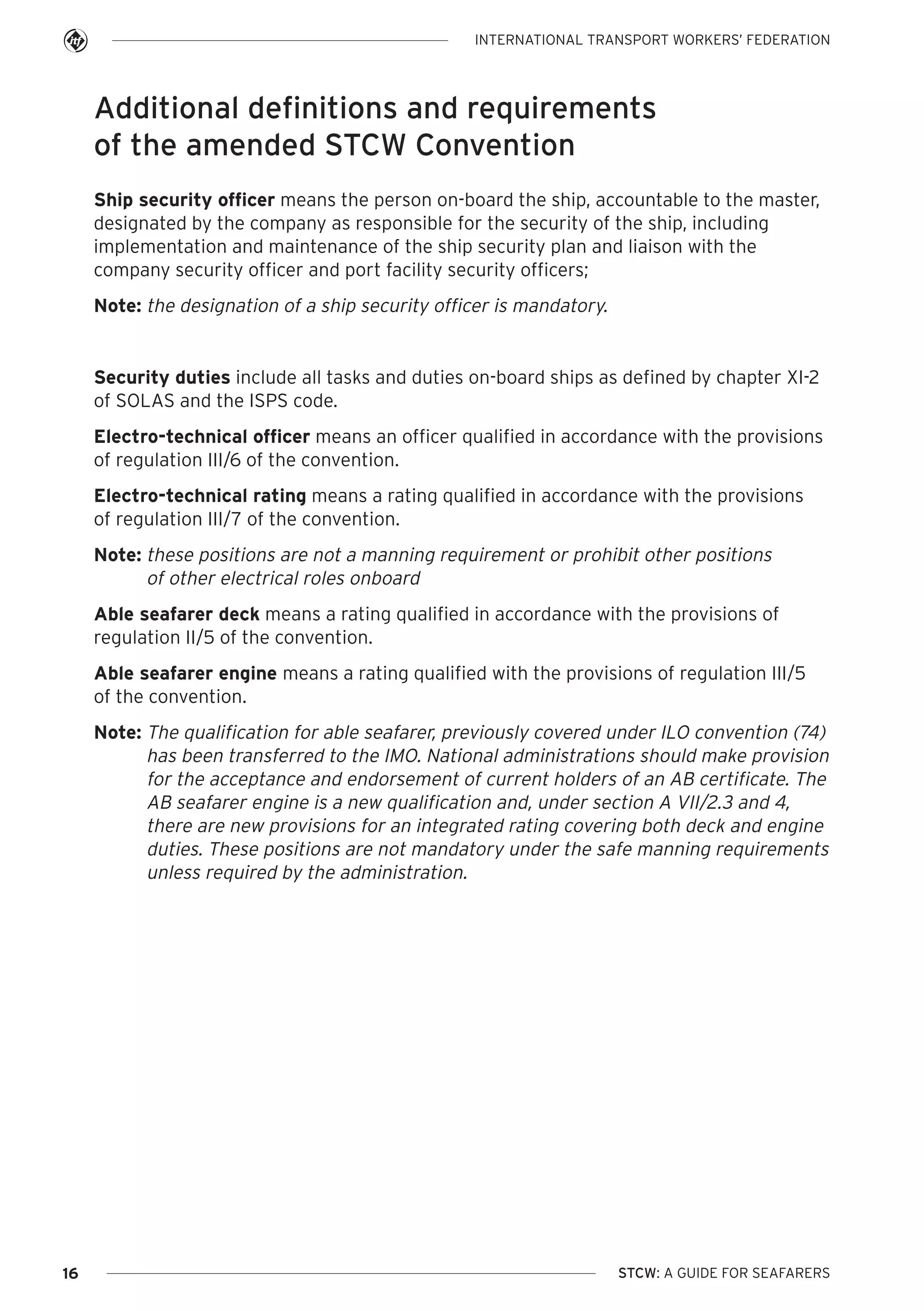 INTERNATIONAL TRANSPORT WORKERS’ FEDERATION

Additional definitions and requirements
of the amended STCW Convention
Ship security officer means the person on-board the ship, accountable to the master,
designated by the company as responsible for the security of the ship, including
implementation and maintenance of the ship security plan and liaison with the
company security officer and port facility security officers;
Note: the designation of a ship security officer is mandatory.

Security duties include all tasks and duties on-board ships as defined by chapter XI-2
of SOLAS and the ISPS code.
Electro-technical officer means an officer qualified in accordance with the provisions
of regulation III/6 of the convention.
Electro-technical rating means a rating qualified in accordance with the provisions
of regulation III/7 of the convention.
Note: these positions are not a manning requirement or prohibit other positions
of other electrical roles onboard
Able seafarer deck means a rating qualified in accordance with the provisions of
regulation II/5 of the convention.
Able seafarer engine means a rating qualified with the provisions of regulation III/5
of the convention.
Note: The qualification for able seafarer, previously covered under ILO convention (74)
has been transferred to the IMO. National administrations should make provision
for the acceptance and endorsement of current holders of an AB certificate. The
AB seafarer engine is a new qualification and, under section A VII/2.3 and 4,
there are new provisions for an integrated rating covering both deck and engine
duties. These positions are not mandatory under the safe manning requirements
unless required by the administration.

16

STCW: A GUIDE FOR SEAFARERS

 