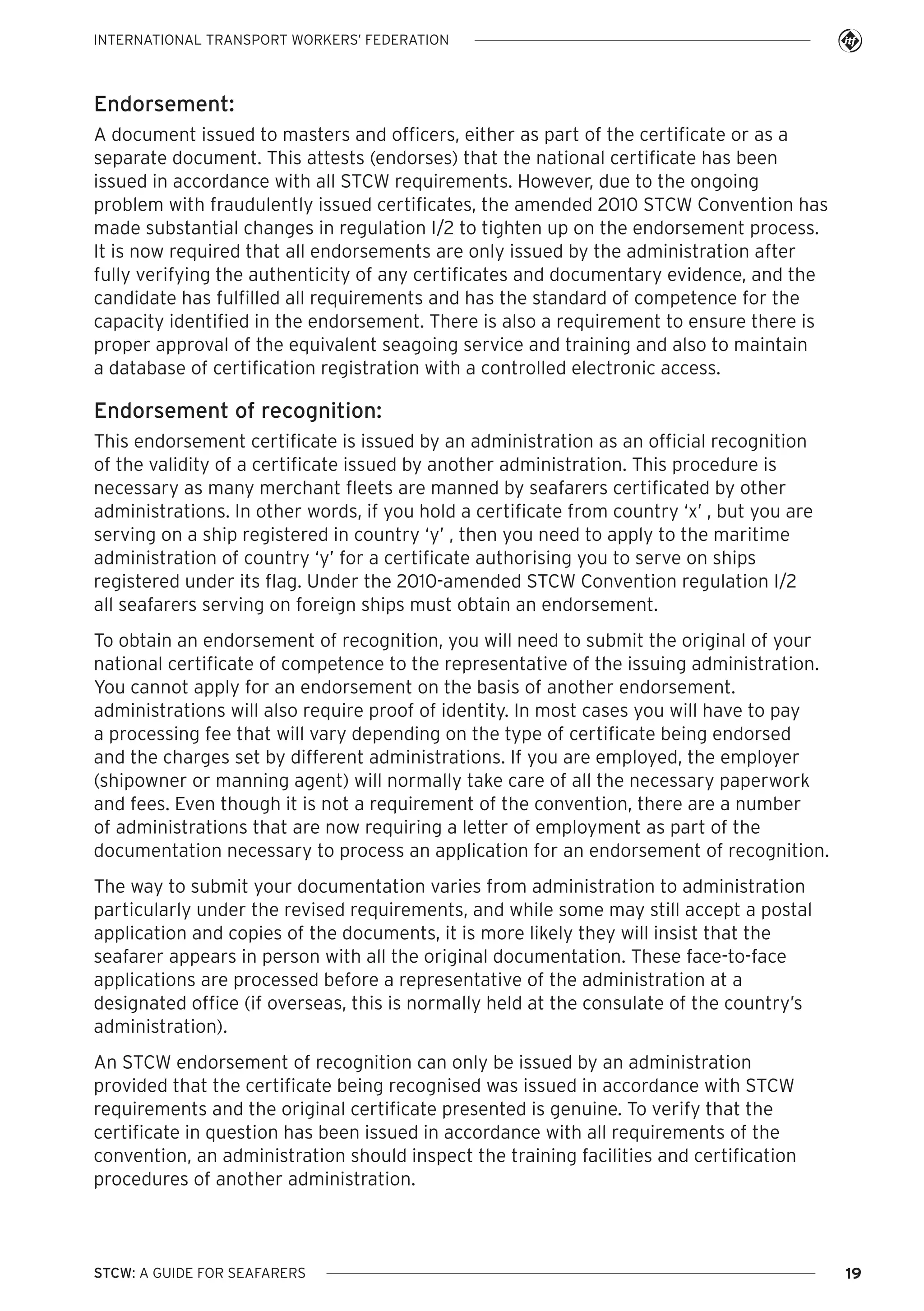 INTERNATIONAL TRANSPORT WORKERS’ FEDERATION

Endorsement:
A document issued to masters and officers, either as part of the certificate or as a
separate document. This attests (endorses) that the national certificate has been
issued in accordance with all STCW requirements. However, due to the ongoing
problem with fraudulently issued certificates, the amended 2010 STCW Convention has
made substantial changes in regulation I/2 to tighten up on the endorsement process.
It is now required that all endorsements are only issued by the administration after
fully verifying the authenticity of any certificates and documentary evidence, and the
candidate has fulfilled all requirements and has the standard of competence for the
capacity identified in the endorsement. There is also a requirement to ensure there is
proper approval of the equivalent seagoing service and training and also to maintain
a database of certification registration with a controlled electronic access.

Endorsement of recognition:
This endorsement certificate is issued by an administration as an official recognition
of the validity of a certificate issued by another administration. This procedure is
necessary as many merchant fleets are manned by seafarers certificated by other
administrations. In other words, if you hold a certificate from country ‘x’ , but you are
serving on a ship registered in country ‘y’ , then you need to apply to the maritime
administration of country ‘y’ for a certificate authorising you to serve on ships
registered under its flag. Under the 2010-amended STCW Convention regulation I/2
all seafarers serving on foreign ships must obtain an endorsement.
To obtain an endorsement of recognition, you will need to submit the original of your
national certificate of competence to the representative of the issuing administration.
You cannot apply for an endorsement on the basis of another endorsement.
administrations will also require proof of identity. In most cases you will have to pay
a processing fee that will vary depending on the type of certificate being endorsed
and the charges set by different administrations. If you are employed, the employer
(shipowner or manning agent) will normally take care of all the necessary paperwork
and fees. Even though it is not a requirement of the convention, there are a number
of administrations that are now requiring a letter of employment as part of the
documentation necessary to process an application for an endorsement of recognition.
The way to submit your documentation varies from administration to administration
particularly under the revised requirements, and while some may still accept a postal
application and copies of the documents, it is more likely they will insist that the
seafarer appears in person with all the original documentation. These face-to-face
applications are processed before a representative of the administration at a
designated office (if overseas, this is normally held at the consulate of the country’s
administration).
An STCW endorsement of recognition can only be issued by an administration
provided that the certificate being recognised was issued in accordance with STCW
requirements and the original certificate presented is genuine. To verify that the
certificate in question has been issued in accordance with all requirements of the
convention, an administration should inspect the training facilities and certification
procedures of another administration.

STCW: A GUIDE FOR SEAFARERS

19

 