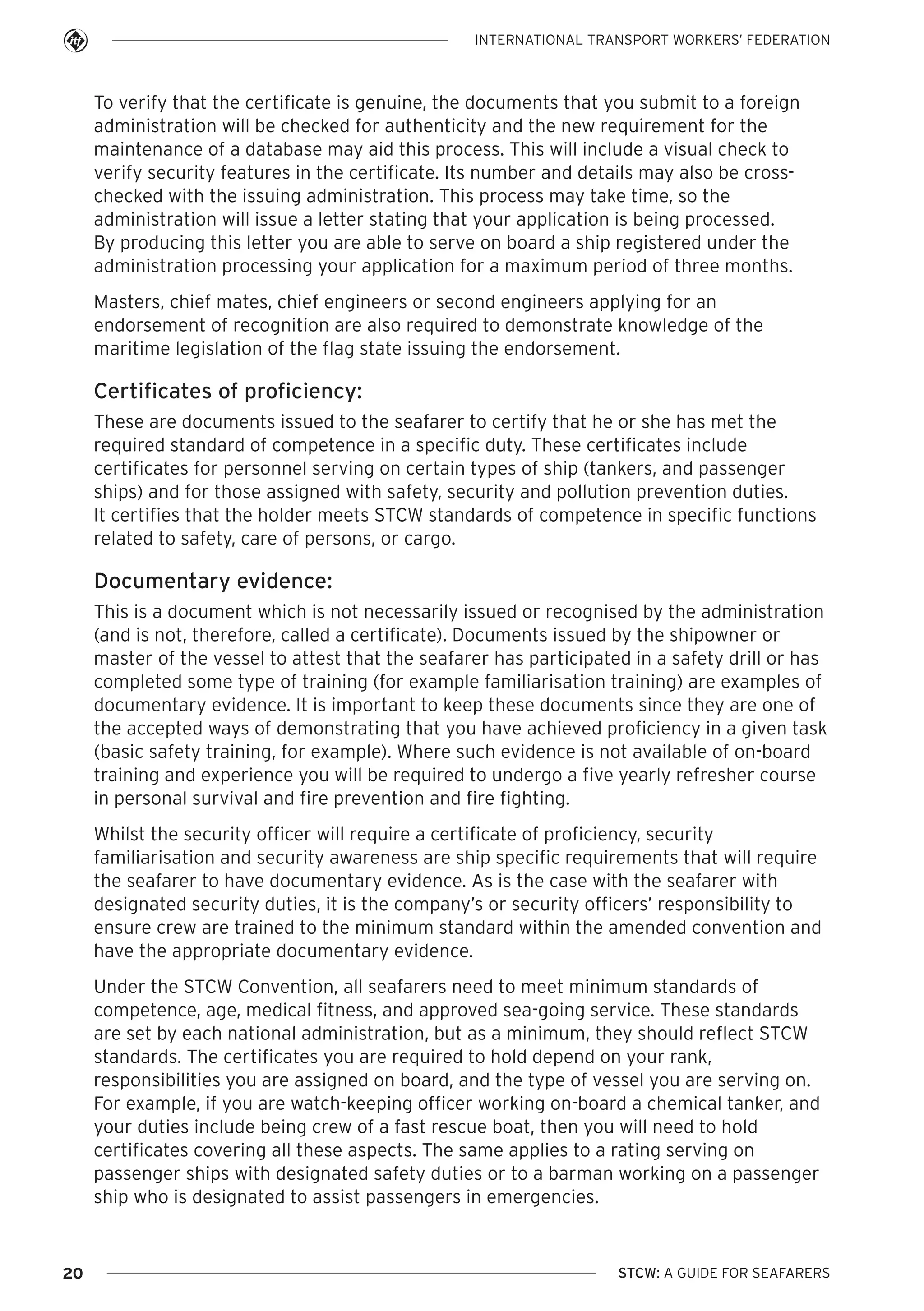 INTERNATIONAL TRANSPORT WORKERS’ FEDERATION

To verify that the certificate is genuine, the documents that you submit to a foreign
administration will be checked for authenticity and the new requirement for the
maintenance of a database may aid this process. This will include a visual check to
verify security features in the certificate. Its number and details may also be crosschecked with the issuing administration. This process may take time, so the
administration will issue a letter stating that your application is being processed.
By producing this letter you are able to serve on board a ship registered under the
administration processing your application for a maximum period of three months.
Masters, chief mates, chief engineers or second engineers applying for an
endorsement of recognition are also required to demonstrate knowledge of the
maritime legislation of the flag state issuing the endorsement.

Certificates of proficiency:
These are documents issued to the seafarer to certify that he or she has met the
required standard of competence in a specific duty. These certificates include
certificates for personnel serving on certain types of ship (tankers, and passenger
ships) and for those assigned with safety, security and pollution prevention duties.
It certifies that the holder meets STCW standards of competence in specific functions
related to safety, care of persons, or cargo.

Documentary evidence:
This is a document which is not necessarily issued or recognised by the administration
(and is not, therefore, called a certificate). Documents issued by the shipowner or
master of the vessel to attest that the seafarer has participated in a safety drill or has
completed some type of training (for example familiarisation training) are examples of
documentary evidence. It is important to keep these documents since they are one of
the accepted ways of demonstrating that you have achieved proficiency in a given task
(basic safety training, for example). Where such evidence is not available of on-board
training and experience you will be required to undergo a five yearly refresher course
in personal survival and fire prevention and fire fighting.
Whilst the security officer will require a certificate of proficiency, security
familiarisation and security awareness are ship specific requirements that will require
the seafarer to have documentary evidence. As is the case with the seafarer with
designated security duties, it is the company’s or security officers’ responsibility to
ensure crew are trained to the minimum standard within the amended convention and
have the appropriate documentary evidence.
Under the STCW Convention, all seafarers need to meet minimum standards of
competence, age, medical fitness, and approved sea-going service. These standards
are set by each national administration, but as a minimum, they should reflect STCW
standards. The certificates you are required to hold depend on your rank,
responsibilities you are assigned on board, and the type of vessel you are serving on.
For example, if you are watch-keeping officer working on-board a chemical tanker, and
your duties include being crew of a fast rescue boat, then you will need to hold
certificates covering all these aspects. The same applies to a rating serving on
passenger ships with designated safety duties or to a barman working on a passenger
ship who is designated to assist passengers in emergencies.

20

STCW: A GUIDE FOR SEAFARERS

 