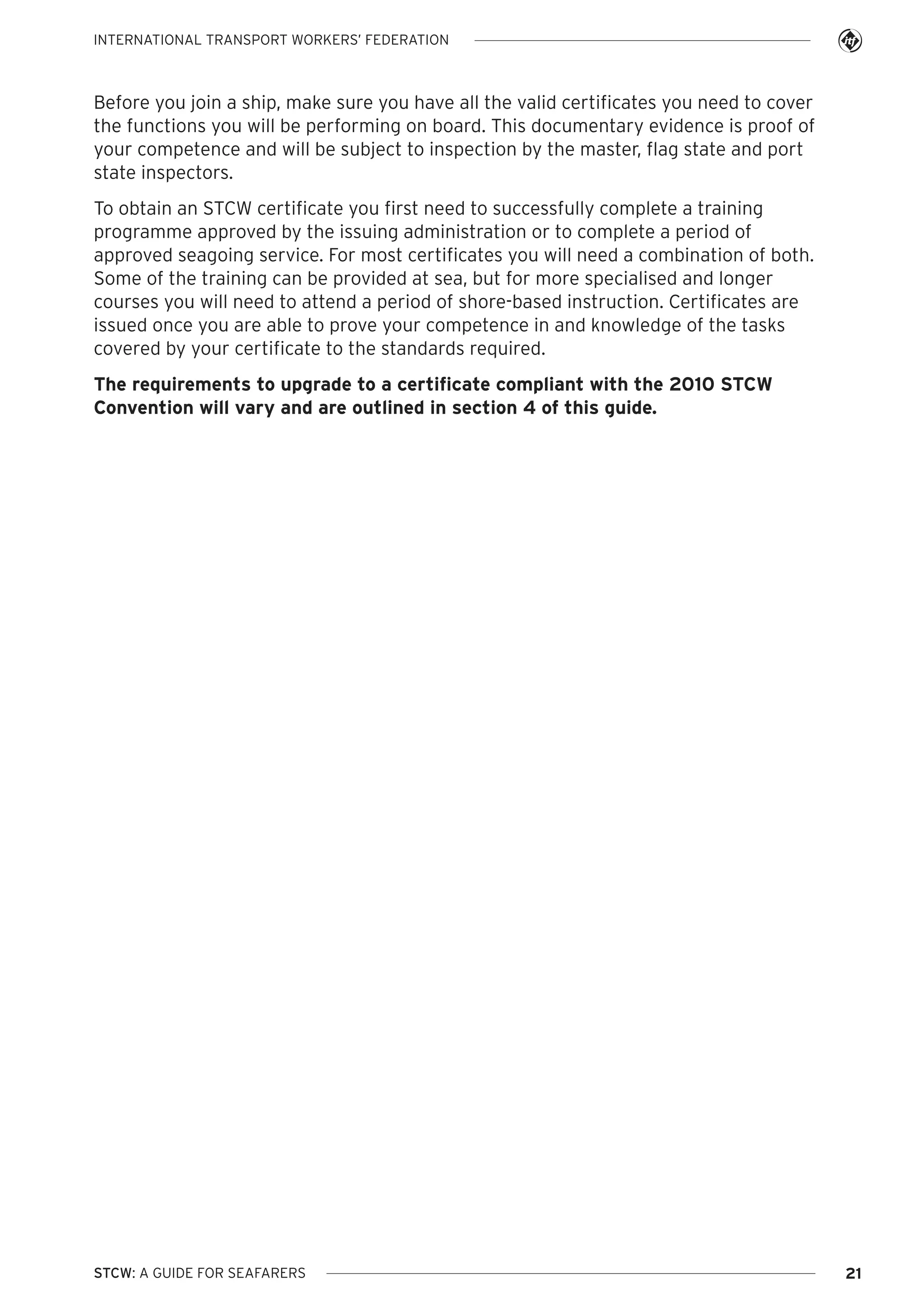 INTERNATIONAL TRANSPORT WORKERS’ FEDERATION

Before you join a ship, make sure you have all the valid certificates you need to cover
the functions you will be performing on board. This documentary evidence is proof of
your competence and will be subject to inspection by the master, flag state and port
state inspectors.
To obtain an STCW certificate you first need to successfully complete a training
programme approved by the issuing administration or to complete a period of
approved seagoing service. For most certificates you will need a combination of both.
Some of the training can be provided at sea, but for more specialised and longer
courses you will need to attend a period of shore-based instruction. Certificates are
issued once you are able to prove your competence in and knowledge of the tasks
covered by your certificate to the standards required.
The requirements to upgrade to a certificate compliant with the 2010 STCW
Convention will vary and are outlined in section 4 of this guide.

STCW: A GUIDE FOR SEAFARERS

21

 