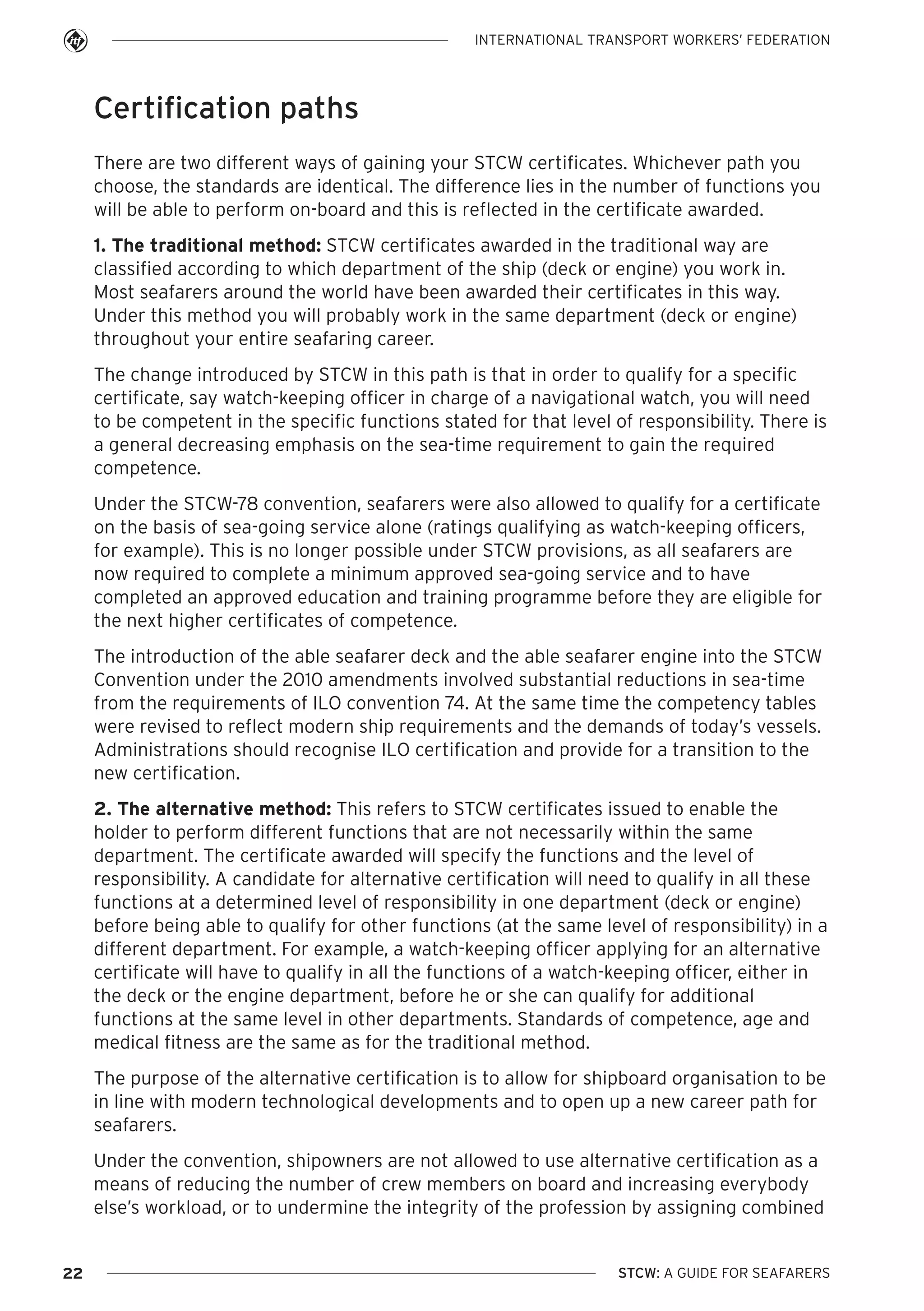 INTERNATIONAL TRANSPORT WORKERS’ FEDERATION

Certification paths
There are two different ways of gaining your STCW certificates. Whichever path you
choose, the standards are identical. The difference lies in the number of functions you
will be able to perform on-board and this is reflected in the certificate awarded.
1. The traditional method: STCW certificates awarded in the traditional way are
classified according to which department of the ship (deck or engine) you work in.
Most seafarers around the world have been awarded their certificates in this way.
Under this method you will probably work in the same department (deck or engine)
throughout your entire seafaring career.
The change introduced by STCW in this path is that in order to qualify for a specific
certificate, say watch-keeping officer in charge of a navigational watch, you will need
to be competent in the specific functions stated for that level of responsibility. There is
a general decreasing emphasis on the sea-time requirement to gain the required
competence.
Under the STCW-78 convention, seafarers were also allowed to qualify for a certificate
on the basis of sea-going service alone (ratings qualifying as watch-keeping officers,
for example). This is no longer possible under STCW provisions, as all seafarers are
now required to complete a minimum approved sea-going service and to have
completed an approved education and training programme before they are eligible for
the next higher certificates of competence.
The introduction of the able seafarer deck and the able seafarer engine into the STCW
Convention under the 2010 amendments involved substantial reductions in sea-time
from the requirements of ILO convention 74. At the same time the competency tables
were revised to reflect modern ship requirements and the demands of today’s vessels.
Administrations should recognise ILO certification and provide for a transition to the
new certification.
2. The alternative method: This refers to STCW certificates issued to enable the
holder to perform different functions that are not necessarily within the same
department. The certificate awarded will specify the functions and the level of
responsibility. A candidate for alternative certification will need to qualify in all these
functions at a determined level of responsibility in one department (deck or engine)
before being able to qualify for other functions (at the same level of responsibility) in a
different department. For example, a watch-keeping officer applying for an alternative
certificate will have to qualify in all the functions of a watch-keeping officer, either in
the deck or the engine department, before he or she can qualify for additional
functions at the same level in other departments. Standards of competence, age and
medical fitness are the same as for the traditional method.
The purpose of the alternative certification is to allow for shipboard organisation to be
in line with modern technological developments and to open up a new career path for
seafarers.
Under the convention, shipowners are not allowed to use alternative certification as a
means of reducing the number of crew members on board and increasing everybody
else’s workload, or to undermine the integrity of the profession by assigning combined

22

STCW: A GUIDE FOR SEAFARERS

 