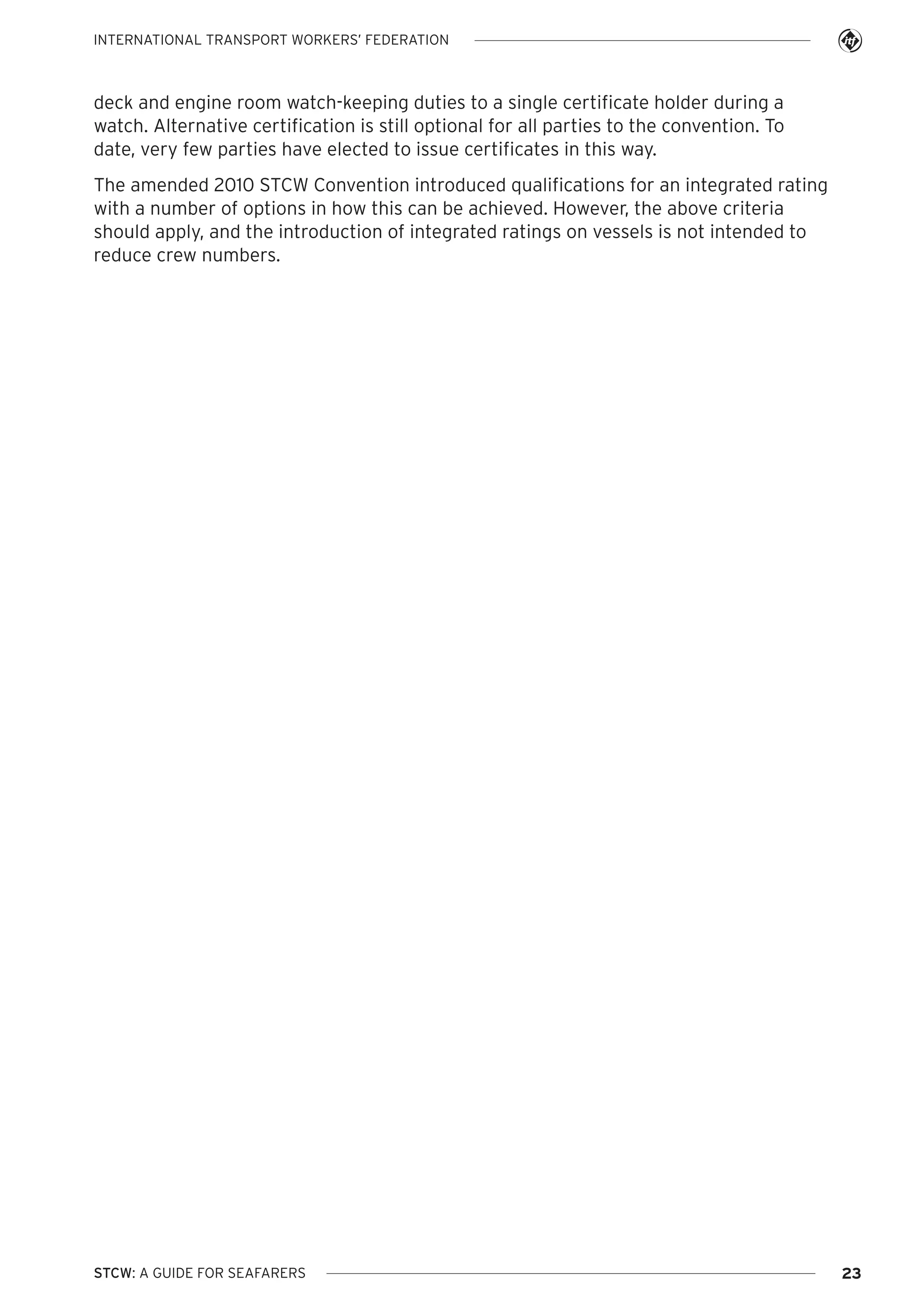 INTERNATIONAL TRANSPORT WORKERS’ FEDERATION

deck and engine room watch-keeping duties to a single certificate holder during a
watch. Alternative certification is still optional for all parties to the convention. To
date, very few parties have elected to issue certificates in this way.
The amended 2010 STCW Convention introduced qualifications for an integrated rating
with a number of options in how this can be achieved. However, the above criteria
should apply, and the introduction of integrated ratings on vessels is not intended to
reduce crew numbers.

STCW: A GUIDE FOR SEAFARERS

23

 