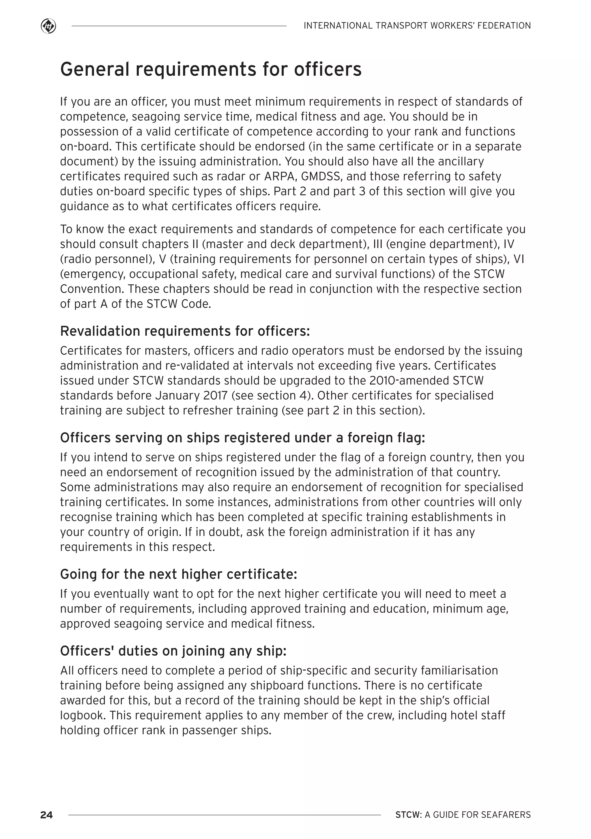 INTERNATIONAL TRANSPORT WORKERS’ FEDERATION

General requirements for officers
If you are an officer, you must meet minimum requirements in respect of standards of
competence, seagoing service time, medical fitness and age. You should be in
possession of a valid certificate of competence according to your rank and functions
on-board. This certificate should be endorsed (in the same certificate or in a separate
document) by the issuing administration. You should also have all the ancillary
certificates required such as radar or ARPA, GMDSS, and those referring to safety
duties on-board specific types of ships. Part 2 and part 3 of this section will give you
guidance as to what certificates officers require.
To know the exact requirements and standards of competence for each certificate you
should consult chapters II (master and deck department), III (engine department), IV
(radio personnel), V (training requirements for personnel on certain types of ships), VI
(emergency, occupational safety, medical care and survival functions) of the STCW
Convention. These chapters should be read in conjunction with the respective section
of part A of the STCW Code.

Revalidation requirements for officers:
Certificates for masters, officers and radio operators must be endorsed by the issuing
administration and re-validated at intervals not exceeding five years. Certificates
issued under STCW standards should be upgraded to the 2010-amended STCW
standards before January 2017 (see section 4). Other certificates for specialised
training are subject to refresher training (see part 2 in this section).

Officers serving on ships registered under a foreign flag:
If you intend to serve on ships registered under the flag of a foreign country, then you
need an endorsement of recognition issued by the administration of that country.
Some administrations may also require an endorsement of recognition for specialised
training certificates. In some instances, administrations from other countries will only
recognise training which has been completed at specific training establishments in
your country of origin. If in doubt, ask the foreign administration if it has any
requirements in this respect.

Going for the next higher certificate:
If you eventually want to opt for the next higher certificate you will need to meet a
number of requirements, including approved training and education, minimum age,
approved seagoing service and medical fitness.

Officers' duties on joining any ship:
All officers need to complete a period of ship-specific and security familiarisation
training before being assigned any shipboard functions. There is no certificate
awarded for this, but a record of the training should be kept in the ship’s official
logbook. This requirement applies to any member of the crew, including hotel staff
holding officer rank in passenger ships.

24

STCW: A GUIDE FOR SEAFARERS

 