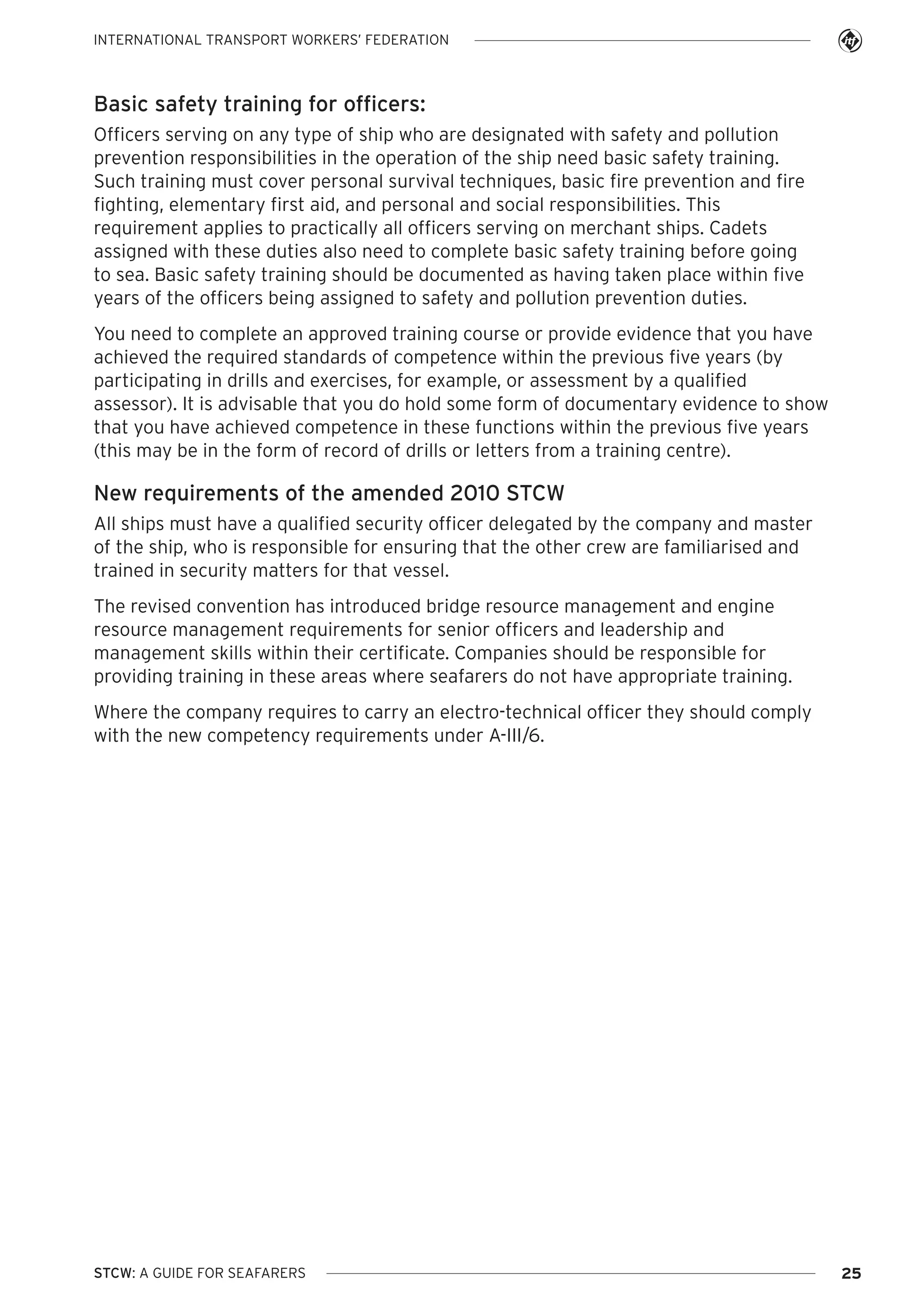 INTERNATIONAL TRANSPORT WORKERS’ FEDERATION

Basic safety training for officers:
Officers serving on any type of ship who are designated with safety and pollution
prevention responsibilities in the operation of the ship need basic safety training.
Such training must cover personal survival techniques, basic fire prevention and fire
fighting, elementary first aid, and personal and social responsibilities. This
requirement applies to practically all officers serving on merchant ships. Cadets
assigned with these duties also need to complete basic safety training before going
to sea. Basic safety training should be documented as having taken place within five
years of the officers being assigned to safety and pollution prevention duties.
You need to complete an approved training course or provide evidence that you have
achieved the required standards of competence within the previous five years (by
participating in drills and exercises, for example, or assessment by a qualified
assessor). It is advisable that you do hold some form of documentary evidence to show
that you have achieved competence in these functions within the previous five years
(this may be in the form of record of drills or letters from a training centre).

New requirements of the amended 2010 STCW
All ships must have a qualified security officer delegated by the company and master
of the ship, who is responsible for ensuring that the other crew are familiarised and
trained in security matters for that vessel.
The revised convention has introduced bridge resource management and engine
resource management requirements for senior officers and leadership and
management skills within their certificate. Companies should be responsible for
providing training in these areas where seafarers do not have appropriate training.
Where the company requires to carry an electro-technical officer they should comply
with the new competency requirements under A-III/6.

STCW: A GUIDE FOR SEAFARERS

25

 