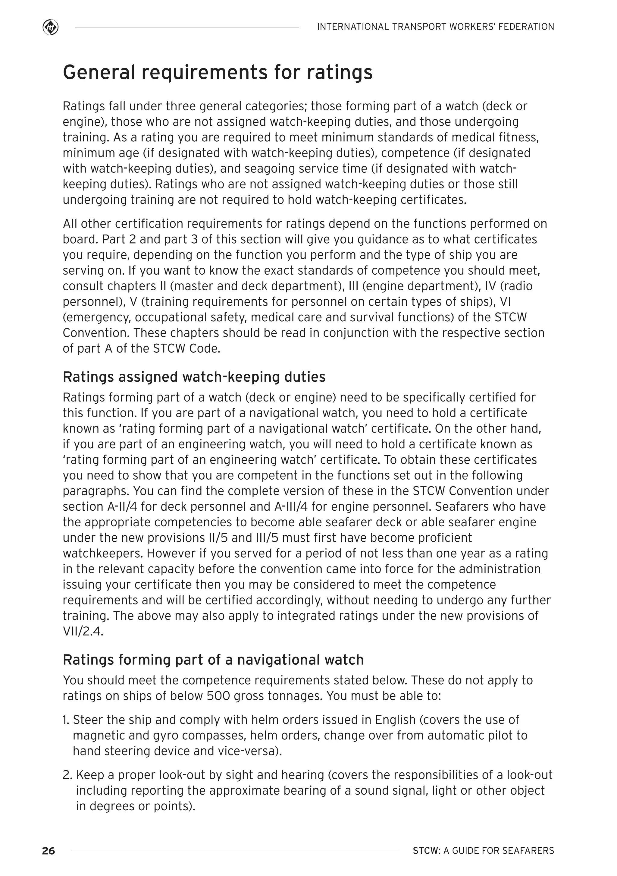 INTERNATIONAL TRANSPORT WORKERS’ FEDERATION

General requirements for ratings
Ratings fall under three general categories; those forming part of a watch (deck or
engine), those who are not assigned watch-keeping duties, and those undergoing
training. As a rating you are required to meet minimum standards of medical fitness,
minimum age (if designated with watch-keeping duties), competence (if designated
with watch-keeping duties), and seagoing service time (if designated with watchkeeping duties). Ratings who are not assigned watch-keeping duties or those still
undergoing training are not required to hold watch-keeping certificates.
All other certification requirements for ratings depend on the functions performed on
board. Part 2 and part 3 of this section will give you guidance as to what certificates
you require, depending on the function you perform and the type of ship you are
serving on. If you want to know the exact standards of competence you should meet,
consult chapters II (master and deck department), III (engine department), IV (radio
personnel), V (training requirements for personnel on certain types of ships), VI
(emergency, occupational safety, medical care and survival functions) of the STCW
Convention. These chapters should be read in conjunction with the respective section
of part A of the STCW Code.

Ratings assigned watch-keeping duties
Ratings forming part of a watch (deck or engine) need to be specifically certified for
this function. If you are part of a navigational watch, you need to hold a certificate
known as ‘rating forming part of a navigational watch’ certificate. On the other hand,
if you are part of an engineering watch, you will need to hold a certificate known as
‘rating forming part of an engineering watch’ certificate. To obtain these certificates
you need to show that you are competent in the functions set out in the following
paragraphs. You can find the complete version of these in the STCW Convention under
section A-II/4 for deck personnel and A-III/4 for engine personnel. Seafarers who have
the appropriate competencies to become able seafarer deck or able seafarer engine
under the new provisions II/5 and III/5 must first have become proficient
watchkeepers. However if you served for a period of not less than one year as a rating
in the relevant capacity before the convention came into force for the administration
issuing your certificate then you may be considered to meet the competence
requirements and will be certified accordingly, without needing to undergo any further
training. The above may also apply to integrated ratings under the new provisions of
VII/2.4.

Ratings forming part of a navigational watch
You should meet the competence requirements stated below. These do not apply to
ratings on ships of below 500 gross tonnages. You must be able to:
1. Steer the ship and comply with helm orders issued in English (covers the use of
magnetic and gyro compasses, helm orders, change over from automatic pilot to
hand steering device and vice-versa).
2. Keep a proper look-out by sight and hearing (covers the responsibilities of a look-out
including reporting the approximate bearing of a sound signal, light or other object
in degrees or points).

26

STCW: A GUIDE FOR SEAFARERS

 
