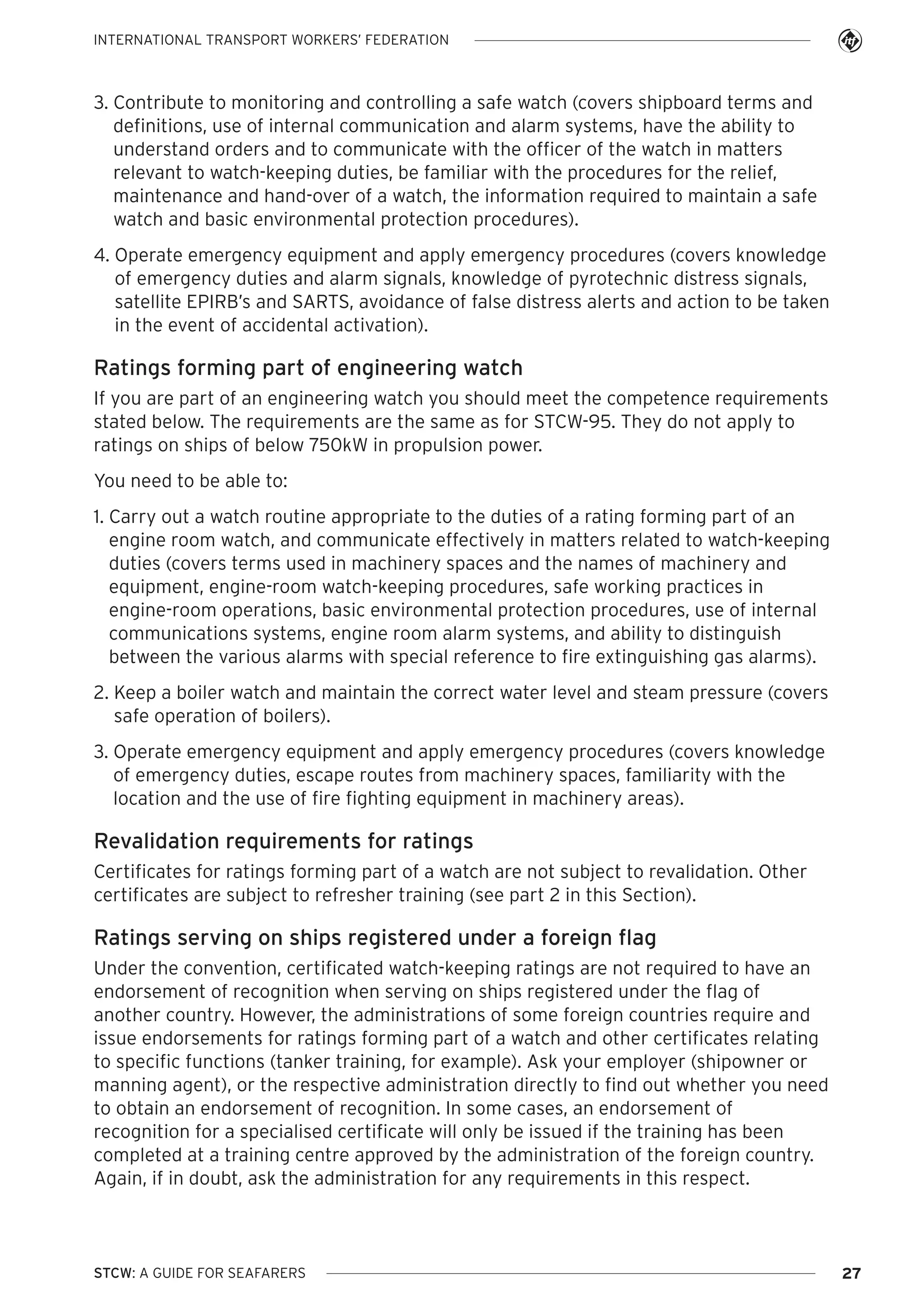 INTERNATIONAL TRANSPORT WORKERS’ FEDERATION

3. Contribute to monitoring and controlling a safe watch (covers shipboard terms and
definitions, use of internal communication and alarm systems, have the ability to
understand orders and to communicate with the officer of the watch in matters
relevant to watch-keeping duties, be familiar with the procedures for the relief,
maintenance and hand-over of a watch, the information required to maintain a safe
watch and basic environmental protection procedures).
4. Operate emergency equipment and apply emergency procedures (covers knowledge
of emergency duties and alarm signals, knowledge of pyrotechnic distress signals,
satellite EPIRB’s and SARTS, avoidance of false distress alerts and action to be taken
in the event of accidental activation).

Ratings forming part of engineering watch
If you are part of an engineering watch you should meet the competence requirements
stated below. The requirements are the same as for STCW-95. They do not apply to
ratings on ships of below 750kW in propulsion power.
You need to be able to:
1. Carry out a watch routine appropriate to the duties of a rating forming part of an
engine room watch, and communicate effectively in matters related to watch-keeping
duties (covers terms used in machinery spaces and the names of machinery and
equipment, engine-room watch-keeping procedures, safe working practices in
engine-room operations, basic environmental protection procedures, use of internal
communications systems, engine room alarm systems, and ability to distinguish
between the various alarms with special reference to fire extinguishing gas alarms).
2. Keep a boiler watch and maintain the correct water level and steam pressure (covers
safe operation of boilers).
3. Operate emergency equipment and apply emergency procedures (covers knowledge
of emergency duties, escape routes from machinery spaces, familiarity with the
location and the use of fire fighting equipment in machinery areas).

Revalidation requirements for ratings
Certificates for ratings forming part of a watch are not subject to revalidation. Other
certificates are subject to refresher training (see part 2 in this Section).

Ratings serving on ships registered under a foreign flag
Under the convention, certificated watch-keeping ratings are not required to have an
endorsement of recognition when serving on ships registered under the flag of
another country. However, the administrations of some foreign countries require and
issue endorsements for ratings forming part of a watch and other certificates relating
to specific functions (tanker training, for example). Ask your employer (shipowner or
manning agent), or the respective administration directly to find out whether you need
to obtain an endorsement of recognition. In some cases, an endorsement of
recognition for a specialised certificate will only be issued if the training has been
completed at a training centre approved by the administration of the foreign country.
Again, if in doubt, ask the administration for any requirements in this respect.

STCW: A GUIDE FOR SEAFARERS

27

 