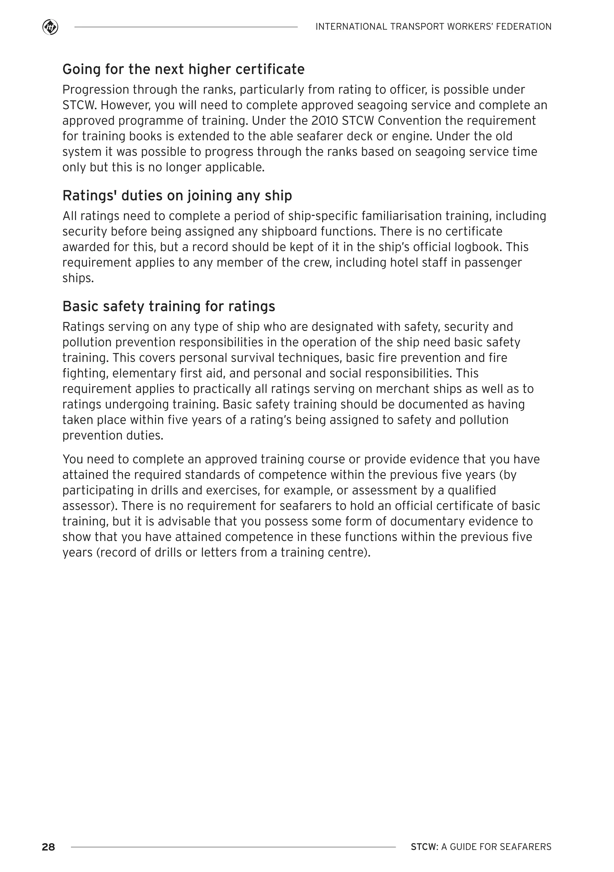 INTERNATIONAL TRANSPORT WORKERS’ FEDERATION

Going for the next higher certificate
Progression through the ranks, particularly from rating to officer, is possible under
STCW. However, you will need to complete approved seagoing service and complete an
approved programme of training. Under the 2010 STCW Convention the requirement
for training books is extended to the able seafarer deck or engine. Under the old
system it was possible to progress through the ranks based on seagoing service time
only but this is no longer applicable.

Ratings' duties on joining any ship
All ratings need to complete a period of ship-specific familiarisation training, including
security before being assigned any shipboard functions. There is no certificate
awarded for this, but a record should be kept of it in the ship’s official logbook. This
requirement applies to any member of the crew, including hotel staff in passenger
ships.

Basic safety training for ratings
Ratings serving on any type of ship who are designated with safety, security and
pollution prevention responsibilities in the operation of the ship need basic safety
training. This covers personal survival techniques, basic fire prevention and fire
fighting, elementary first aid, and personal and social responsibilities. This
requirement applies to practically all ratings serving on merchant ships as well as to
ratings undergoing training. Basic safety training should be documented as having
taken place within five years of a rating’s being assigned to safety and pollution
prevention duties.
You need to complete an approved training course or provide evidence that you have
attained the required standards of competence within the previous five years (by
participating in drills and exercises, for example, or assessment by a qualified
assessor). There is no requirement for seafarers to hold an official certificate of basic
training, but it is advisable that you possess some form of documentary evidence to
show that you have attained competence in these functions within the previous five
years (record of drills or letters from a training centre).

28

STCW: A GUIDE FOR SEAFARERS

 