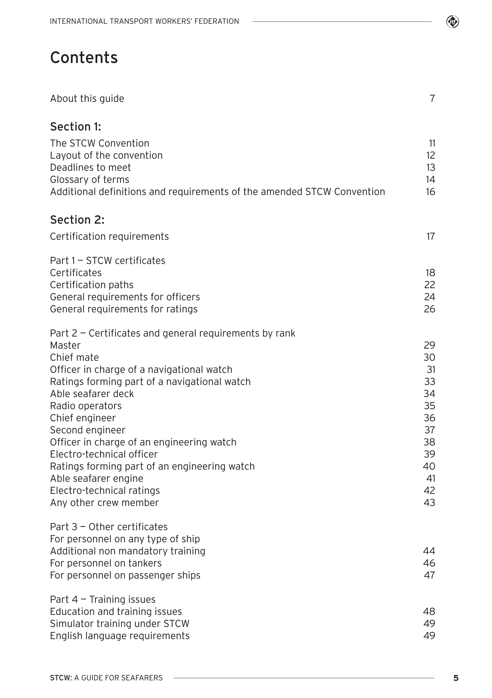 INTERNATIONAL TRANSPORT WORKERS’ FEDERATION

Contents
About this guide

7

Section 1:
The STCW Convention
Layout of the convention
Deadlines to meet
Glossary of terms
Additional definitions and requirements of the amended STCW Convention

11
12
13
14
16

Section 2:
Certification requirements

17

Part 1 — STCW certificates
Certificates
Certification paths
General requirements for officers
General requirements for ratings

18
22
24
26

Part 2 — Certificates and general requirements by rank
Master
Chief mate
Officer in charge of a navigational watch
Ratings forming part of a navigational watch
Able seafarer deck
Radio operators
Chief engineer
Second engineer
Officer in charge of an engineering watch
Electro-technical officer
Ratings forming part of an engineering watch
Able seafarer engine
Electro-technical ratings
Any other crew member

29
30
31
33
34
35
36
37
38
39
40
41
42
43

Part 3 — Other certificates
For personnel on any type of ship
Additional non mandatory training
For personnel on tankers
For personnel on passenger ships

44
46
47

Part 4 — Training issues
Education and training issues
Simulator training under STCW
English language requirements

48
49
49

STCW: A GUIDE FOR SEAFARERS

5

 