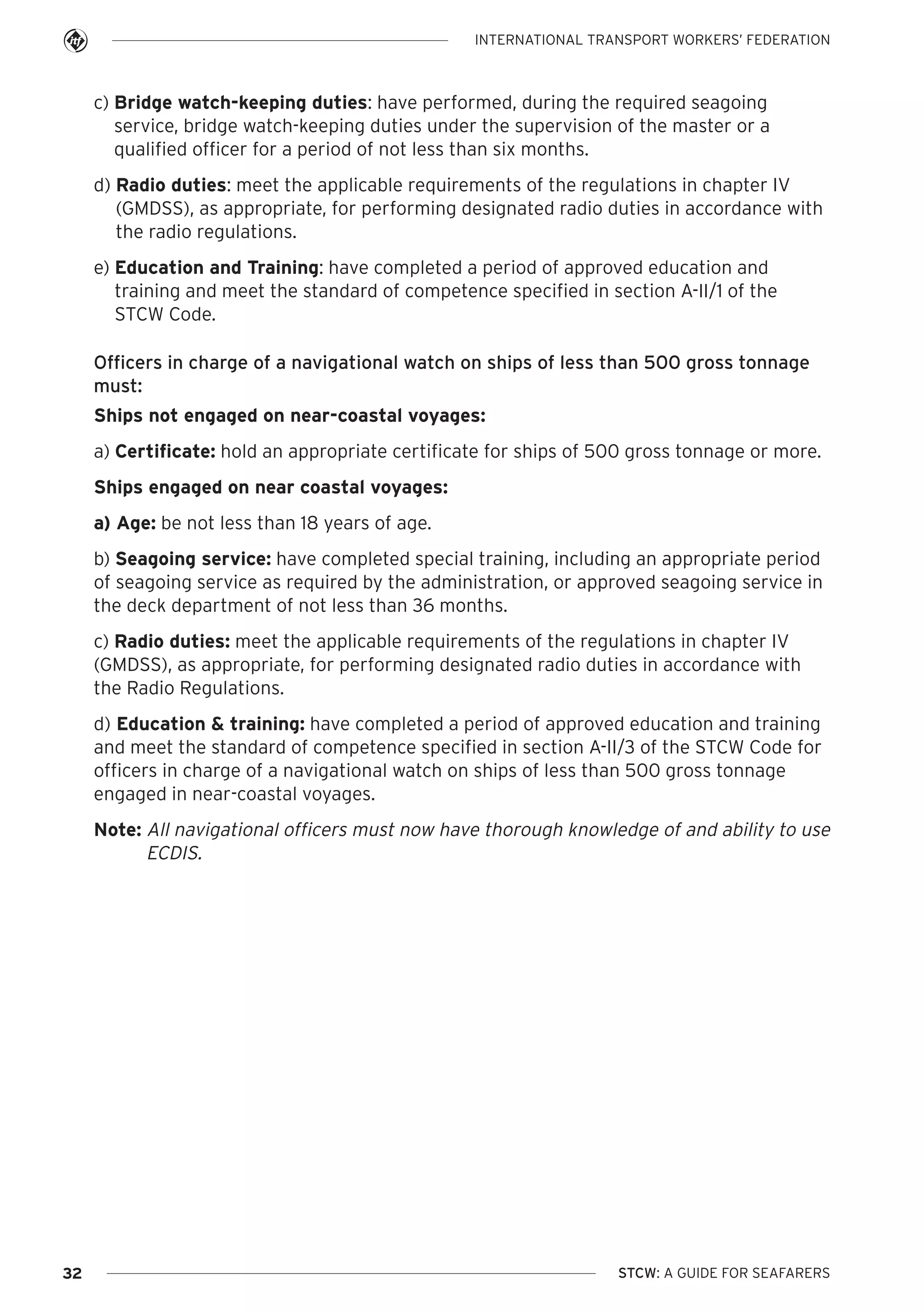 INTERNATIONAL TRANSPORT WORKERS’ FEDERATION

c) Bridge watch-keeping duties: have performed, during the required seagoing
service, bridge watch-keeping duties under the supervision of the master or a
qualified officer for a period of not less than six months.
d) Radio duties: meet the applicable requirements of the regulations in chapter IV
(GMDSS), as appropriate, for performing designated radio duties in accordance with
the radio regulations.
e) Education and Training: have completed a period of approved education and
training and meet the standard of competence specified in section A-II/1 of the
STCW Code.
Officers in charge of a navigational watch on ships of less than 500 gross tonnage
must:
Ships not engaged on near-coastal voyages:
a) Certificate: hold an appropriate certificate for ships of 500 gross tonnage or more.
Ships engaged on near coastal voyages:
a) Age: be not less than 18 years of age.
b) Seagoing service: have completed special training, including an appropriate period
of seagoing service as required by the administration, or approved seagoing service in
the deck department of not less than 36 months.
c) Radio duties: meet the applicable requirements of the regulations in chapter IV
(GMDSS), as appropriate, for performing designated radio duties in accordance with
the Radio Regulations.
d) Education & training: have completed a period of approved education and training
and meet the standard of competence specified in section A-II/3 of the STCW Code for
officers in charge of a navigational watch on ships of less than 500 gross tonnage
engaged in near-coastal voyages.
Note: All navigational officers must now have thorough knowledge of and ability to use
ECDIS.

32

STCW: A GUIDE FOR SEAFARERS

 