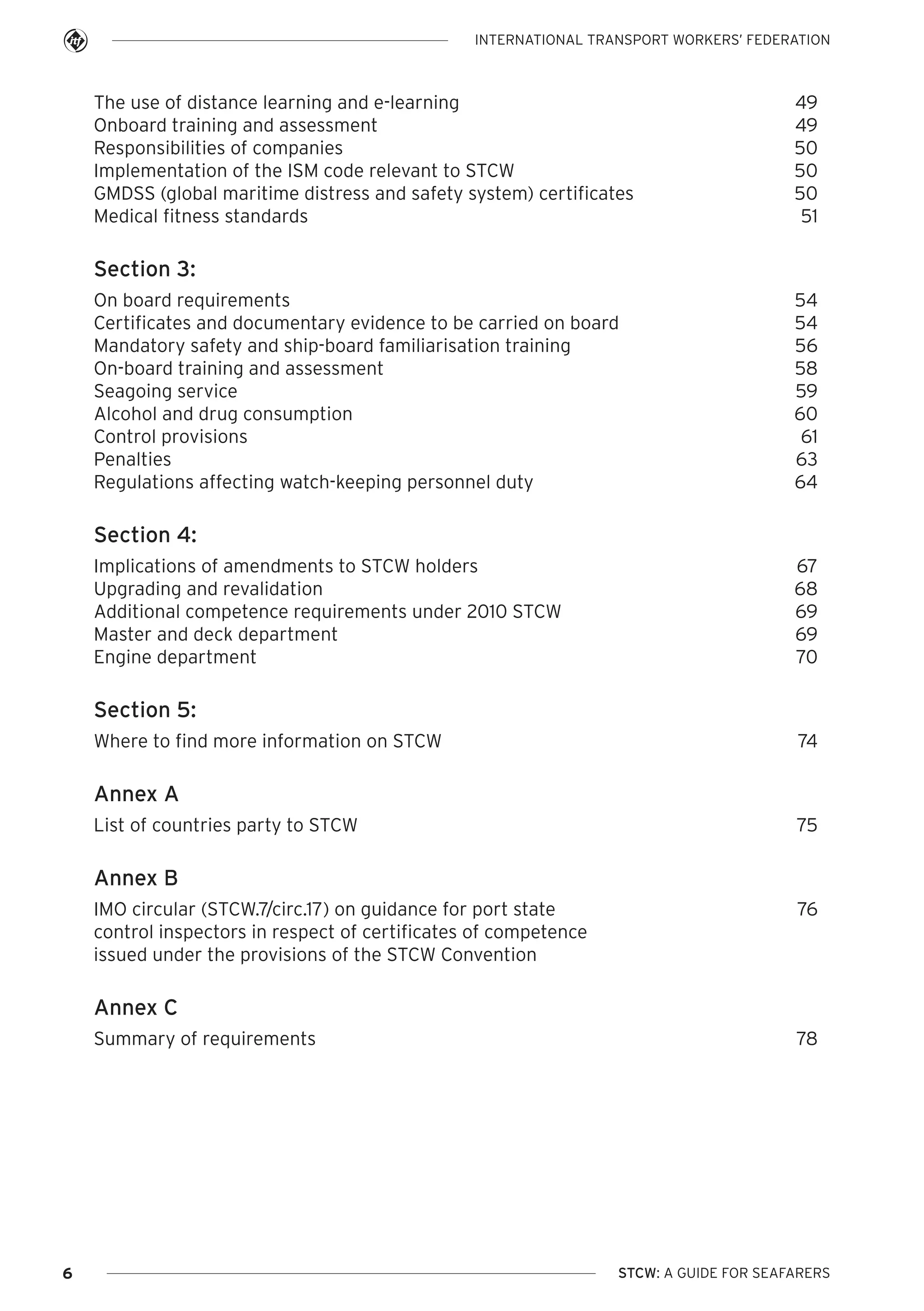 INTERNATIONAL TRANSPORT WORKERS’ FEDERATION

The use of distance learning and e-learning
Onboard training and assessment
Responsibilities of companies
Implementation of the ISM code relevant to STCW
GMDSS (global maritime distress and safety system) certificates
Medical fitness standards

49
49
50
50
50
51

Section 3:
On board requirements
Certificates and documentary evidence to be carried on board
Mandatory safety and ship-board familiarisation training
On-board training and assessment
Seagoing service
Alcohol and drug consumption
Control provisions
Penalties
Regulations affecting watch-keeping personnel duty

54
54
56
58
59
60
61
63
64

Section 4:
Implications of amendments to STCW holders
Upgrading and revalidation
Additional competence requirements under 2010 STCW
Master and deck department
Engine department

67
68
69
69
70

Section 5:
Where to find more information on STCW

74

Annex A
List of countries party to STCW

75

Annex B
IMO circular (STCW.7/circ.17) on guidance for port state
control inspectors in respect of certificates of competence
issued under the provisions of the STCW Convention

76

Annex C
Summary of requirements

6

78

STCW: A GUIDE FOR SEAFARERS

 