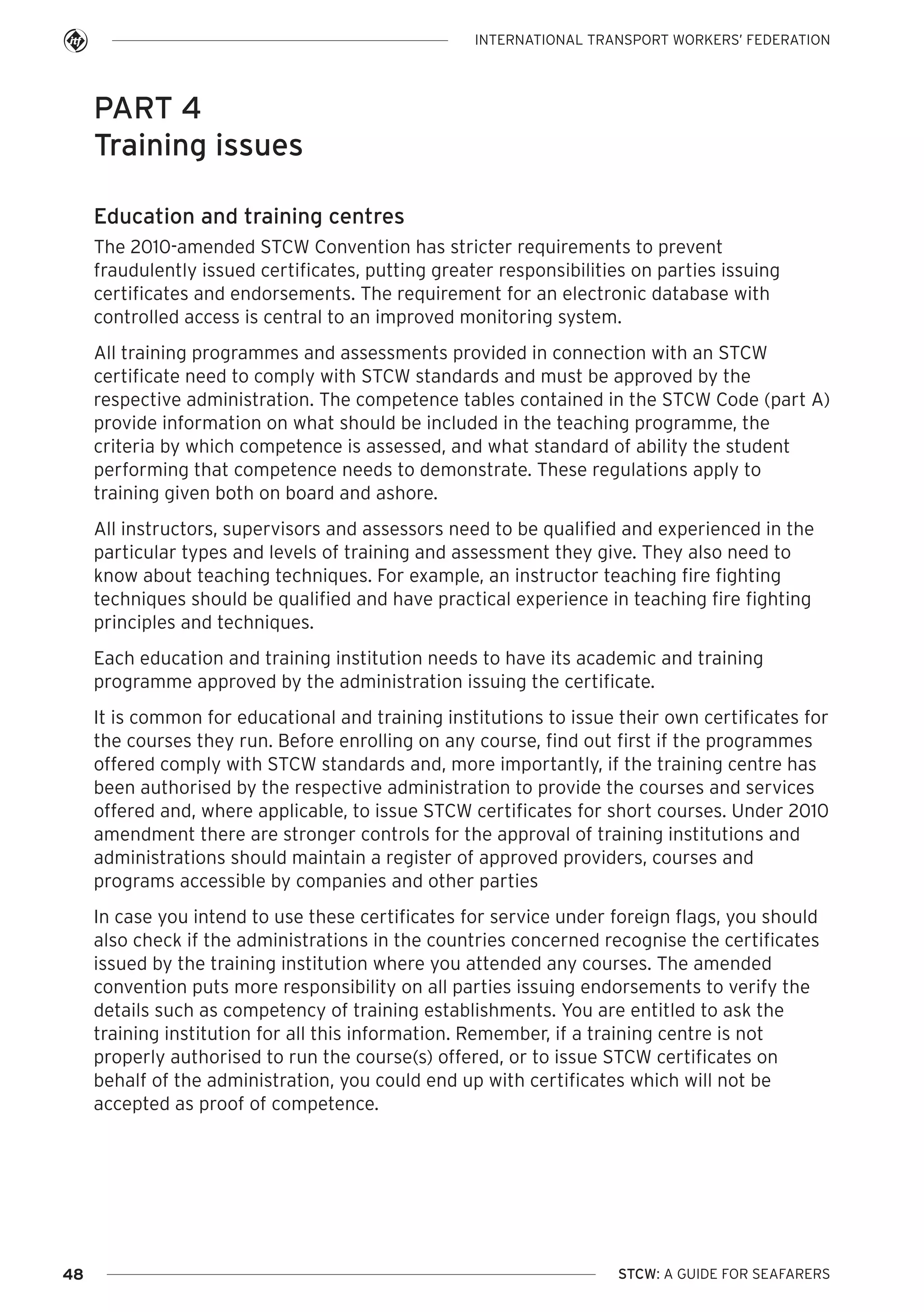 INTERNATIONAL TRANSPORT WORKERS’ FEDERATION

PART 4
Training issues
Education and training centres
The 2010-amended STCW Convention has stricter requirements to prevent
fraudulently issued certificates, putting greater responsibilities on parties issuing
certificates and endorsements. The requirement for an electronic database with
controlled access is central to an improved monitoring system.
All training programmes and assessments provided in connection with an STCW
certificate need to comply with STCW standards and must be approved by the
respective administration. The competence tables contained in the STCW Code (part A)
provide information on what should be included in the teaching programme, the
criteria by which competence is assessed, and what standard of ability the student
performing that competence needs to demonstrate. These regulations apply to
training given both on board and ashore.
All instructors, supervisors and assessors need to be qualified and experienced in the
particular types and levels of training and assessment they give. They also need to
know about teaching techniques. For example, an instructor teaching fire fighting
techniques should be qualified and have practical experience in teaching fire fighting
principles and techniques.
Each education and training institution needs to have its academic and training
programme approved by the administration issuing the certificate.
It is common for educational and training institutions to issue their own certificates for
the courses they run. Before enrolling on any course, find out first if the programmes
offered comply with STCW standards and, more importantly, if the training centre has
been authorised by the respective administration to provide the courses and services
offered and, where applicable, to issue STCW certificates for short courses. Under 2010
amendment there are stronger controls for the approval of training institutions and
administrations should maintain a register of approved providers, courses and
programs accessible by companies and other parties
In case you intend to use these certificates for service under foreign flags, you should
also check if the administrations in the countries concerned recognise the certificates
issued by the training institution where you attended any courses. The amended
convention puts more responsibility on all parties issuing endorsements to verify the
details such as competency of training establishments. You are entitled to ask the
training institution for all this information. Remember, if a training centre is not
properly authorised to run the course(s) offered, or to issue STCW certificates on
behalf of the administration, you could end up with certificates which will not be
accepted as proof of competence.

48

STCW: A GUIDE FOR SEAFARERS

 