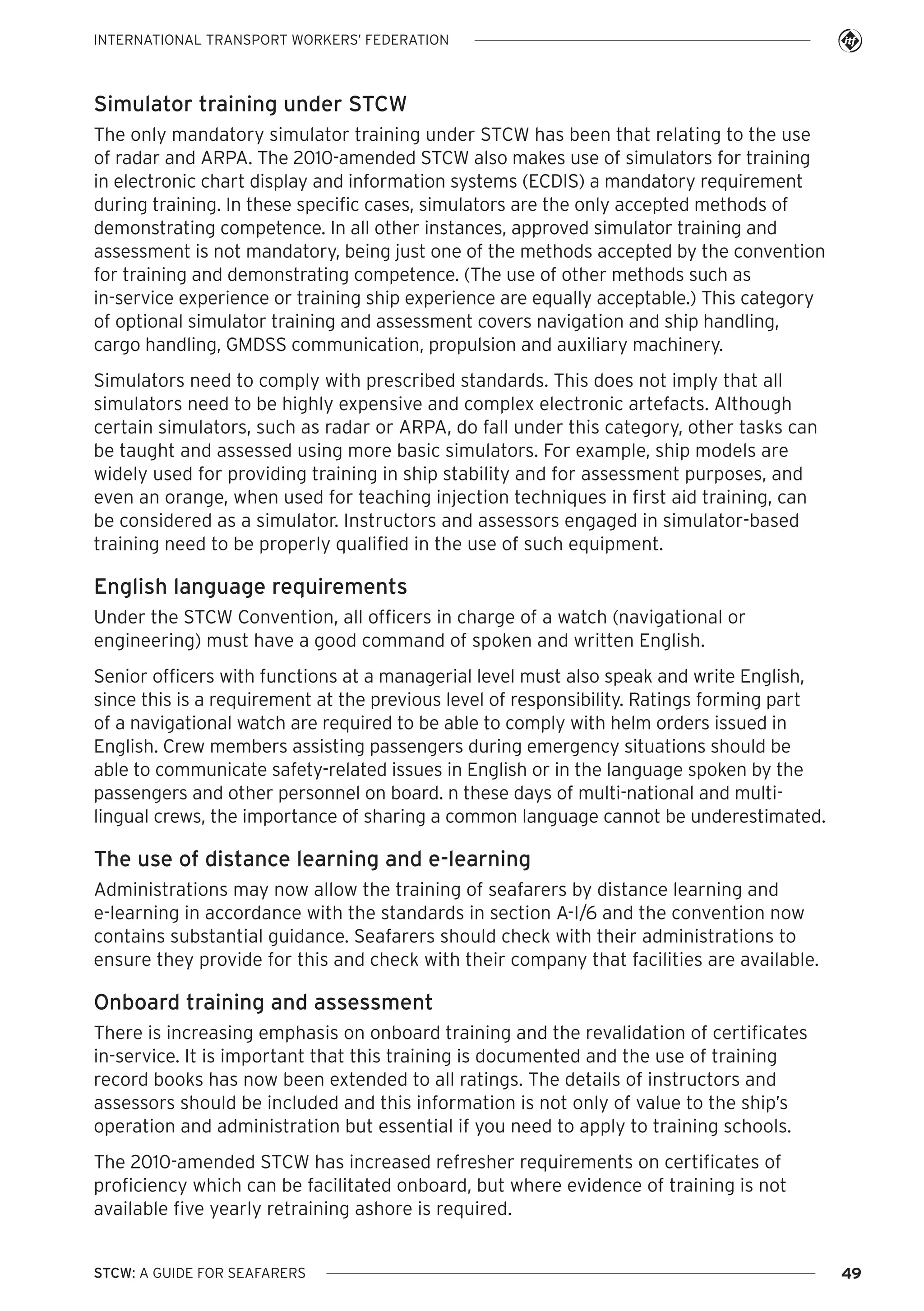 INTERNATIONAL TRANSPORT WORKERS’ FEDERATION

Simulator training under STCW
The only mandatory simulator training under STCW has been that relating to the use
of radar and ARPA. The 2010-amended STCW also makes use of simulators for training
in electronic chart display and information systems (ECDIS) a mandatory requirement
during training. In these specific cases, simulators are the only accepted methods of
demonstrating competence. In all other instances, approved simulator training and
assessment is not mandatory, being just one of the methods accepted by the convention
for training and demonstrating competence. (The use of other methods such as
in-service experience or training ship experience are equally acceptable.) This category
of optional simulator training and assessment covers navigation and ship handling,
cargo handling, GMDSS communication, propulsion and auxiliary machinery.
Simulators need to comply with prescribed standards. This does not imply that all
simulators need to be highly expensive and complex electronic artefacts. Although
certain simulators, such as radar or ARPA, do fall under this category, other tasks can
be taught and assessed using more basic simulators. For example, ship models are
widely used for providing training in ship stability and for assessment purposes, and
even an orange, when used for teaching injection techniques in first aid training, can
be considered as a simulator. Instructors and assessors engaged in simulator-based
training need to be properly qualified in the use of such equipment.

English language requirements
Under the STCW Convention, all officers in charge of a watch (navigational or
engineering) must have a good command of spoken and written English.
Senior officers with functions at a managerial level must also speak and write English,
since this is a requirement at the previous level of responsibility. Ratings forming part
of a navigational watch are required to be able to comply with helm orders issued in
English. Crew members assisting passengers during emergency situations should be
able to communicate safety-related issues in English or in the language spoken by the
passengers and other personnel on board. n these days of multi-national and multilingual crews, the importance of sharing a common language cannot be underestimated.

The use of distance learning and e-learning
Administrations may now allow the training of seafarers by distance learning and
e-learning in accordance with the standards in section A-I/6 and the convention now
contains substantial guidance. Seafarers should check with their administrations to
ensure they provide for this and check with their company that facilities are available.

Onboard training and assessment
There is increasing emphasis on onboard training and the revalidation of certificates
in-service. It is important that this training is documented and the use of training
record books has now been extended to all ratings. The details of instructors and
assessors should be included and this information is not only of value to the ship’s
operation and administration but essential if you need to apply to training schools.
The 2010-amended STCW has increased refresher requirements on certificates of
proficiency which can be facilitated onboard, but where evidence of training is not
available five yearly retraining ashore is required.

STCW: A GUIDE FOR SEAFARERS

49

 