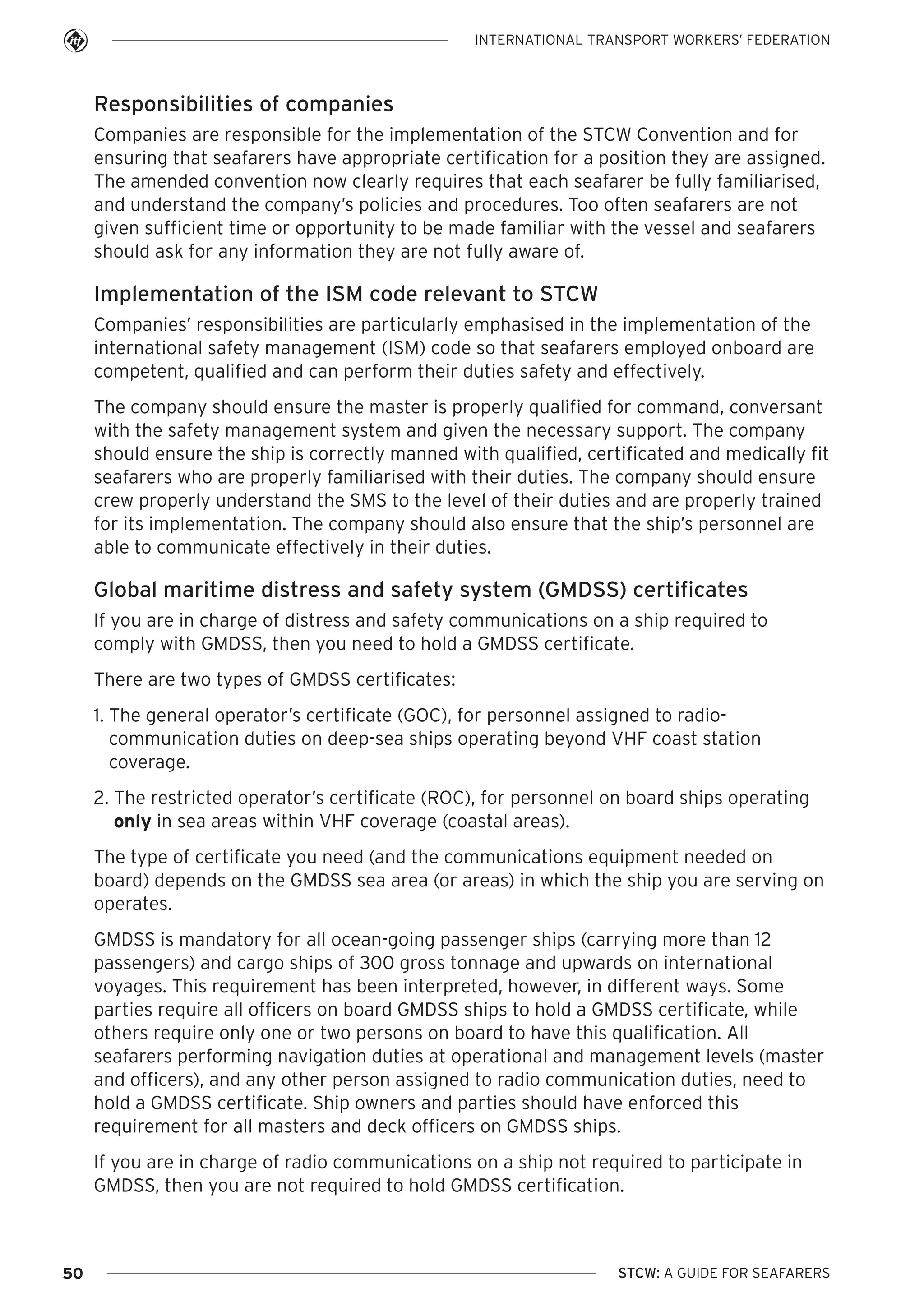 INTERNATIONAL TRANSPORT WORKERS’ FEDERATION

Responsibilities of companies
Companies are responsible for the implementation of the STCW Convention and for
ensuring that seafarers have appropriate certification for a position they are assigned.
The amended convention now clearly requires that each seafarer be fully familiarised,
and understand the company’s policies and procedures. Too often seafarers are not
given sufficient time or opportunity to be made familiar with the vessel and seafarers
should ask for any information they are not fully aware of.

Implementation of the ISM code relevant to STCW
Companies’ responsibilities are particularly emphasised in the implementation of the
international safety management (ISM) code so that seafarers employed onboard are
competent, qualified and can perform their duties safety and effectively.
The company should ensure the master is properly qualified for command, conversant
with the safety management system and given the necessary support. The company
should ensure the ship is correctly manned with qualified, certificated and medically fit
seafarers who are properly familiarised with their duties. The company should ensure
crew properly understand the SMS to the level of their duties and are properly trained
for its implementation. The company should also ensure that the ship’s personnel are
able to communicate effectively in their duties.

Global maritime distress and safety system (GMDSS) certificates
If you are in charge of distress and safety communications on a ship required to
comply with GMDSS, then you need to hold a GMDSS certificate.
There are two types of GMDSS certificates:
1. The general operator’s certificate (GOC), for personnel assigned to radiocommunication duties on deep-sea ships operating beyond VHF coast station
coverage.
2. The restricted operator’s certificate (ROC), for personnel on board ships operating
only in sea areas within VHF coverage (coastal areas).
The type of certificate you need (and the communications equipment needed on
board) depends on the GMDSS sea area (or areas) in which the ship you are serving on
operates.
GMDSS is mandatory for all ocean-going passenger ships (carrying more than 12
passengers) and cargo ships of 300 gross tonnage and upwards on international
voyages. This requirement has been interpreted, however, in different ways. Some
parties require all officers on board GMDSS ships to hold a GMDSS certificate, while
others require only one or two persons on board to have this qualification. All
seafarers performing navigation duties at operational and management levels (master
and officers), and any other person assigned to radio communication duties, need to
hold a GMDSS certificate. Ship owners and parties should have enforced this
requirement for all masters and deck officers on GMDSS ships.
If you are in charge of radio communications on a ship not required to participate in
GMDSS, then you are not required to hold GMDSS certification.

50

STCW: A GUIDE FOR SEAFARERS

 