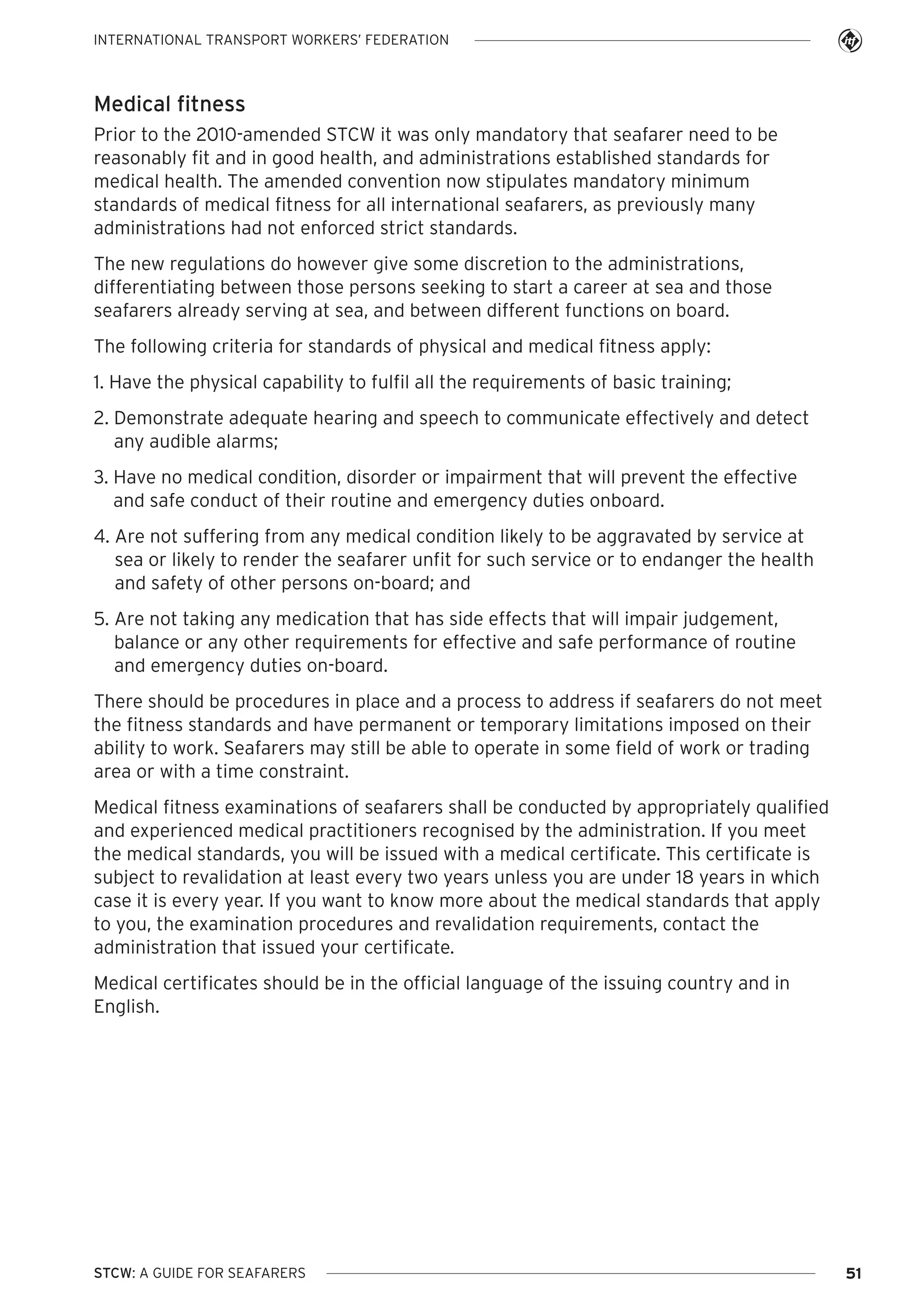 INTERNATIONAL TRANSPORT WORKERS’ FEDERATION

Medical fitness
Prior to the 2010-amended STCW it was only mandatory that seafarer need to be
reasonably fit and in good health, and administrations established standards for
medical health. The amended convention now stipulates mandatory minimum
standards of medical fitness for all international seafarers, as previously many
administrations had not enforced strict standards.
The new regulations do however give some discretion to the administrations,
differentiating between those persons seeking to start a career at sea and those
seafarers already serving at sea, and between different functions on board.
The following criteria for standards of physical and medical fitness apply:
1. Have the physical capability to fulfil all the requirements of basic training;
2. Demonstrate adequate hearing and speech to communicate effectively and detect
any audible alarms;
3. Have no medical condition, disorder or impairment that will prevent the effective
and safe conduct of their routine and emergency duties onboard.
4. Are not suffering from any medical condition likely to be aggravated by service at
sea or likely to render the seafarer unfit for such service or to endanger the health
and safety of other persons on-board; and
5. Are not taking any medication that has side effects that will impair judgement,
balance or any other requirements for effective and safe performance of routine
and emergency duties on-board.
There should be procedures in place and a process to address if seafarers do not meet
the fitness standards and have permanent or temporary limitations imposed on their
ability to work. Seafarers may still be able to operate in some field of work or trading
area or with a time constraint.
Medical fitness examinations of seafarers shall be conducted by appropriately qualified
and experienced medical practitioners recognised by the administration. If you meet
the medical standards, you will be issued with a medical certificate. This certificate is
subject to revalidation at least every two years unless you are under 18 years in which
case it is every year. If you want to know more about the medical standards that apply
to you, the examination procedures and revalidation requirements, contact the
administration that issued your certificate.
Medical certificates should be in the official language of the issuing country and in
English.

STCW: A GUIDE FOR SEAFARERS

51

 