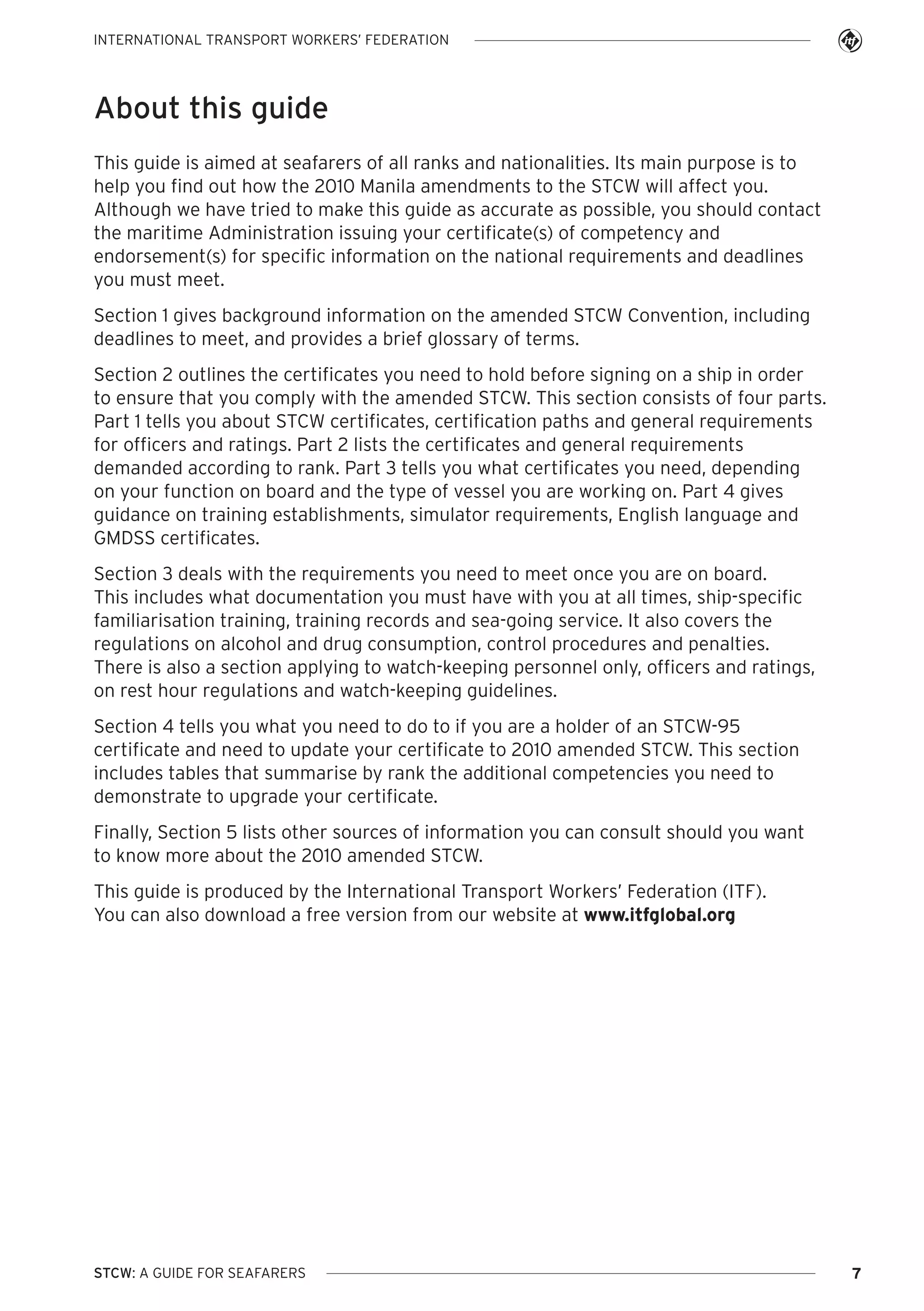 INTERNATIONAL TRANSPORT WORKERS’ FEDERATION

About this guide
This guide is aimed at seafarers of all ranks and nationalities. Its main purpose is to
help you find out how the 2010 Manila amendments to the STCW will affect you.
Although we have tried to make this guide as accurate as possible, you should contact
the maritime Administration issuing your certificate(s) of competency and
endorsement(s) for specific information on the national requirements and deadlines
you must meet.
Section 1 gives background information on the amended STCW Convention, including
deadlines to meet, and provides a brief glossary of terms.
Section 2 outlines the certificates you need to hold before signing on a ship in order
to ensure that you comply with the amended STCW. This section consists of four parts.
Part 1 tells you about STCW certificates, certification paths and general requirements
for officers and ratings. Part 2 lists the certificates and general requirements
demanded according to rank. Part 3 tells you what certificates you need, depending
on your function on board and the type of vessel you are working on. Part 4 gives
guidance on training establishments, simulator requirements, English language and
GMDSS certificates.
Section 3 deals with the requirements you need to meet once you are on board.
This includes what documentation you must have with you at all times, ship-specific
familiarisation training, training records and sea-going service. It also covers the
regulations on alcohol and drug consumption, control procedures and penalties.
There is also a section applying to watch-keeping personnel only, officers and ratings,
on rest hour regulations and watch-keeping guidelines.
Section 4 tells you what you need to do to if you are a holder of an STCW-95
certificate and need to update your certificate to 2010 amended STCW. This section
includes tables that summarise by rank the additional competencies you need to
demonstrate to upgrade your certificate.
Finally, Section 5 lists other sources of information you can consult should you want
to know more about the 2010 amended STCW.
This guide is produced by the International Transport Workers’ Federation (ITF).
You can also download a free version from our website at www.itfglobal.org

STCW: A GUIDE FOR SEAFARERS

7

 
