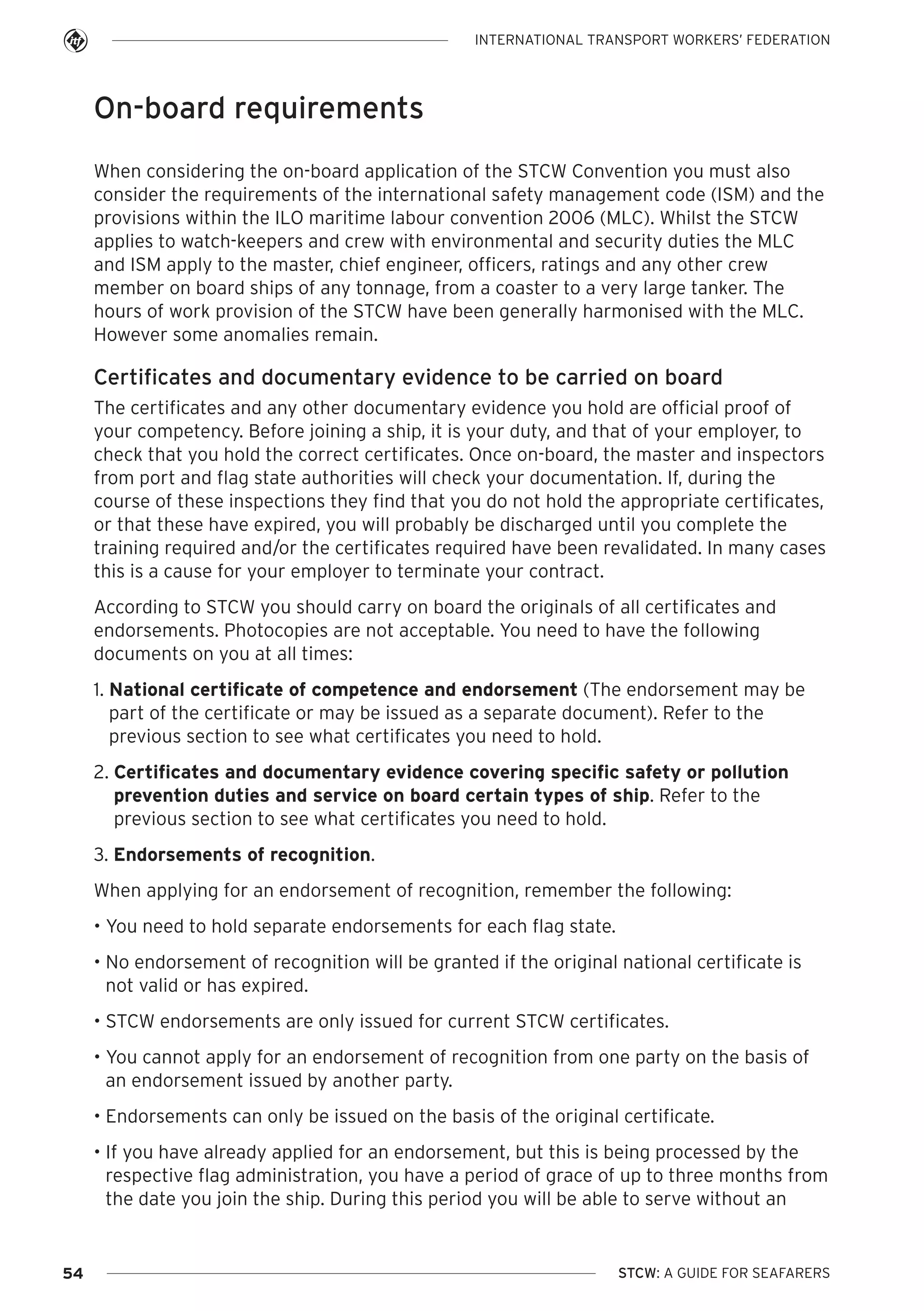 INTERNATIONAL TRANSPORT WORKERS’ FEDERATION

On-board requirements
When considering the on-board application of the STCW Convention you must also
consider the requirements of the international safety management code (ISM) and the
provisions within the ILO maritime labour convention 2006 (MLC). Whilst the STCW
applies to watch-keepers and crew with environmental and security duties the MLC
and ISM apply to the master, chief engineer, officers, ratings and any other crew
member on board ships of any tonnage, from a coaster to a very large tanker. The
hours of work provision of the STCW have been generally harmonised with the MLC.
However some anomalies remain.

Certificates and documentary evidence to be carried on board
The certificates and any other documentary evidence you hold are official proof of
your competency. Before joining a ship, it is your duty, and that of your employer, to
check that you hold the correct certificates. Once on-board, the master and inspectors
from port and flag state authorities will check your documentation. If, during the
course of these inspections they find that you do not hold the appropriate certificates,
or that these have expired, you will probably be discharged until you complete the
training required and/or the certificates required have been revalidated. In many cases
this is a cause for your employer to terminate your contract.
According to STCW you should carry on board the originals of all certificates and
endorsements. Photocopies are not acceptable. You need to have the following
documents on you at all times:
1. National certificate of competence and endorsement (The endorsement may be
part of the certificate or may be issued as a separate document). Refer to the
previous section to see what certificates you need to hold.
2. Certificates and documentary evidence covering specific safety or pollution
prevention duties and service on board certain types of ship. Refer to the
previous section to see what certificates you need to hold.
3. Endorsements of recognition.
When applying for an endorsement of recognition, remember the following:
• You need to hold separate endorsements for each flag state.
• No endorsement of recognition will be granted if the original national certificate is
not valid or has expired.
• STCW endorsements are only issued for current STCW certificates.
• You cannot apply for an endorsement of recognition from one party on the basis of
an endorsement issued by another party.
• Endorsements can only be issued on the basis of the original certificate.
• If you have already applied for an endorsement, but this is being processed by the
respective flag administration, you have a period of grace of up to three months from
the date you join the ship. During this period you will be able to serve without an

54

STCW: A GUIDE FOR SEAFARERS

 