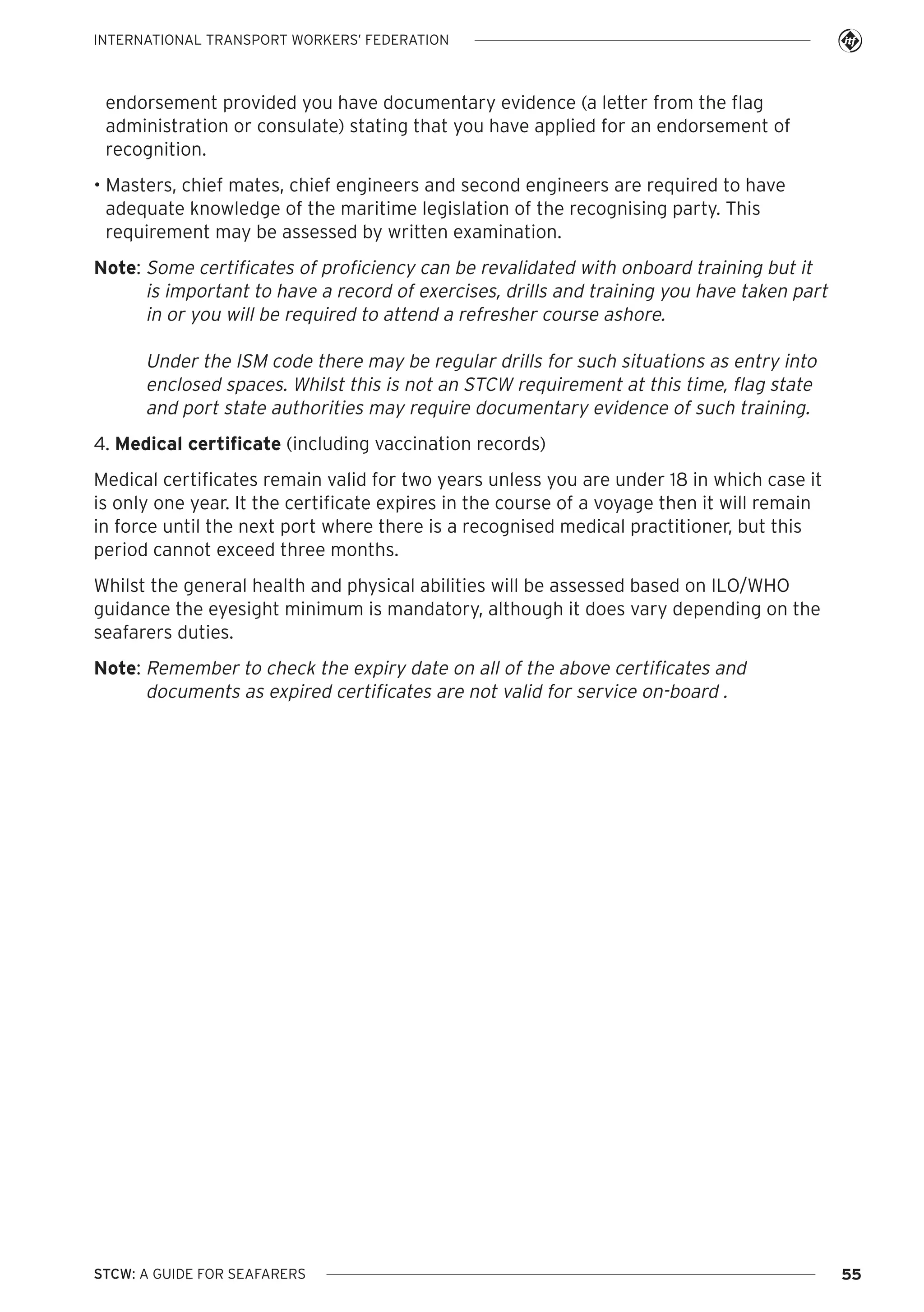 INTERNATIONAL TRANSPORT WORKERS’ FEDERATION

endorsement provided you have documentary evidence (a letter from the flag
administration or consulate) stating that you have applied for an endorsement of
recognition.
• Masters, chief mates, chief engineers and second engineers are required to have
adequate knowledge of the maritime legislation of the recognising party. This
requirement may be assessed by written examination.
Note: Some certificates of proficiency can be revalidated with onboard training but it
is important to have a record of exercises, drills and training you have taken part
in or you will be required to attend a refresher course ashore.

Under the ISM code there may be regular drills for such situations as entry into
enclosed spaces. Whilst this is not an STCW requirement at this time, flag state
and port state authorities may require documentary evidence of such training.
4. Medical certificate (including vaccination records)
Medical certificates remain valid for two years unless you are under 18 in which case it
is only one year. It the certificate expires in the course of a voyage then it will remain
in force until the next port where there is a recognised medical practitioner, but this
period cannot exceed three months.
Whilst the general health and physical abilities will be assessed based on ILO/WHO
guidance the eyesight minimum is mandatory, although it does vary depending on the
seafarers duties.
Note: Remember to check the expiry date on all of the above certificates and
documents as expired certificates are not valid for service on-board .

STCW: A GUIDE FOR SEAFARERS

55

 