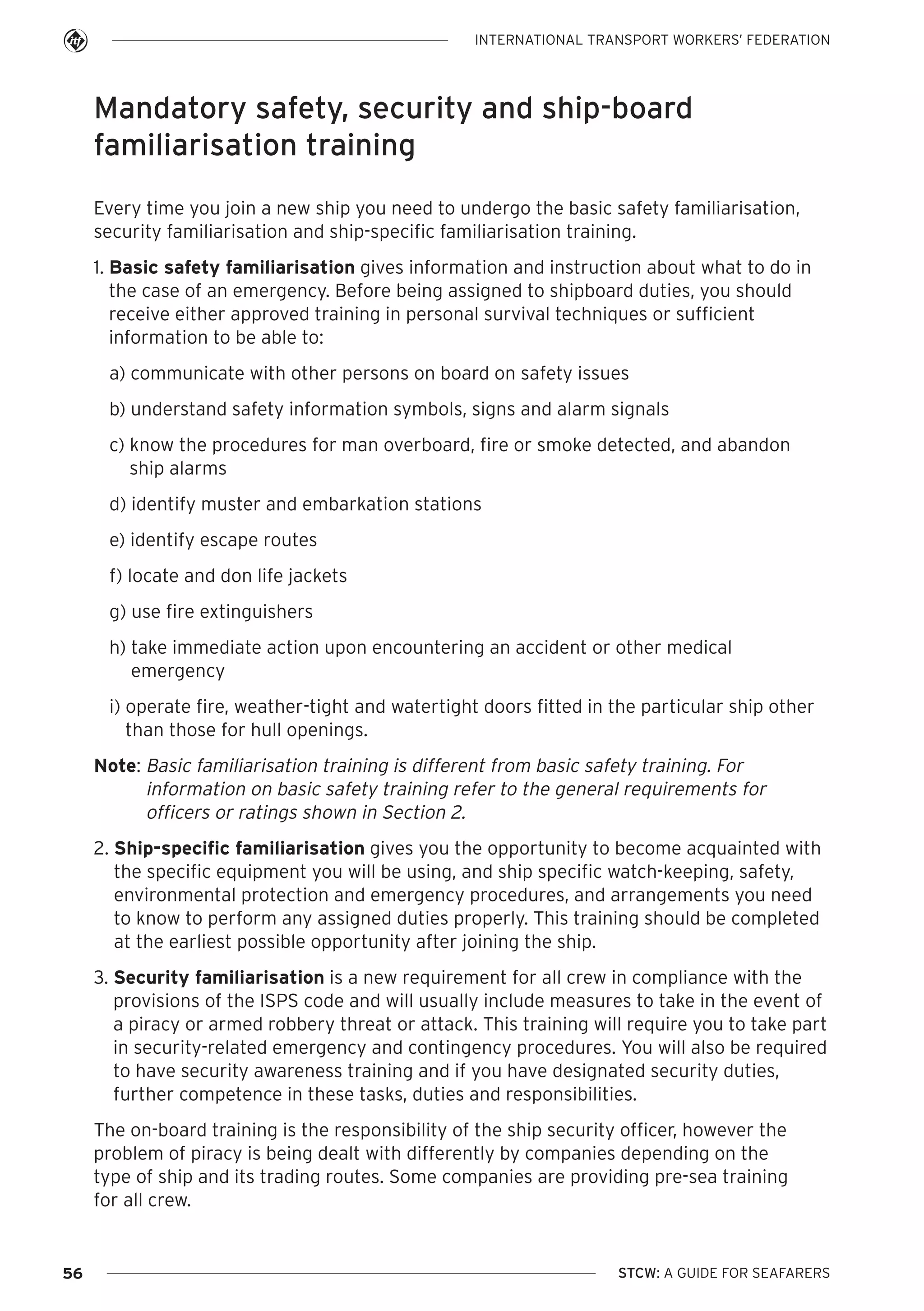 INTERNATIONAL TRANSPORT WORKERS’ FEDERATION

Mandatory safety, security and ship-board
familiarisation training
Every time you join a new ship you need to undergo the basic safety familiarisation,
security familiarisation and ship-specific familiarisation training.
1. Basic safety familiarisation gives information and instruction about what to do in
the case of an emergency. Before being assigned to shipboard duties, you should
receive either approved training in personal survival techniques or sufficient
information to be able to:
a) communicate with other persons on board on safety issues
b) understand safety information symbols, signs and alarm signals
c) know the procedures for man overboard, fire or smoke detected, and abandon
ship alarms
d) identify muster and embarkation stations
e) identify escape routes
f) locate and don life jackets
g) use fire extinguishers
h) take immediate action upon encountering an accident or other medical
emergency
i) operate fire, weather-tight and watertight doors fitted in the particular ship other
than those for hull openings.
Note: Basic familiarisation training is different from basic safety training. For
information on basic safety training refer to the general requirements for
officers or ratings shown in Section 2.
2. Ship-specific familiarisation gives you the opportunity to become acquainted with
the specific equipment you will be using, and ship specific watch-keeping, safety,
environmental protection and emergency procedures, and arrangements you need
to know to perform any assigned duties properly. This training should be completed
at the earliest possible opportunity after joining the ship.
3. Security familiarisation is a new requirement for all crew in compliance with the
provisions of the ISPS code and will usually include measures to take in the event of
a piracy or armed robbery threat or attack. This training will require you to take part
in security-related emergency and contingency procedures. You will also be required
to have security awareness training and if you have designated security duties,
further competence in these tasks, duties and responsibilities.
The on-board training is the responsibility of the ship security officer, however the
problem of piracy is being dealt with differently by companies depending on the
type of ship and its trading routes. Some companies are providing pre-sea training
for all crew.

56

STCW: A GUIDE FOR SEAFARERS

 