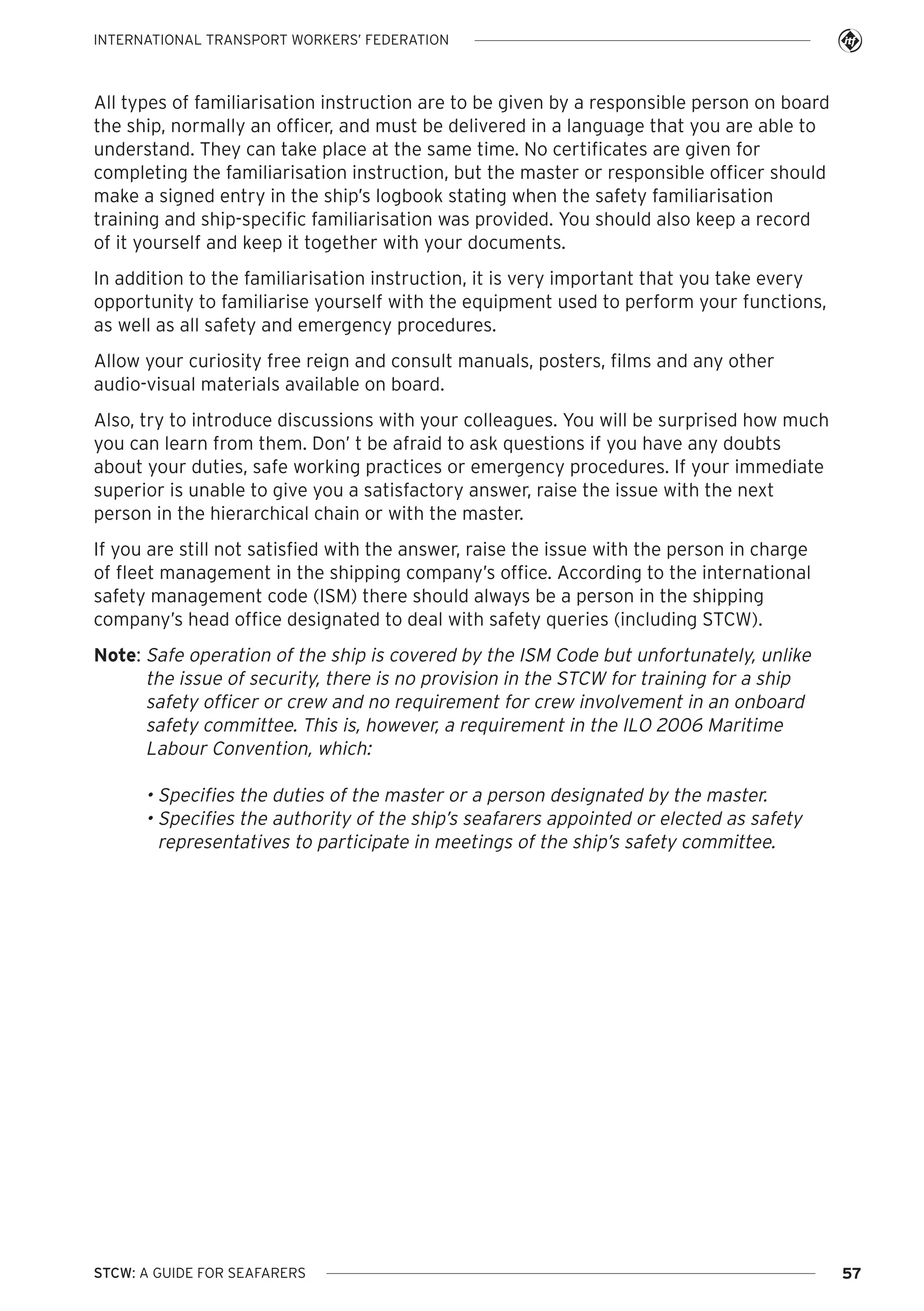 INTERNATIONAL TRANSPORT WORKERS’ FEDERATION

All types of familiarisation instruction are to be given by a responsible person on board
the ship, normally an officer, and must be delivered in a language that you are able to
understand. They can take place at the same time. No certificates are given for
completing the familiarisation instruction, but the master or responsible officer should
make a signed entry in the ship’s logbook stating when the safety familiarisation
training and ship-specific familiarisation was provided. You should also keep a record
of it yourself and keep it together with your documents.
In addition to the familiarisation instruction, it is very important that you take every
opportunity to familiarise yourself with the equipment used to perform your functions,
as well as all safety and emergency procedures.
Allow your curiosity free reign and consult manuals, posters, films and any other
audio-visual materials available on board.
Also, try to introduce discussions with your colleagues. You will be surprised how much
you can learn from them. Don’ t be afraid to ask questions if you have any doubts
about your duties, safe working practices or emergency procedures. If your immediate
superior is unable to give you a satisfactory answer, raise the issue with the next
person in the hierarchical chain or with the master.
If you are still not satisfied with the answer, raise the issue with the person in charge
of fleet management in the shipping company’s office. According to the international
safety management code (ISM) there should always be a person in the shipping
company’s head office designated to deal with safety queries (including STCW).
Note: Safe operation of the ship is covered by the ISM Code but unfortunately, unlike
the issue of security, there is no provision in the STCW for training for a ship
safety officer or crew and no requirement for crew involvement in an onboard
safety committee. This is, however, a requirement in the ILO 2006 Maritime
Labour Convention, which:

• Specifies the duties of the master or a person designated by the master.
• Specifies the authority of the ship’s seafarers appointed or elected as safety
representatives to participate in meetings of the ship’s safety committee.

STCW: A GUIDE FOR SEAFARERS

57

 