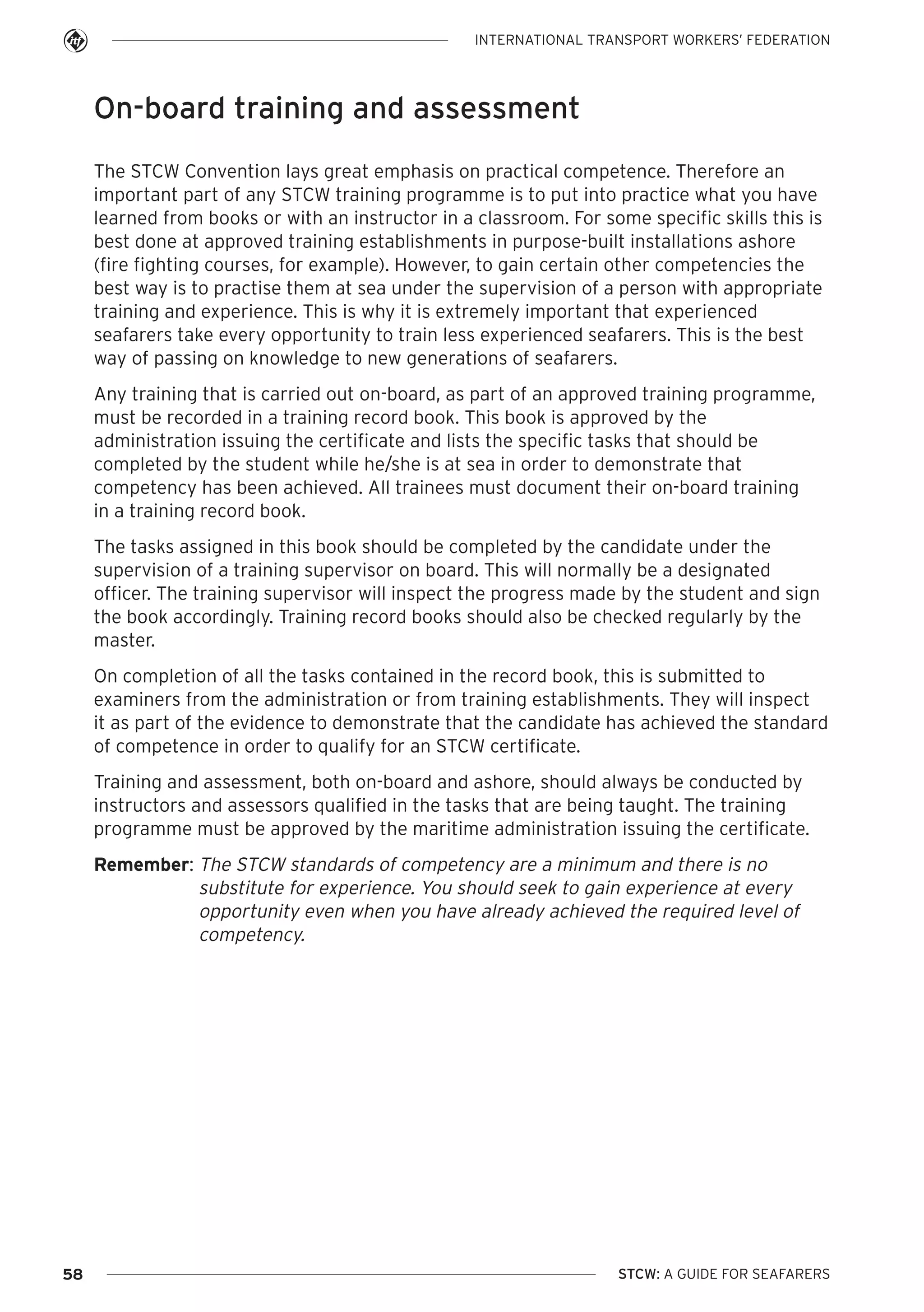 INTERNATIONAL TRANSPORT WORKERS’ FEDERATION

On-board training and assessment
The STCW Convention lays great emphasis on practical competence. Therefore an
important part of any STCW training programme is to put into practice what you have
learned from books or with an instructor in a classroom. For some specific skills this is
best done at approved training establishments in purpose-built installations ashore
(fire fighting courses, for example). However, to gain certain other competencies the
best way is to practise them at sea under the supervision of a person with appropriate
training and experience. This is why it is extremely important that experienced
seafarers take every opportunity to train less experienced seafarers. This is the best
way of passing on knowledge to new generations of seafarers.
Any training that is carried out on-board, as part of an approved training programme,
must be recorded in a training record book. This book is approved by the
administration issuing the certificate and lists the specific tasks that should be
completed by the student while he/she is at sea in order to demonstrate that
competency has been achieved. All trainees must document their on-board training
in a training record book.
The tasks assigned in this book should be completed by the candidate under the
supervision of a training supervisor on board. This will normally be a designated
officer. The training supervisor will inspect the progress made by the student and sign
the book accordingly. Training record books should also be checked regularly by the
master.
On completion of all the tasks contained in the record book, this is submitted to
examiners from the administration or from training establishments. They will inspect
it as part of the evidence to demonstrate that the candidate has achieved the standard
of competence in order to qualify for an STCW certificate.
Training and assessment, both on-board and ashore, should always be conducted by
instructors and assessors qualified in the tasks that are being taught. The training
programme must be approved by the maritime administration issuing the certificate.
Remember: The STCW standards of competency are a minimum and there is no
substitute for experience. You should seek to gain experience at every
opportunity even when you have already achieved the required level of
competency.

58

STCW: A GUIDE FOR SEAFARERS

 