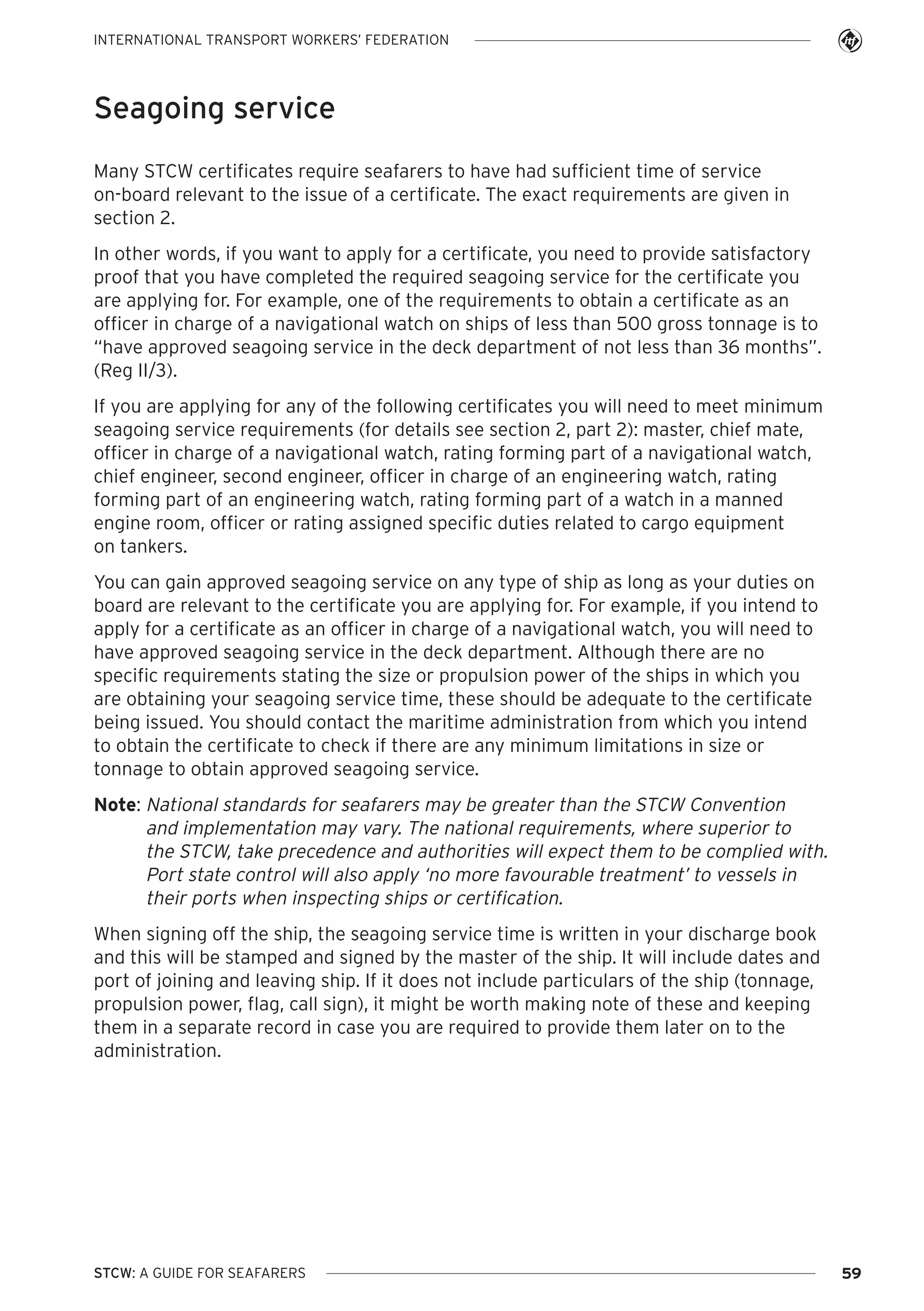 INTERNATIONAL TRANSPORT WORKERS’ FEDERATION

Seagoing service
Many STCW certificates require seafarers to have had sufficient time of service
on-board relevant to the issue of a certificate. The exact requirements are given in
section 2.
In other words, if you want to apply for a certificate, you need to provide satisfactory
proof that you have completed the required seagoing service for the certificate you
are applying for. For example, one of the requirements to obtain a certificate as an
officer in charge of a navigational watch on ships of less than 500 gross tonnage is to
“have approved seagoing service in the deck department of not less than 36 months”.
(Reg II/3).
If you are applying for any of the following certificates you will need to meet minimum
seagoing service requirements (for details see section 2, part 2): master, chief mate,
officer in charge of a navigational watch, rating forming part of a navigational watch,
chief engineer, second engineer, officer in charge of an engineering watch, rating
forming part of an engineering watch, rating forming part of a watch in a manned
engine room, officer or rating assigned specific duties related to cargo equipment
on tankers.
You can gain approved seagoing service on any type of ship as long as your duties on
board are relevant to the certificate you are applying for. For example, if you intend to
apply for a certificate as an officer in charge of a navigational watch, you will need to
have approved seagoing service in the deck department. Although there are no
specific requirements stating the size or propulsion power of the ships in which you
are obtaining your seagoing service time, these should be adequate to the certificate
being issued. You should contact the maritime administration from which you intend
to obtain the certificate to check if there are any minimum limitations in size or
tonnage to obtain approved seagoing service.
Note: National standards for seafarers may be greater than the STCW Convention
and implementation may vary. The national requirements, where superior to
the STCW, take precedence and authorities will expect them to be complied with.
Port state control will also apply ‘no more favourable treatment’ to vessels in
their ports when inspecting ships or certification.
When signing off the ship, the seagoing service time is written in your discharge book
and this will be stamped and signed by the master of the ship. It will include dates and
port of joining and leaving ship. If it does not include particulars of the ship (tonnage,
propulsion power, flag, call sign), it might be worth making note of these and keeping
them in a separate record in case you are required to provide them later on to the
administration.

STCW: A GUIDE FOR SEAFARERS

59

 