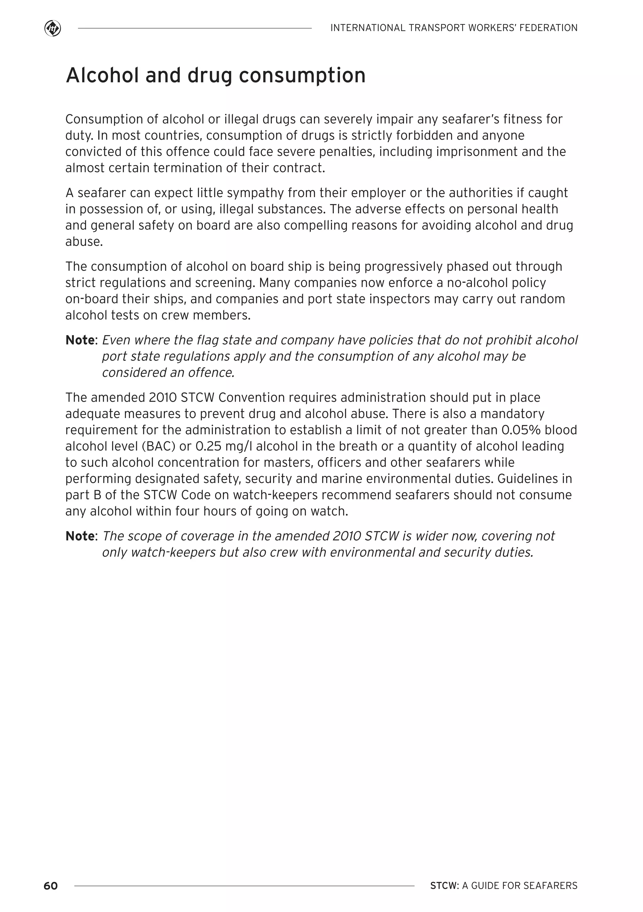 INTERNATIONAL TRANSPORT WORKERS’ FEDERATION

Alcohol and drug consumption
Consumption of alcohol or illegal drugs can severely impair any seafarer’s fitness for
duty. In most countries, consumption of drugs is strictly forbidden and anyone
convicted of this offence could face severe penalties, including imprisonment and the
almost certain termination of their contract.
A seafarer can expect little sympathy from their employer or the authorities if caught
in possession of, or using, illegal substances. The adverse effects on personal health
and general safety on board are also compelling reasons for avoiding alcohol and drug
abuse.
The consumption of alcohol on board ship is being progressively phased out through
strict regulations and screening. Many companies now enforce a no-alcohol policy
on-board their ships, and companies and port state inspectors may carry out random
alcohol tests on crew members.
Note: Even where the flag state and company have policies that do not prohibit alcohol
port state regulations apply and the consumption of any alcohol may be
considered an offence.
The amended 2010 STCW Convention requires administration should put in place
adequate measures to prevent drug and alcohol abuse. There is also a mandatory
requirement for the administration to establish a limit of not greater than 0.05% blood
alcohol level (BAC) or 0.25 mg/l alcohol in the breath or a quantity of alcohol leading
to such alcohol concentration for masters, officers and other seafarers while
performing designated safety, security and marine environmental duties. Guidelines in
part B of the STCW Code on watch-keepers recommend seafarers should not consume
any alcohol within four hours of going on watch.
Note: The scope of coverage in the amended 2010 STCW is wider now, covering not
only watch-keepers but also crew with environmental and security duties.

60

STCW: A GUIDE FOR SEAFARERS

 