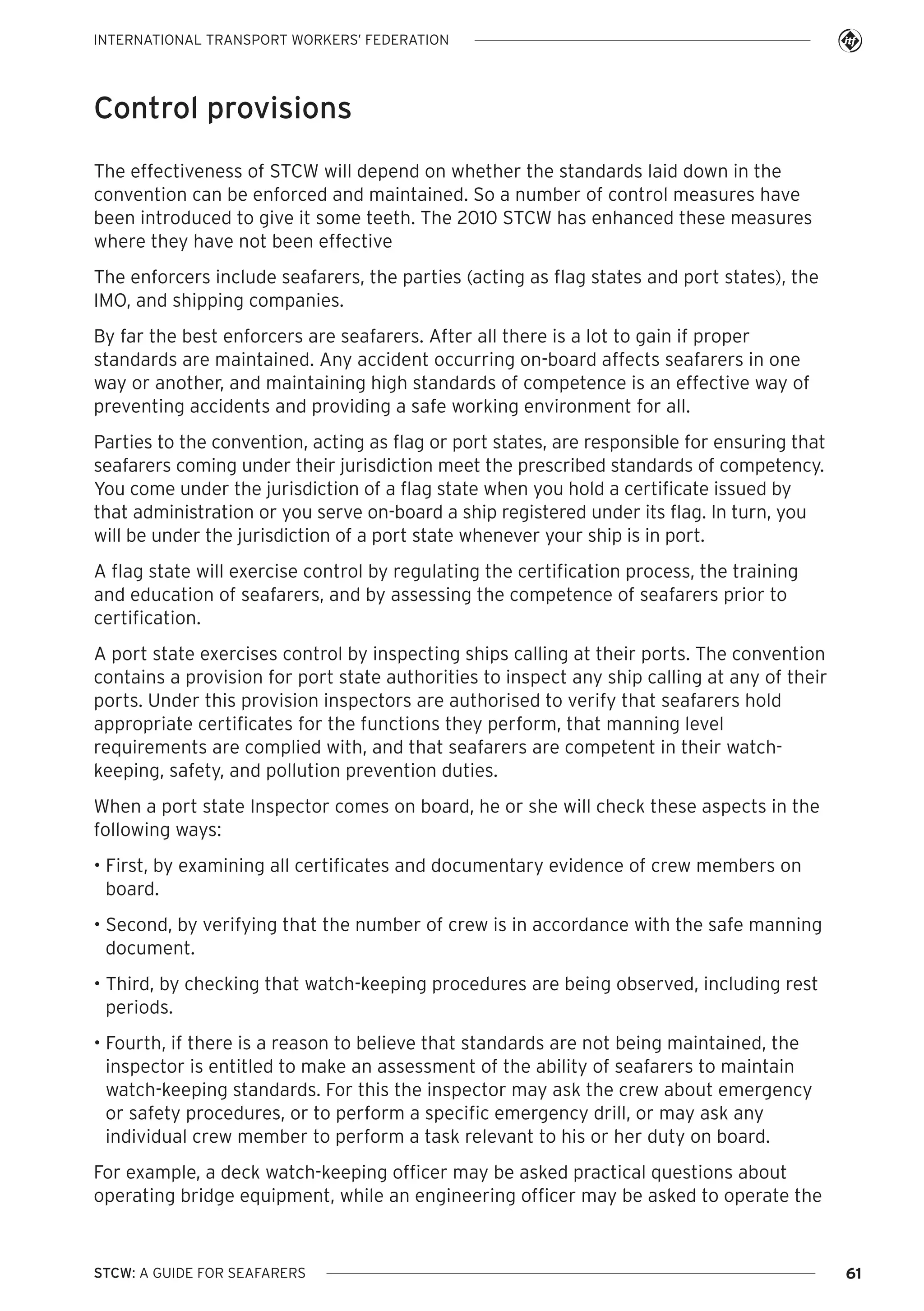 INTERNATIONAL TRANSPORT WORKERS’ FEDERATION

Control provisions
The effectiveness of STCW will depend on whether the standards laid down in the
convention can be enforced and maintained. So a number of control measures have
been introduced to give it some teeth. The 2010 STCW has enhanced these measures
where they have not been effective
The enforcers include seafarers, the parties (acting as flag states and port states), the
IMO, and shipping companies.
By far the best enforcers are seafarers. After all there is a lot to gain if proper
standards are maintained. Any accident occurring on-board affects seafarers in one
way or another, and maintaining high standards of competence is an effective way of
preventing accidents and providing a safe working environment for all.
Parties to the convention, acting as flag or port states, are responsible for ensuring that
seafarers coming under their jurisdiction meet the prescribed standards of competency.
You come under the jurisdiction of a flag state when you hold a certificate issued by
that administration or you serve on-board a ship registered under its flag. In turn, you
will be under the jurisdiction of a port state whenever your ship is in port.
A flag state will exercise control by regulating the certification process, the training
and education of seafarers, and by assessing the competence of seafarers prior to
certification.
A port state exercises control by inspecting ships calling at their ports. The convention
contains a provision for port state authorities to inspect any ship calling at any of their
ports. Under this provision inspectors are authorised to verify that seafarers hold
appropriate certificates for the functions they perform, that manning level
requirements are complied with, and that seafarers are competent in their watchkeeping, safety, and pollution prevention duties.
When a port state Inspector comes on board, he or she will check these aspects in the
following ways:
• First, by examining all certificates and documentary evidence of crew members on
board.
• Second, by verifying that the number of crew is in accordance with the safe manning
document.
• Third, by checking that watch-keeping procedures are being observed, including rest
periods.
• Fourth, if there is a reason to believe that standards are not being maintained, the
inspector is entitled to make an assessment of the ability of seafarers to maintain
watch-keeping standards. For this the inspector may ask the crew about emergency
or safety procedures, or to perform a specific emergency drill, or may ask any
individual crew member to perform a task relevant to his or her duty on board.
For example, a deck watch-keeping officer may be asked practical questions about
operating bridge equipment, while an engineering officer may be asked to operate the

STCW: A GUIDE FOR SEAFARERS

61

 