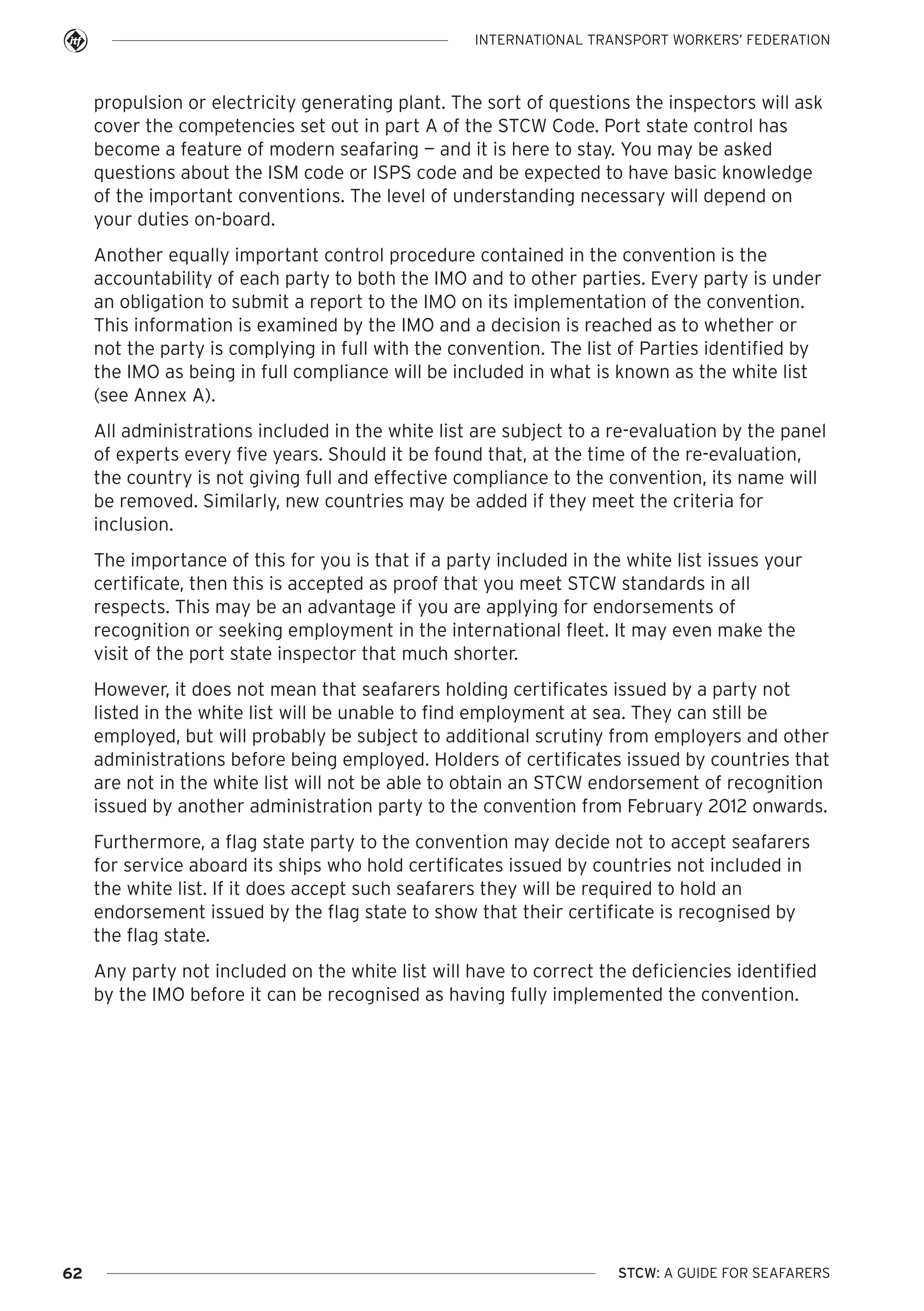 INTERNATIONAL TRANSPORT WORKERS’ FEDERATION

propulsion or electricity generating plant. The sort of questions the inspectors will ask
cover the competencies set out in part A of the STCW Code. Port state control has
become a feature of modern seafaring — and it is here to stay. You may be asked
questions about the ISM code or ISPS code and be expected to have basic knowledge
of the important conventions. The level of understanding necessary will depend on
your duties on-board.
Another equally important control procedure contained in the convention is the
accountability of each party to both the IMO and to other parties. Every party is under
an obligation to submit a report to the IMO on its implementation of the convention.
This information is examined by the IMO and a decision is reached as to whether or
not the party is complying in full with the convention. The list of Parties identified by
the IMO as being in full compliance will be included in what is known as the white list
(see Annex A).
All administrations included in the white list are subject to a re-evaluation by the panel
of experts every five years. Should it be found that, at the time of the re-evaluation,
the country is not giving full and effective compliance to the convention, its name will
be removed. Similarly, new countries may be added if they meet the criteria for
inclusion.
The importance of this for you is that if a party included in the white list issues your
certificate, then this is accepted as proof that you meet STCW standards in all
respects. This may be an advantage if you are applying for endorsements of
recognition or seeking employment in the international fleet. It may even make the
visit of the port state inspector that much shorter.
However, it does not mean that seafarers holding certificates issued by a party not
listed in the white list will be unable to find employment at sea. They can still be
employed, but will probably be subject to additional scrutiny from employers and other
administrations before being employed. Holders of certificates issued by countries that
are not in the white list will not be able to obtain an STCW endorsement of recognition
issued by another administration party to the convention from February 2012 onwards.
Furthermore, a flag state party to the convention may decide not to accept seafarers
for service aboard its ships who hold certificates issued by countries not included in
the white list. If it does accept such seafarers they will be required to hold an
endorsement issued by the flag state to show that their certificate is recognised by
the flag state.
Any party not included on the white list will have to correct the deficiencies identified
by the IMO before it can be recognised as having fully implemented the convention.

62

STCW: A GUIDE FOR SEAFARERS

 
