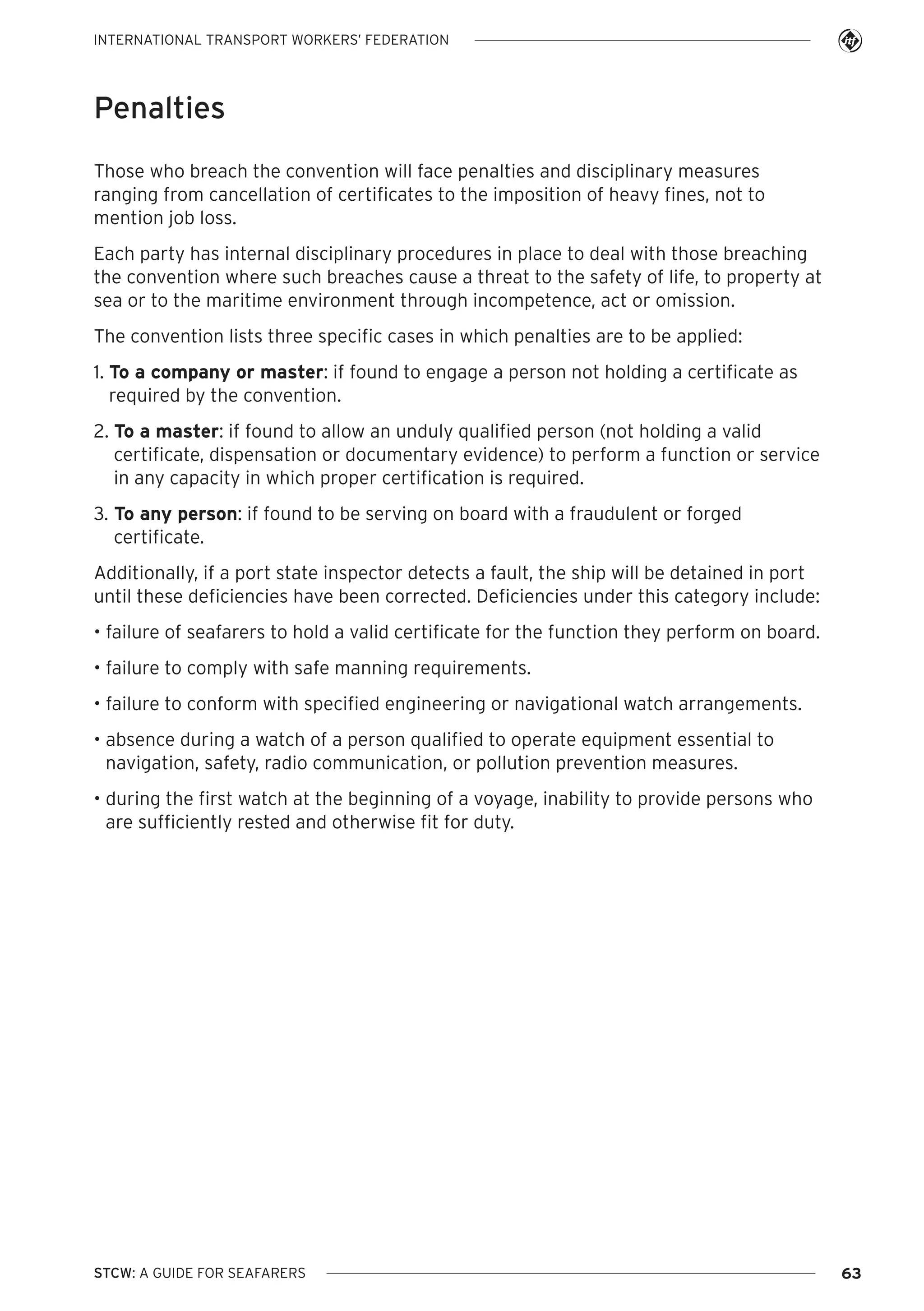 INTERNATIONAL TRANSPORT WORKERS’ FEDERATION

Penalties
Those who breach the convention will face penalties and disciplinary measures
ranging from cancellation of certificates to the imposition of heavy fines, not to
mention job loss.
Each party has internal disciplinary procedures in place to deal with those breaching
the convention where such breaches cause a threat to the safety of life, to property at
sea or to the maritime environment through incompetence, act or omission.
The convention lists three specific cases in which penalties are to be applied:
1. To a company or master: if found to engage a person not holding a certificate as
required by the convention.
2. To a master: if found to allow an unduly qualified person (not holding a valid
certificate, dispensation or documentary evidence) to perform a function or service
in any capacity in which proper certification is required.
3. To any person: if found to be serving on board with a fraudulent or forged
certificate.
Additionally, if a port state inspector detects a fault, the ship will be detained in port
until these deficiencies have been corrected. Deficiencies under this category include:
• failure of seafarers to hold a valid certificate for the function they perform on board.
• failure to comply with safe manning requirements.
• failure to conform with specified engineering or navigational watch arrangements.
• absence during a watch of a person qualified to operate equipment essential to
navigation, safety, radio communication, or pollution prevention measures.
• during the first watch at the beginning of a voyage, inability to provide persons who
are sufficiently rested and otherwise fit for duty.

STCW: A GUIDE FOR SEAFARERS

63

 