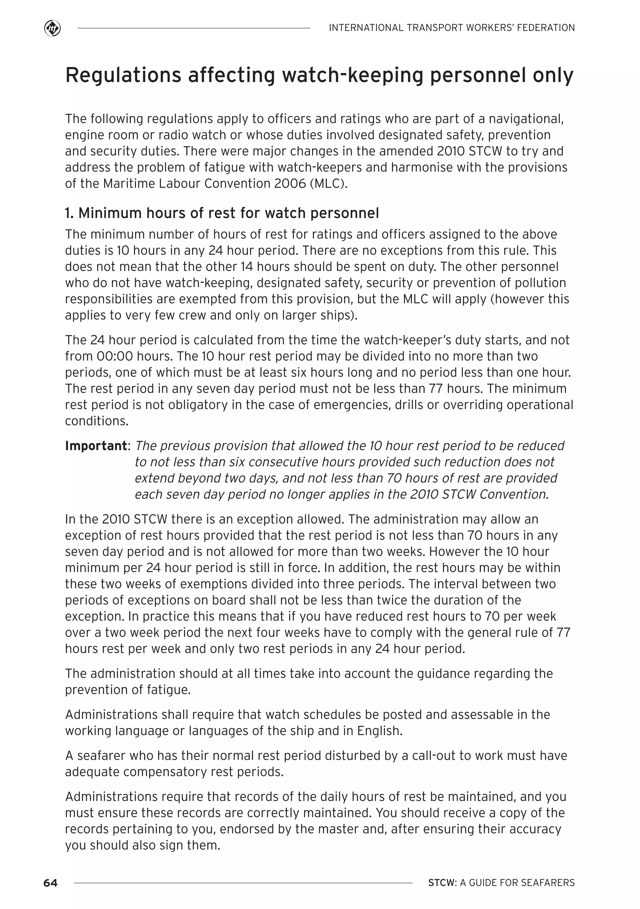 INTERNATIONAL TRANSPORT WORKERS’ FEDERATION

Regulations affecting watch-keeping personnel only
The following regulations apply to officers and ratings who are part of a navigational,
engine room or radio watch or whose duties involved designated safety, prevention
and security duties. There were major changes in the amended 2010 STCW to try and
address the problem of fatigue with watch-keepers and harmonise with the provisions
of the Maritime Labour Convention 2006 (MLC).

1. Minimum hours of rest for watch personnel
The minimum number of hours of rest for ratings and officers assigned to the above
duties is 10 hours in any 24 hour period. There are no exceptions from this rule. This
does not mean that the other 14 hours should be spent on duty. The other personnel
who do not have watch-keeping, designated safety, security or prevention of pollution
responsibilities are exempted from this provision, but the MLC will apply (however this
applies to very few crew and only on larger ships).
The 24 hour period is calculated from the time the watch-keeper’s duty starts, and not
from 00:00 hours. The 10 hour rest period may be divided into no more than two
periods, one of which must be at least six hours long and no period less than one hour.
The rest period in any seven day period must not be less than 77 hours. The minimum
rest period is not obligatory in the case of emergencies, drills or overriding operational
conditions.
Important: The previous provision that allowed the 10 hour rest period to be reduced
to not less than six consecutive hours provided such reduction does not
extend beyond two days, and not less than 70 hours of rest are provided
each seven day period no longer applies in the 2010 STCW Convention.
In the 2010 STCW there is an exception allowed. The administration may allow an
exception of rest hours provided that the rest period is not less than 70 hours in any
seven day period and is not allowed for more than two weeks. However the 10 hour
minimum per 24 hour period is still in force. In addition, the rest hours may be within
these two weeks of exemptions divided into three periods. The interval between two
periods of exceptions on board shall not be less than twice the duration of the
exception. In practice this means that if you have reduced rest hours to 70 per week
over a two week period the next four weeks have to comply with the general rule of 77
hours rest per week and only two rest periods in any 24 hour period.
The administration should at all times take into account the guidance regarding the
prevention of fatigue.
Administrations shall require that watch schedules be posted and assessable in the
working language or languages of the ship and in English.
A seafarer who has their normal rest period disturbed by a call-out to work must have
adequate compensatory rest periods.
Administrations require that records of the daily hours of rest be maintained, and you
must ensure these records are correctly maintained. You should receive a copy of the
records pertaining to you, endorsed by the master and, after ensuring their accuracy
you should also sign them.
64

STCW: A GUIDE FOR SEAFARERS

 