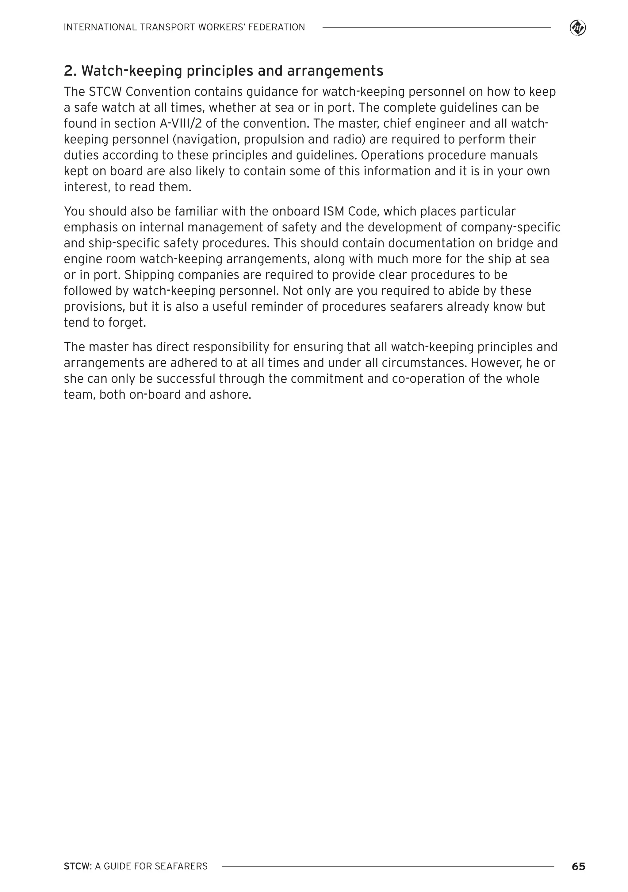 INTERNATIONAL TRANSPORT WORKERS’ FEDERATION

2. Watch-keeping principles and arrangements
The STCW Convention contains guidance for watch-keeping personnel on how to keep
a safe watch at all times, whether at sea or in port. The complete guidelines can be
found in section A-VIII/2 of the convention. The master, chief engineer and all watchkeeping personnel (navigation, propulsion and radio) are required to perform their
duties according to these principles and guidelines. Operations procedure manuals
kept on board are also likely to contain some of this information and it is in your own
interest, to read them.
You should also be familiar with the onboard ISM Code, which places particular
emphasis on internal management of safety and the development of company-specific
and ship-specific safety procedures. This should contain documentation on bridge and
engine room watch-keeping arrangements, along with much more for the ship at sea
or in port. Shipping companies are required to provide clear procedures to be
followed by watch-keeping personnel. Not only are you required to abide by these
provisions, but it is also a useful reminder of procedures seafarers already know but
tend to forget.
The master has direct responsibility for ensuring that all watch-keeping principles and
arrangements are adhered to at all times and under all circumstances. However, he or
she can only be successful through the commitment and co-operation of the whole
team, both on-board and ashore.

STCW: A GUIDE FOR SEAFARERS

65

 