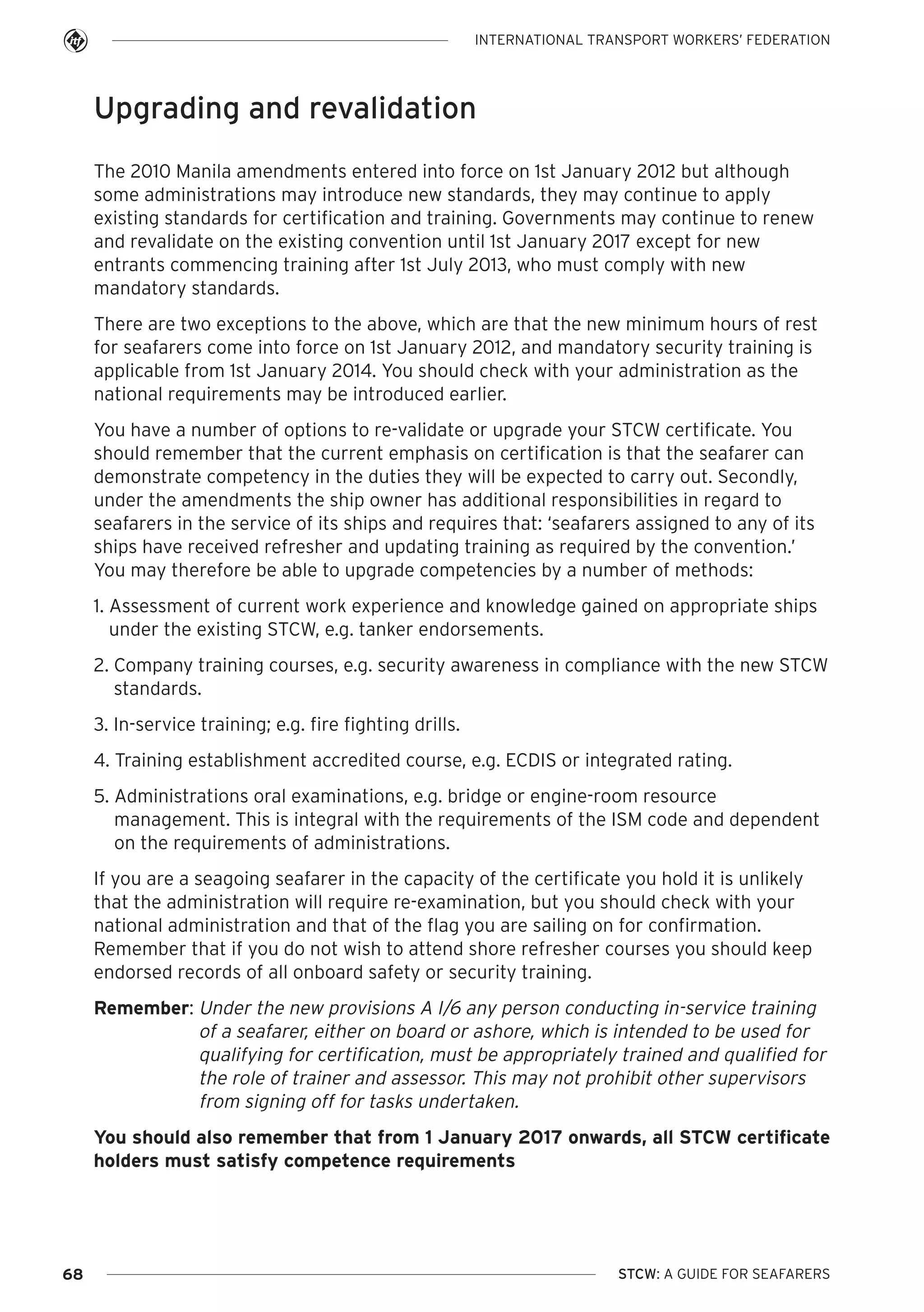 INTERNATIONAL TRANSPORT WORKERS’ FEDERATION

Upgrading and revalidation
The 2010 Manila amendments entered into force on 1st January 2012 but although
some administrations may introduce new standards, they may continue to apply
existing standards for certification and training. Governments may continue to renew
and revalidate on the existing convention until 1st January 2017 except for new
entrants commencing training after 1st July 2013, who must comply with new
mandatory standards.
There are two exceptions to the above, which are that the new minimum hours of rest
for seafarers come into force on 1st January 2012, and mandatory security training is
applicable from 1st January 2014. You should check with your administration as the
national requirements may be introduced earlier.
You have a number of options to re-validate or upgrade your STCW certificate. You
should remember that the current emphasis on certification is that the seafarer can
demonstrate competency in the duties they will be expected to carry out. Secondly,
under the amendments the ship owner has additional responsibilities in regard to
seafarers in the service of its ships and requires that: ‘seafarers assigned to any of its
ships have received refresher and updating training as required by the convention.’
You may therefore be able to upgrade competencies by a number of methods:
1. Assessment of current work experience and knowledge gained on appropriate ships
under the existing STCW, e.g. tanker endorsements.
2. Company training courses, e.g. security awareness in compliance with the new STCW
standards.
3. In-service training; e.g. fire fighting drills.
4. Training establishment accredited course, e.g. ECDIS or integrated rating.
5. Administrations oral examinations, e.g. bridge or engine-room resource
management. This is integral with the requirements of the ISM code and dependent
on the requirements of administrations.
If you are a seagoing seafarer in the capacity of the certificate you hold it is unlikely
that the administration will require re-examination, but you should check with your
national administration and that of the flag you are sailing on for confirmation.
Remember that if you do not wish to attend shore refresher courses you should keep
endorsed records of all onboard safety or security training.
Remember: Under the new provisions A I/6 any person conducting in-service training
of a seafarer, either on board or ashore, which is intended to be used for
qualifying for certification, must be appropriately trained and qualified for
the role of trainer and assessor. This may not prohibit other supervisors
from signing off for tasks undertaken.
You should also remember that from 1 January 2017 onwards, all STCW certificate
holders must satisfy competence requirements

68

STCW: A GUIDE FOR SEAFARERS

 